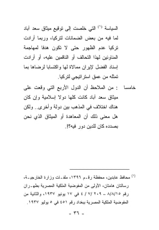 ‫ﺍﻟﺘﻲ ﺨﻠﺼﺕ ﺇﻟﻰ ﺘﻭﻗﻴﻊ ﻤﻴﺜﺎﻕ ﺴﻌﺩ ﺁﺒﺎﺩ‬      ‫)١(‬
                                              ‫ﺍﻟﺴﻴﺎﺴﺔ‬
‫ﻟﻤﺎ ﻓﻴﻪ ﻤﻥ ﺒﻌﺽ ﺍﻟﻀﻤﺎﻨﺎﺕ ﻟﺘﺭﻜﻴﺎ، ﻭﺭﺒﻤﺎ ﺃﺭﺍﺩﺕ‬
‫ﺘﺭﻜﻴﺎ ﻋﺩﻡ ﺍﻟﻅﻬﻭﺭ ﺤﺘﻰ ﻻ ﺘﻜﻭﻥ ﻫﺩ ﹰﺎ ﻟﻤﻬﺎﺠﻤﺔ‬
         ‫ﻓ‬
‫ﺍﻟﻤﻨﺎﻭﺌﻴﻥ ﻟﻬﺫﺍ ﺍﻟﺘﺤﺎﻟﻑ ﺃﻭ ﺍﻟﻨﺎﻗﻤﻴﻥ ﻋﻠﻴﻪ، ﺃﻭ ﺃﺭﺍﺩﺕ‬
‫ﺇﺴﻨﺎﺩ ﺍﻟﻔﻀل ﻹﻴﺭﺍﻥ ﻤﻤﺎﻻﺓ ﻟﻬﺎ ﻭﺍﻜﺘﺴﺎﺒﺎ ﻟﺭﻀﺎﻫﺎ ﺒﻤﺎ‬
                  ‫ﺘﻤﺜﻠﻪ ﻤﻥ ﻋﻤﻕ ﺍﺴﺘﺭﺍﺘﻴﺠﻲ ﻟﺘﺭﻜﻴﺎ.‬
‫: ﻤﻥ ﺍﻟﻤﻼﺤﻅ ﺃﻥ ﺍﻟﺩﻭل ﺍﻷﺭﺒﻊ ﺍﻟﺘﻲ ﻭﻗﻌﺕ ﻋﻠﻰ‬                ‫ﺨﺎﻤ ‪‬ﺎ‬
                                                         ‫ﺴ‬
‫ﻤﻴﺜﺎﻕ ﺴﻌﺩ ﺁﺒﺎﺩ ﻜﺎﻨﺕ ﻜﻠﻬﺎ ﺩﻭﻻ ﺇﺴﻼﻤﻴﺔ ﻭﺇﻥ ﻜﺎﻥ‬
‫ﻫﻨﺎﻙ ﺍﺨﺘﻼﻑ ﻓﻲ ﺍﻟﻤﺫﻫﺏ ﺒﻴﻥ ﺩﻭﻟﺔ ﻭﺃﺨﺭﻯ.. ﻭﻟﻜﻥ‬
‫ﻫل ﻤﻌﻨﻰ ﺫﻟﻙ ﺃﻥ ﺍﻟﻤﻌﺎﻫﺩﺓ ﺃﻭ ﺍﻟﻤﻴﺜﺎﻕ ﺍﻟﺫﻱ ﻨﺤﻥ‬
                      ‫ﺒﺼﺩﺩﻩ ﻜﺎﻥ ﻟﻠﺩﻴﻥ ﺩﻭﺭ ﻓﻴﻪ؟!.‬




                                                            ‫)١(‬
‫ﻤﺤﺎﻓﻅ ﻋﺎﺒﺩﻴﻥ، ﻤﺤﻔﻅﺔ ﺭﻗـﻡ ٦٩٣١، ﻤﻠﻔـﺎﺕ ﻭﺯﺍﺭﺓ ﺍﻟﺨﺎﺭﺠﻴـﺔ،‬
‫ﺭﺴﺎﻟﺘﺎﻥ ﻫﺎﻤﺘﺎﻥ، ﺍﻷﻭﻟﻰ ﻤﻥ ﺍﻟﻤﻔﻭﻀﻴﺔ ﺍﻟﻤﻠﻜﻴﺔ ﺍﻟﻤﺼﺭﻴﺔ ﺒﻁﻬـﺭﺍﻥ‬
‫ﺭﻗﻡ ٥١/٨/٨ – ٩٠٢ /٧ / ٤ ﻓﻲ ٧١ ﻴﻭﻨﻴﻭ ٧٣٩١، ﻭﺍﻟﺜﺎﻨﻴﺔ ﻤﻥ‬
 ‫ﺍﻟﻤﻔﻭﻀﻴﺔ ﺍﻟﻤﻠﻜﻴﺔ ﺍﻟﻤﺼﺭﻴﺔ ﺒﺒﻐﺩﺍﺩ ﺭﻗﻡ ١٥٤ ﻓﻲ ٥ ﻴﻭﻟﻴﻭ ٧٣٩١.‬

                        ‫- ٦٣ -‬
 