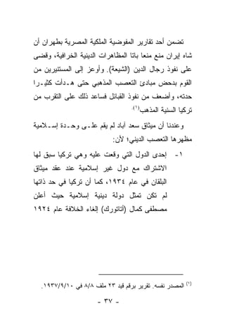 ‫ﺘﻀﻤﻥ ﺃﺤﺩ ﺘﻘﺎﺭﻴﺭ ﺍﻟﻤﻔﻭﻀﻴﺔ ﺍﻟﻤﻠﻜﻴﺔ ﺍﻟﻤﺼﺭﻴﺔ ﺒﻁﻬﺭﺍﻥ ﺃﻥ‬
‫ﺸﺎﻩ ﺇﻴﺭﺍﻥ ﻤﻨﻊ ﻤﻨ ‪‬ﺎ ﺒﺎﺘﺎ ﺍﻟﻤﻅﺎﻫﺭﺍﺕ ﺍﻟﺩﻴﻨﻴﺔ ﺍﻟﺨﺭﺍﻓﻴﺔ، ﻭﻗﻀﻰ‬
                                  ‫ﻌ ﹰ‬
‫ﻋﻠﻰ ﻨﻔﻭﺫ ﺭﺠﺎل ﺍﻟﺩﻴﻥ )ﺍﻟﺸﻴﻌﺔ(. ﻭﺃﻭﻋﺯ ﺇﻟﻰ ﺍﻟﻤﺴﺘﻨﻴﺭﻴﻥ ﻤﻥ‬
‫ﺍﻟﻘﻭﻡ ﺒﺩﺤﺽ ﻤﺒﺎﺩﺉ ﺍﻟﺘﻌﺼﺏ ﺍﻟﻤﺫﻫﺒﻲ ﺤﺘﻰ ﻫـﺩﺃﺕ ﻜﺜﻴـ ‪‬ﺍ‬
 ‫ﺭ‬
‫ﺤﺩﺘﻪ، ﻭﺃﻀﻌﻑ ﻤﻥ ﻨﻔﻭﺫ ﺍﻟﻘﺒﺎﺌل ﻓﺴﺎﻋﺩ ﺫﻟﻙ ﻋﻠﻰ ﺍﻟﺘﻘﺭﺏ ﻤﻥ‬
                                   ‫)١(.‬
                                          ‫ﺘﺭﻜﻴﺎ ﺍﻟﺴﻨﻴﺔ ﺍﻟﻤﺫﻫﺏ‬
‫ﻭﻋﻨﺩﻨﺎ ﺃﻥ ﻤﻴﺜﺎﻕ ﺴﻌﺩ ﺁﺒﺎﺩ ﻟﻡ ﻴﻘﻡ ﻋﻠـﻰ ﻭﺤـﺩﺓ ﺇﺴـﻼﻤﻴﺔ‬
                            ‫ﻤﻅﻬﺭﻫﺎ ﺍﻟﺘﻌﺼﺏ ﺍﻟﺩﻴﻨﻲ؛ ﻷﻥ:‬
‫١- ﺇﺤﺩﻯ ﺍﻟﺩﻭل ﺍﻟﺘﻲ ﻭﻗﻌﺕ ﻋﻠﻴﻪ ﻭﻫﻲ ﺘﺭﻜﻴﺎ ﺴﺒﻕ ﻟﻬﺎ‬
‫ﺍﻻﺸﺘﺭﺍﻙ ﻤﻊ ﺩﻭل ﻏﻴﺭ ﺇﺴﻼﻤﻴﺔ ﻋﻨﺩ ﻋﻘﺩ ﻤﻴﺜﺎﻕ‬
‫ﺍﻟﺒﻠﻘﺎﻥ ﻓﻲ ﻋﺎﻡ ٤٣٩١، ﻜﻤﺎ ﺃﻥ ﺘﺭﻜﻴﺎ ﻓﻲ ﺤﺩ ﺫﺍﺘﻬﺎ‬
‫ﻟﻡ ﺘﻜﻥ ﺘﻤﺜل ﺩﻭﻟﺔ ﺩﻴﻨﻴﺔ ﺇﺴﻼﻤﻴﺔ ﺤﻴﺙ ﺃﻋﻠﻥ‬
‫ﻤﺼﻁﻔﻰ ﻜﻤﺎل )ﺃﺘﺎﺘﻭﺭﻙ( ﺇﻟﻐﺎﺀ ﺍﻟﺨﻼﻓﺔ ﻋﺎﻡ ٤٢٩١‬




                                                           ‫)١(‬
  ‫ﺍﻟﻤﺼﺩﺭ ﻨﻔﺴﻪ. ﺘﻘﺭﻴﺭ ﺒﺭﻗﻡ ﻗﻴﺩ ٣٢ ﻤﻠﻑ ٨/٨ ﻓﻲ ٠١/٩/٧٣٩١.‬

                      ‫- ٧٣ -‬
 