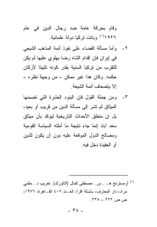 ‫ﻭﻗﺎﻡ ﺒﺤﺭﻜﺔ ﻋﺎﻤﺔ ﻀﺩ ﺭﺠﺎل ﺍﻟﺩﻴﻥ ﻓﻲ ﻋﺎﻡ‬
                                          ‫)١(.‬
              ‫ﻭﺒﺎﺘﺕ ﺘﺭﻜﻴﺎ ﺩﻭﻟﺔ ﻋﻠﻤﺎﻨﻴﺔ.‬      ‫٦٢٩١‬
‫٢- ﻭﺃﻤﺎ ﻤﺴﺄﻟﺔ ﺍﻟﻘﻀﺎﺀ ﻋﻠﻰ ﻨﻔﻭﺫ ﺃﺌﻤﺔ ﺍﻟﻤﺫﻫﺏ ﺍﻟﺸﻴﻌﻲ‬
‫ﻓﻲ ﺇﻴﺭﺍﻥ ﻓﺈﻥ ﺇﻗﺩﺍﻡ ﺍﻟﺸﺎﻩ ﺭﻀﺎ ﺒﻬﻠﻭﻱ ﻋﻠﻴﻬﺎ ﻟﻡ ﻴﻜﻥ‬
‫ﻟﻠﺘﻘﺭﺏ ﻤﻥ ﺘﺭﻜﻴﺎ ﺍﻟﺴﻨﻴﺔ ﺒﻘﺩﺭ ﻜﻭﻨﻪ ﺘﺜﺒﻴ ﹰﺎ ﻷﺭﻜﺎﻥ‬
       ‫ﺘ‬
‫ﺤﻜﻤﻪ. ﻭﻜﺎﻥ ﻫﺫﺍ ﻏﻴﺭ ﻤﻤﻜﻥ – ﻤﻥ ﻭﺠﻬﺔ ﻨﻅﺭﻩ –‬
                          ‫ﺇﻻ ﺒﺈﻀﻌﺎﻑ ﺃﺌﻤﺔ ﺍﻟﺸﻴﻌﺔ.‬
‫٣- ﻭﻤﻥ ﺠﻤﻠﺔ ﺍﻟﻘﻭل ﻓﺈﻥ ﺍﻟﺒﻨﻭﺩ ﺍﻟﻌﺸﺭﺓ ﺍﻟﺘﻲ ﺘﻀﻤﻨﻬﺎ‬
‫ﺍﻟﻤﻴﺜﺎﻕ ﻟﻡ ﺘﺸﺭ ﺇﻟﻰ ﻤﺴﺄﻟﺔ ﺍﻟﺩﻴﻥ ﻤﻥ ﻗﺭﻴﺏ ﺃﻭ ﺒﻌﻴﺩ،‬
‫ﺒل ﺇﻥ ﻤﻨﻁﻕ ﺍﻷﺤﺩﺍﺙ ﺍﻟﺘﺎﺭﻴﺨﻴﺔ ﻟﻴﺅﻜﺩ ﺒﺄﻥ ﻤﻴﺜﺎﻕ‬
‫ﺴﻌﺩ ﺁﺒﺎﺩ ﺇﻨﻤﺎ ﺠﺎﺀ ﻨﺘﻴﺠﺔ ﻤﺎ ﺃﻤﻠﺘﻪ ﺍﻟﺴﻴﺎﺴﺔ ﺍﻟﻘﻭﻤﻴﺔ‬
‫ﻭﻤﺼﺎﻟﺢ ﺍﻟﺩﻭل ﺍﻟﻤﻭﻗﻌﺔ ﻋﻠﻴﻪ ﺩﻭﻥ ﺃﻥ ﻴﻜﻭﻥ ﻟﻠﺩﻴﻥ‬
                               ‫ﺃﻭ ﺍﻟﻌﻘﻴﺩﺓ ﺩﺨل ﻓﻴﻪ.‬




                                                            ‫)١(‬
‫ﺃﺭﻤﺴﺘﺭﻨﺞ ﻫـ . ﺱ.. ﻤﺼﻁﻔﻰ ﻜﻤﺎل )ﺃﺘﺎﺘﻭﺭﻙ(. ﺘﻌﺭﻴﺏ ﺩ . ﺤﻠﻤﻲ‬
‫ﻤﺭﺍﺩ، ﺩﺍﺭ ﺍﻟﻤﻌﺎﺭﻑ، ﺴﻠﺴﻠﺔ ﺍﻗﺭﺃ، ﺍﻟﻌـﺩﺩ ٧٠٤ ﺍﻟﻘـﺎﻫﺭﺓ، ٦٧٩١،‬
                                    ‫ﺹ ﺹ ٢٢٢ – ٨٣٢.‬

                        ‫- ٨٣ -‬
 