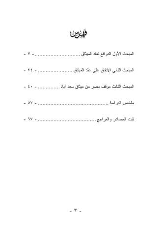 ‫‪‬‬
‫ﺍﻟﻤﺒﺤﺙ ﺍﻷﻭل ﺍﻟﺩﻭﺍﻓﻊ ﻟﻌﻘﺩ ﺍﻟﻤﻴﺜﺎﻕ ............................. - ٧ -‬


‫ﺍﻟﻤﺒﺤﺙ ﺍﻟﺜﺎﻨﻲ ﺍﻻﺘﻔﺎﻕ ﻋﻠﻰ ﻋﻘﺩ ﺍﻟﻤﻴﺜﺎﻕ ...................... - ٤٢ -‬


‫ﺍﻟﻤﺒﺤﺙ ﺍﻟﺜﺎﻟﺙ ﻤﻭﻗﻑ ﻤﺼﺭ ﻤﻥ ﻤﻴﺜﺎﻕ ﺴﻌﺩ ﺁﺒﺎﺩ .............. - ٠٤ -‬


‫ﻤﻠﺨﺹ ﺍﻟﺩﺭﺍﺴﺔ ............................................. - ٧٥ -‬


‫ﺜﺒﺕ ﺍﻟﻤﺼﺎﺩﺭ ﻭﺍﻟﻤﺭﺍﺠﻊ ..................................... - ٧٦ -‬




                            ‫-٣-‬
 