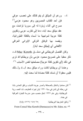 ‫٤- ﻭﺭﻏﻡ ﺃﻥ ﺍﻟﻤﻴﺜﺎﻕ ﻟﻡ ﻴﻘﻡ ﻜﺫﻟﻙ ﻋﻠﻰ ﺘﻌﺼﺏ ﻋﺭﻗﻲ‬
‫)*(‬
      ‫ﻓﺈﻥ ﺃﺤﺩ ﺍﻟﻜﺘﺎﺏ ﺍﻟﻤﺼﺭﻴﻴﻥ ﻭﻫﻭ ﻤﺤﻤﻭﺩ ﻋﺯﻤﻲ‬
‫ﺼﺭﺡ ﻓﻲ ﺃﺜﻨﺎﺀ ﺯﻴﺎﺭﺓ ﻟﻪ ﺇﻟﻰ ﺴﻭﺭﻴﺎ ﺘﺯﺍﻤﻨﺕ ﻤﻊ‬
‫ﻋﻘﺩ ﻤﻴﺜﺎﻕ ﺴﻌﺩ ﺁﺒﺎﺩ، ﺩﻋﺎ ﺇﻟﻰ ﺘﻘﺎﺭﺏ ﻋﺭﺒﻲ ﻭﺘﻜﻭﻴﻥ‬
‫ﻜﺘﻠﺔ ﻋﺭﺒﻴﺔ ﻟﻤﻭﺍﺠﻬﺔ ﻤﺎ ﺃﺴﻤﺎﻩ ﺒﺎﻟﻜﺘﻠﺔ ﺍﻟﻁﻭﺭﺍﻨﻴﺔ،‬
‫ﻭﻴﻘﺼﺩ ﺒﻬﺎ ﺍﻟﻭﻓﺎﻕ ﺍﻟﺘﺭﻜﻲ ﺍﻹﻴﺭﺍﻨﻲ ﺍﻟﻌﺭﺍﻗﻲ‬
                       ‫ﺍﻷﻓﻐﺎﻨﻲ ﺃﻱ )ﻤﻴﺜﺎﻕ ﺴﻌﺩ ﺁﺒﺎﺩ(.‬
‫ﻭﻜﺎﻥ ﺍﻟﻘﻨﺼل ﺍﻟﺒﺭﻴﻁﺎﻨﻲ ﻓﻲ ﺩﻤﺸـﻕ ‪ Mac Kereth‬ﻗـﺩ‬
‫ﺫﻜﺭ ﻤﻌﻘ ‪‬ﺎ ﻋﻠﻰ ﺘﺼﺭﻴﺢ ﻤﺤﻤﻭﺩ ﻋﺯﻤﻲ ﺒﺄﻥ ﺒﺭﻴﻁﺎﻨﻴﺎ ﻗﺩ ﺘﺭﻯ‬
                                          ‫ﺒ‬
‫)١(.‬
       ‫ﻓﻲ ﺫﻟﻙ )ﺃﻱ ﺘﻜﻭﻴﻥ ﻜﺘﻠﺔ ﻋﺭﺒﻴﺔ( ﻤﺼﻠﺤﺘﻬﺎ ﻟﻨﻔﺱ ﺍﻷﺴﺒﺎﺏ‬
‫ﻭﻋﻨﺩﻨﺎ ﺃﻥ ﺒﺭﻴﻁﺎﻨﻴﺎ ﻜﺎﻨﺕ ﻭﺭﺍﺀ ﻤﻴﺜﺎﻕ ﺴﻌﺩ ﺁﺒـﺎﺩ ﻭﻟـﺫﻟﻙ‬
             ‫ﻓﻠﻴﺱ ﻤﻌﻘﻭﻻ ﺃﻥ ﺘﺴﺎﻨﺩ ﻜﺘﻠﺔ ﻤﻀﺎﺩﺓ ﻟﻤﺎ ﺴﻌﺕ ﺇﻟﻴﻪ.‬


                                                                     ‫)*(‬
‫ﻜﺎﻥ ﻤﺤﺎﻤ ‪‬ﺎ ﻭﺍﺸﺘﻐل ﺒﺎﻟﺼﺤﺎﻓﺔ ﻭﺃﺼﺩﺭ ﺠﺭﻴﺩﺓ ﺍﻟﺸﺒﺎﺏ ﻭﺭﺍﻓﻕ ﺍﻟﻨﺤﺎﺱ ﺒﺎﺸﺎ‬
                                                      ‫ﻴ‬
‫ﻓﻲ ﺭﺤﻠﺘﻪ ﺇﻟﻰ ﻟﻨﺩﻥ ﻓﻲ ﺴﻨﺔ ٠٣٩١ ﺇﺒﺎﻥ ﺇﺠﺭﺍﺀ ﺍﻟﻤﻔﺎﻭﻀـﺎﺕ ﺍﻟﻤﺼـﺭﻴﺔ‬
‫ﺍﻟﺒﺭﻴﻁﺎﻨﻴﺔ، ﻭﻓﻲ ﻋﺎﻡ ٧٣٩١ ﺸﻐل ﻤﻨﺼﺏ ﻤﺩﻴﺭ ﻤﺩﺭﺴﺔ ﺍﻟﺘﺠﺎﺭﺓ ﺍﻟﻌﺭﺍﻗﻴﺔ‬
                                                       ‫ﻓﻲ ﺒﻐﺩﺍﺩ.‬
                                                                     ‫)١(‬
          ‫.٥٦ /٥٤١ /٩١٧٤ .‪F.O‬‬           ‫ﻭﺜﺎﺌﻕ ﺍﻟﺨﺎﺭﺠﻴﺔ ﺍﻟﺒﺭﻴﻁﺎﻨﻴﺔ:‬
  ‫٩٥ .‪From Consul Mac Kereth (Damascus) to Mr. Eden, no‬‬

                          ‫- ٩٣ -‬
 