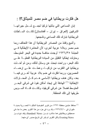 ‫ﻫل ﻓﻜﺭﺕ ﺒﺭﻴﻁﺎﻨﻴﺎ ﻓﻲ ﻀﻡ ﻤﺼﺭ ﻟﻠﻤﻴﺜﺎﻕ؟! :‬
‫ﺇﺒﺎﻥ ﺍﻟﻤﺴﺎﻋﻲ ﺍﻟﺘﻲ ﺒﺫﻟﺘﻬﺎ ﺘﺭﻜﻴﺎ ﻟﺠﻤـﻊ ﺸـﻤل ﺠﻴﺭﺍﻨﻬـﺎ‬
‫ﺍﻟﺸﺭﻗﻴﻴﻥ )ﺍﻟﻌﺭﺍﻕ – ﺇﻴﺭﺍﻥ – ﺃﻓﻐﺎﻨﺴﺘﺎﻥ( ﻜﺎﻨـﺕ ﺍﻟﺴـﻠﻁﺎﺕ‬
                       ‫ﺍﻟﺒﺭﻴﻁﺎﻨﻴﺔ ﺘﺒﺎﺭﻙ ﺘﻠﻙ ﺍﻟﻤﺴﺎﻋﻲ ﻭﺘﺸﺠﻌﻬﺎ.‬
‫ﻭﺃﺸﻴﻊ ﻭﻗﺘﺌﺫ ﻤﻥ ﺍﻟﻤﺼﺎﺩﺭ ﺍﻟﺒﺭﻴﻁﺎﻨﻴﺔ ﺃﻥ ﻫﺫﺍ ﺍﻟﺘﺤﺎﻟﻑ ﺭﺒﻤﺎ‬
‫ﻀﻡ ﻤﺼﺭ ﻭﺒﻼ ‪‬ﺍ ﻋﺭﺒﻴﺔ ﺃﺨﺭﻯ، ﻷﻥ ﺍﻟﻤﻐﺎﻤﺭﺓ ﺍﻹﻴﻁﺎﻟﻴﺔ ﻓـﻲ‬
                                           ‫ﺩ‬
‫ﺍﻟﺤﺒﺸﺔ ٥٣/٦٣٩١ ﺃﻭﺠﺩﺕ ﻤﻨﺎﻓﺴﺔ ﺠﺩﻴﺩﺓ ﻓﻲ ﺍﻟﺒﺤﺭ ﺍﻟﻤﺘﻭﺴﻁ،‬
‫ﻭﺤﺎﻭﻟﺕ ﺇﻴﻁﺎﻟﻴﺎ ﺍﻟﺘﻘﻠﻴل ﻤﻥ ﺍﻟﺴﻴﺎﺩﺓ ﺍﻟﺒﺭﻴﻁﺎﻨﻴﺔ ﺍﻟﻔﻌﻠﻴـﺔ ﻋﻠـﻰ‬
‫ﺫﻟﻙ ﺍﻟﺒﺤﺭ، ﻭﺭﺍﺤﺕ ﺘﺒﺤﺙ ﻋﻥ ﻭﺴﺎﺌل ﻟﺫﻟﻙ، ﻭﻤﻥ ﺜﻡ ﺃﺨـﺫﺕ‬
‫ﺒﺭﻴﻁﺎﻨﻴﺎ ﻓﻲ ﺍﻟﺘﻘﺭﺏ ﻤﻥ ﺘﺭﻜﻴـﺎ، ﻭﻋﻤﻠـﺕ ﻋﻠـﻰ ﺇﺭﻀـﺎﺀ‬
‫ﺍﻟﻤﺼﺭﻴﻴﻥ، ﻭﺭﺒﻤﺎ ﻓﻜﺭﺕ ﻓﻲ ﻀﻡ ﺒﻼﺩ ﻋﺭﺒﻴﺔ ﺃﺨـﺭﻯ ﻓﻴﻤـﺎ‬
‫ﺒﻌﺩ، ﻭﻜﺎﻥ ﻫﺩﻑ ﺒﺭﻴﻁﺎﻨﻴﺎ ﺍﻷﺴﺎﺴﻲ ﻫـﺩﻡ ﻜـل ﺍﻟﻤﺤـﺎﻭﻻﺕ‬
‫ﺍﻹﻴﻁﺎﻟﻴﺔ )١( ﺍﻟﻬﺎﺩﻓﺔ ﺇﻟﻰ ﺇﻴﺠﺎﺩ ﺃﻤﺎﻜﻥ ﻨﻔﻭﺫ ﻓﻲ ﺸﺭﻗﻲ ﺍﻟﺒﺤـﺭ‬
‫ﺍﻟﻤﺘﻭﺴﻁ ﻓﻀﻼ ﻋﻥ ﺸﺭﻗﻲ ﺃﻓﺭﻴﻘﻴﺎ، ﻭﻜﺎﻨـﺕ ﻗﻨـﺎﺓ ﺍﻟﺴـﻭﻴﺱ‬
                                  ‫ﻁﺭﻴﻘﻬﺎ ﺇﻟﻰ ﺘﻠﻙ ﺍﻟﻤﻨﻁﻘﺔ.‬


                                                                       ‫)١(‬
‫ﻤﺤﺎﻓﻅ ﻋﺎﺒﺩﻴﻥ ﻤﺤﻔﻅﺔ ٦٩٣١، ﻤﻥ ﺘﻘﺭﻴﺭ ﺍﻟﻤﻔﻭﻀﻴﺔ ﺍﻟﻤﻠﻜﻴـﺔ ﺍﻟﻤﺼـﺭﻴﺔ ﺒﻤﺩﻴﻨـﺔ‬
‫ﻁﻬﺭﺍﻥ ﻓﻲ ٠١/٩/٧٣٩١، ﻭﻗﺩ ﻭﺭﺩ ﻓﻲ ﺠﺯﺀ ﻤﻥ ﻫﺫﺍ ﺍﻟﺘﻘﺭﻴﺭ ﺒﻌﺽ ﻤﺎ ﺠﺎﺀ ﻓﻲ‬
‫ﺼﺤﻴﻔﺘﻴﻥ ﺒﺭﻴﻁﺎﻨﻴﺘﻴﻥ ﻫﻤﺎ ﺴﺘﺎﻨﺩﺭﺩ ﻨﻴـﻭﺯ ‪ Standard News‬ﻭﺇﻴﻔﻨـﻨﺞ ﻨﻴـﻭﺯ‬
       ‫‪ Evening News‬ﻭﻟﻜﻥ ﺍﻟﺘﻘﺭﻴﺭ ﻟﻡ ﻴﺸﺭ ﺇﻟﻰ ﺘﺎﺭﻴﺦ ﺼﺩﻭﺭ ﺃﻱ ﻤﻨﻬﻤﺎ.‬

                            ‫- ١٤ -‬
 