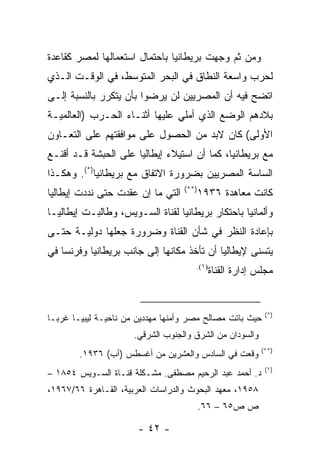 ‫ﻭﻤﻥ ﺜﻡ ﻭﺠﻬﺕ ﺒﺭﻴﻁﺎﻨﻴﺎ ﺒﺎﺤﺘﻤﺎل ﺍﺴﺘﻌﻤﺎﻟﻬﺎ ﻟﻤﺼﺭ ﻜﻘﺎﻋﺩﺓ‬
‫ﻟﺤﺭﺏ ﻭﺍﺴﻌﺔ ﺍﻟﻨﻁﺎﻕ ﻓﻲ ﺍﻟﺒﺤﺭ ﺍﻟﻤﺘﻭﺴﻁ، ﻓﻲ ﺍﻟﻭﻗـﺕ ﺍﻟـﺫﻱ‬
‫ﺍﺘﻀﺢ ﻓﻴﻪ ﺃﻥ ﺍﻟﻤﺼﺭﻴﻴﻥ ﻟﻥ ﻴﺭﻀﻭﺍ ﺒﺄﻥ ﻴﺘﻜﺭﺭ ﺒﺎﻟﻨﺴﺒﺔ ﺇﻟـﻰ‬
‫ﺒﻼﺩﻫﻡ ﺍﻟﻭﻀﻊ ﺍﻟﺫﻱ ﺃﻤﻠﻲ ﻋﻠﻴﻬﺎ ﺃﺜﻨـﺎﺀ ﺍﻟﺤـﺭﺏ )ﺍﻟﻌﺎﻟﻤﻴـﺔ‬
‫ﺍﻷﻭﻟﻰ( ﻜﺎﻥ ﻻﺒﺩ ﻤﻥ ﺍﻟﺤﺼﻭل ﻋﻠﻰ ﻤﻭﺍﻓﻘﺘﻬﻡ ﻋﻠﻰ ﺍﻟﺘﻌـﺎﻭﻥ‬
‫ﻤﻊ ﺒﺭﻴﻁﺎﻨﻴﺎ، ﻜﻤﺎ ﺃﻥ ﺍﺴﺘﻴﻼﺀ ﺇﻴﻁﺎﻟﻴﺎ ﻋﻠﻰ ﺍﻟﺤﺒﺸﺔ ﻗـﺩ ﺃﻗﻨـﻊ‬
‫ﺍﻟﺴﺎﺴﺔ ﺍﻟﻤﺼﺭﻴﻴﻥ ﺒﻀﺭﻭﺭﺓ ﺍﻻﺘﻔﺎﻕ ﻤﻊ ﺒﺭﻴﻁﺎﻨﻴﺎ)*(. ﻭﻫﻜـﺫﺍ‬
                                   ‫)**(‬
‫ﺍﻟﺘﻲ ﻤﺎ ﺇﻥ ﻋﻘﺩﺕ ﺤﺘﻰ ﻨﺩﺩﺕ ﺇﻴﻁﺎﻟﻴﺎ‬          ‫ﻜﺎﻨﺕ ﻤﻌﺎﻫﺩﺓ ٦٣٩١‬
‫ﻭﺃﻟﻤﺎﻨﻴﺎ ﺒﺎﺤﺘﻜﺎﺭ ﺒﺭﻴﻁﺎﻨﻴﺎ ﻟﻘﻨﺎﺓ ﺍﻟﺴـﻭﻴﺱ، ﻭﻁﺎﻟﺒـﺕ ﺇﻴﻁﺎﻟﻴـﺎ‬
‫ﺒﺈﻋﺎﺩﺓ ﺍﻟﻨﻅﺭ ﻓﻲ ﺸﺄﻥ ﺍﻟﻘﻨﺎﺓ ﻭﻀﺭﻭﺭﺓ ﺠﻌﻠﻬﺎ ﺩﻭﻟﻴـﺔ ﺤﺘـﻰ‬
‫ﻴﺘﺴﻨﻰ ﻹﻴﻁﺎﻟﻴﺎ ﺃﻥ ﺘﺄﺨﺫ ﻤﻜﺎﻨﻬﺎ ﺇﻟﻰ ﺠﺎﻨﺏ ﺒﺭﻴﻁﺎﻨﻴﺎ ﻭﻓﺭﻨﺴﺎ ﻓﻲ‬
                                      ‫)١(.‬
                                             ‫ﻤﺠﻠﺱ ﺇﺩﺍﺭﺓ ﺍﻟﻘﻨﺎﺓ‬


                                                            ‫)*(‬
‫ﺤﻴﺙ ﺒﺎﺘﺕ ﻤﺼﺎﻟﺢ ﻤﺼﺭ ﻭﺃﻤﻨﻬﺎ ﻤﻬﺩﺩﻴﻥ ﻤﻥ ﻨﺎﺤﻴـﺔ ﻟﻴﺒﻴـﺎ ﻏﺭ ‪‬ـﺎ‬
  ‫ﺒ‬
                      ‫ﻭﺍﻟﺴﻭﺩﺍﻥ ﻤﻥ ﺍﻟﺸﺭﻕ ﻭﺍﻟﺠﻨﻭﺏ ﺍﻟﺸﺭﻗﻲ.‬
                                                           ‫)**(‬
        ‫ﻭﻗﻌﺕ ﻓﻲ ﺍﻟﺴﺎﺩﺱ ﻭﺍﻟﻌﺸﺭﻴﻥ ﻤﻥ ﺃﻏﺴﻁﺱ )ﺁﺏ( ٦٣٩١.‬
                                                            ‫)١(‬
‫ﺩ. ﺃﺤﻤﺩ ﻋﺒﺩ ﺍﻟﺭﺤﻴﻡ ﻤﺼﻁﻔﻰ. ﻤﺸـﻜﻠﺔ ﻗﻨـﺎﺓ ﺍﻟﺴـﻭﻴﺱ ٤٥٨١ –‬
‫٨٥٩١، ﻤﻌﻬﺩ ﺍﻟﺒﺤﻭﺙ ﻭﺍﻟﺩﺭﺍﺴﺎﺕ ﺍﻟﻌﺭﺒﻴﺔ، ﺍﻟﻘـﺎﻫﺭﺓ ٦٦/٧٦٩١،‬
                                          ‫ﺹ ﺹ٥٦ – ٦٦.‬

                       ‫- ٢٤ -‬
 