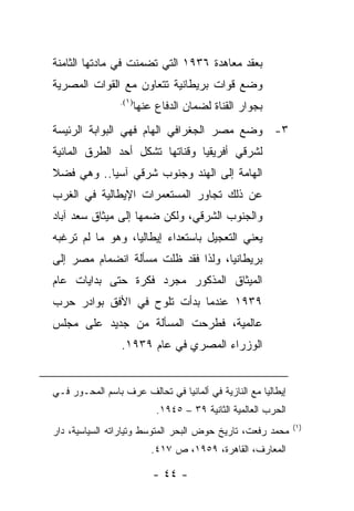 ‫ﺒﻌﻘﺩ ﻤﻌﺎﻫﺩﺓ ٦٣٩١ ﺍﻟﺘﻲ ﺘﻀﻤﻨﺕ ﻓﻲ ﻤﺎﺩﺘﻬﺎ ﺍﻟﺜﺎﻤﻨﺔ‬
‫ﻭﻀﻊ ﻗﻭﺍﺕ ﺒﺭﻴﻁﺎﻨﻴﺔ ﺘﺘﻌﺎﻭﻥ ﻤﻊ ﺍﻟﻘﻭﺍﺕ ﺍﻟﻤﺼﺭﻴﺔ‬
                 ‫)١(.‬
                        ‫ﺒﺠﻭﺍﺭ ﺍﻟﻘﻨﺎﺓ ﻟﻀﻤﺎﻥ ﺍﻟﺩﻓﺎﻉ ﻋﻨﻬﺎ‬
‫٣- ﻭﻀﻊ ﻤﺼﺭ ﺍﻟﺠﻐﺭﺍﻓﻲ ﺍﻟﻬﺎﻡ ﻓﻬﻲ ﺍﻟﺒﻭﺍﺒﺔ ﺍﻟﺭﺌﻴﺴﺔ‬
‫ﻟﺸﺭﻗﻲ ﺃﻓﺭﻴﻘﻴﺎ ﻭﻗﻨﺎﺘﻬﺎ ﺘﺸﻜل ﺃﺤﺩ ﺍﻟﻁﺭﻕ ﺍﻟﻤﺎﺌﻴﺔ‬
‫ﺍﻟﻬﺎﻤﺔ ﺇﻟﻰ ﺍﻟﻬﻨﺩ ﻭﺠﻨﻭﺏ ﺸﺭﻗﻲ ﺁﺴﻴﺎ.. ﻭﻫﻲ ﻓﻀﻼ‬
‫ﻋﻥ ﺫﻟﻙ ﺘﺠﺎﻭﺭ ﺍﻟﻤﺴﺘﻌﻤﺭﺍﺕ ﺍﻹﻴﻁﺎﻟﻴﺔ ﻓﻲ ﺍﻟﻐﺭﺏ‬
‫ﻭﺍﻟﺠﻨﻭﺏ ﺍﻟﺸﺭﻗﻲ، ﻭﻟﻜﻥ ﻀﻤﻬﺎ ﺇﻟﻰ ﻤﻴﺜﺎﻕ ﺴﻌﺩ ﺁﺒﺎﺩ‬
‫ﻴﻌﻨﻲ ﺍﻟﺘﻌﺠﻴل ﺒﺎﺴﺘﻌﺩﺍﺀ ﺇﻴﻁﺎﻟﻴﺎ، ﻭﻫﻭ ﻤﺎ ﻟﻡ ﺘﺭﻏﺒﻪ‬
‫ﺒﺭﻴﻁﺎﻨﻴﺎ، ﻭﻟﺫﺍ ﻓﻘﺩ ﻅﻠﺕ ﻤﺴﺄﻟﺔ ﺍﻨﻀﻤﺎﻡ ﻤﺼﺭ ﺇﻟﻰ‬
‫ﺍﻟﻤﻴﺜﺎﻕ ﺍﻟﻤﺫﻜﻭﺭ ﻤﺠﺭﺩ ﻓﻜﺭﺓ ﺤﺘﻰ ﺒﺩﺍﻴﺎﺕ ﻋﺎﻡ‬
‫٩٣٩١ ﻋﻨﺩﻤﺎ ﺒﺩﺃﺕ ﺘﻠﻭﺡ ﻓﻲ ﺍﻷﻓﻕ ﺒﻭﺍﺩﺭ ﺤﺭﺏ‬
‫ﻋﺎﻟﻤﻴﺔ، ﻓﻁﺭﺤﺕ ﺍﻟﻤﺴﺄﻟﺔ ﻤﻥ ﺠﺩﻴﺩ ﻋﻠﻰ ﻤﺠﻠﺱ‬
                 ‫ﺍﻟﻭﺯﺭﺍﺀ ﺍﻟﻤﺼﺭﻱ ﻓﻲ ﻋﺎﻡ ٩٣٩١.‬


‫ﺇﻴﻁﺎﻟﻴﺎ ﻤﻊ ﺍﻟﻨﺎﺯﻴﺔ ﻓﻲ ﺃﻟﻤﺎﻨﻴﺎ ﻓﻲ ﺘﺤﺎﻟﻑ ﻋﺭﻑ ﺒﺎﺴﻡ ﺍﻟﻤﺤـﻭﺭ ﻓـﻲ‬
                             ‫ﺍﻟﺤﺭﺏ ﺍﻟﻌﺎﻟﻤﻴﺔ ﺍﻟﺜﺎﻨﻴﺔ ٩٣ – ٥٤٩١.‬
                                                                 ‫)١(‬
‫ﻤﺤﻤﺩ ﺭﻓﻌﺕ، ﺘﺎﺭﻴﺦ ﺤﻭﺽ ﺍﻟﺒﺤﺭ ﺍﻟﻤﺘﻭﺴﻁ ﻭﺘﻴﺎﺭﺍﺘﻪ ﺍﻟﺴﻴﺎﺴﻴﺔ، ﺩﺍﺭ‬
                            ‫ﺍﻟﻤﻌﺎﺭﻑ، ﺍﻟﻘﺎﻫﺭﺓ، ٩٥٩١، ﺹ ٧١٤.‬

                            ‫- ٤٤ -‬
 