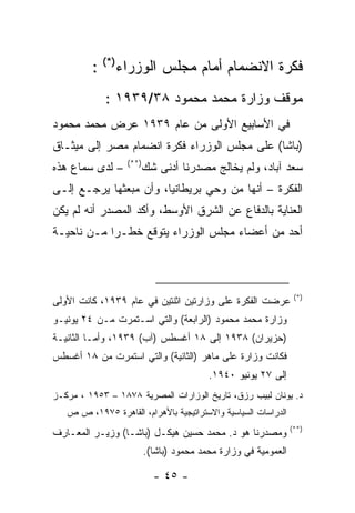 ‫ﻓﻜﺭﺓ ﺍﻻﻨﻀﻤﺎﻡ ﺃﻤﺎﻡ ﻤﺠﻠﺱ ﺍﻟﻭﺯﺭﺍﺀ)*( :‬
            ‫ﻤﻭﻗﻑ ﻭﺯﺍﺭﺓ ﻤﺤﻤﺩ ﻤﺤﻤﻭﺩ ٨٣/٩٣٩١ :‬
‫ﻓﻲ ﺍﻷﺴﺎﺒﻴﻊ ﺍﻷﻭﻟﻰ ﻤﻥ ﻋﺎﻡ ٩٣٩١ ﻋﺭﺽ ﻤﺤﻤﺩ ﻤﺤﻤﻭﺩ‬
‫)ﺒﺎﺸﺎ( ﻋﻠﻰ ﻤﺠﻠﺱ ﺍﻟﻭﺯﺭﺍﺀ ﻓﻜﺭﺓ ﺍﻨﻀﻤﺎﻡ ﻤﺼﺭ ﺇﻟﻰ ﻤﻴﺜـﺎﻕ‬
                  ‫)**(‬
‫– ﻟﺩﻯ ﺴﻤﺎﻉ ﻫﺫﻩ‬           ‫ﺴﻌﺩ ﺁﺒﺎﺩ، ﻭﻟﻡ ﻴﺨﺎﻟﺞ ﻤﺼﺩﺭﻨﺎ ﺃﺩﻨﻰ ﺸﻙ‬
‫ﺍﻟﻔﻜﺭﺓ – ﺃﻨﻬﺎ ﻤﻥ ﻭﺤﻲ ﺒﺭﻴﻁﺎﻨﻴﺎ، ﻭﺃﻥ ﻤﺒﻌﺜﻬﺎ ﻴﺭﺠـﻊ ﺇﻟـﻰ‬
‫ﺍﻟﻌﻨﺎﻴﺔ ﺒﺎﻟﺩﻓﺎﻉ ﻋﻥ ﺍﻟﺸﺭﻕ ﺍﻷﻭﺴﻁ، ﻭﺃﻜﺩ ﺍﻟﻤﺼﺩﺭ ﺃﻨﻪ ﻟﻡ ﻴﻜﻥ‬
‫ﺃﺤﺩ ﻤﻥ ﺃﻋﻀﺎﺀ ﻤﺠﻠﺱ ﺍﻟﻭﺯﺭﺍﺀ ﻴﺘﻭﻗﻊ ﺨﻁـ ‪‬ﺍ ﻤـﻥ ﻨﺎﺤﻴـﺔ‬
            ‫ﺭ‬



                                                                 ‫)*(‬
‫ﻋﺭﻀﺕ ﺍﻟﻔﻜﺭﺓ ﻋﻠﻰ ﻭﺯﺍﺭﺘﻴﻥ ﺍﺜﻨﺘﻴﻥ ﻓﻲ ﻋﺎﻡ ٩٣٩١، ﻜﺎﻨﺕ ﺍﻷﻭﻟﻰ‬
‫ﻭﺯﺍﺭﺓ ﻤﺤﻤﺩ ﻤﺤﻤﻭﺩ )ﺍﻟﺭﺍﺒﻌﺔ( ﻭﺍﻟﺘﻲ ﺍﺴـﺘﻤﺭﺕ ﻤـﻥ ٤٢ ﻴﻭﻨﻴـﻭ‬
‫)ﺤﺯﻴﺭﺍﻥ( ٨٣٩١ ﺇﻟﻰ ٨١ ﺃﻏﺴﻁﺱ )ﺁﺏ( ٩٣٩١، ﻭﺃﻤـﺎ ﺍﻟﺜﺎﻨﻴـﺔ‬
‫ﻓﻜﺎﻨﺕ ﻭﺯﺍﺭﺓ ﻋﻠﻰ ﻤﺎﻫﺭ )ﺍﻟﺜﺎﻨﻴﺔ( ﻭﺍﻟﺘﻲ ﺍﺴﺘﻤﺭﺕ ﻤﻥ ٨١ ﺃﻏﺴﻁﺱ‬
                                         ‫ﺇﻟﻰ ٧٢ ﻴﻭﻨﻴﻭ ٠٤٩١.‬
‫ﺩ. ﻴﻭﻨﺎﻥ ﻟﺒﻴﺏ ﺭﺯﻕ، ﺘﺎﺭﻴﺦ ﺍﻟﻭﺯﺍﺭﺍﺕ ﺍﻟﻤﺼﺭﻴﺔ ٨٧٨١ – ٣٥٩١ ، ﻤﺭﻜـﺯ‬
   ‫ﺍﻟﺩﺭﺍﺴﺎﺕ ﺍﻟﺴﻴﺎﺴﻴﺔ ﻭﺍﻻﺴﺘﺭﺍﺘﻴﺠﻴﺔ ﺒﺎﻷﻫﺭﺍﻡ، ﺍﻟﻘﺎﻫﺭﺓ ٥٧٩١، ﺹ ﺹ‬
                                                                ‫)**(‬
‫ﻭﻤﺼﺩﺭﻨﺎ ﻫﻭ ﺩ. ﻤﺤﻤﺩ ﺤﺴﻴﻥ ﻫﻴﻜـل )ﺒﺎﺸـﺎ( ﻭﺯﻴـﺭ ﺍﻟﻤﻌـﺎﺭﻑ‬
                         ‫ﺍﻟﻌﻤﻭﻤﻴﺔ ﻓﻲ ﻭﺯﺍﺭﺓ ﻤﺤﻤﺩ ﻤﺤﻤﻭﺩ )ﺒﺎﺸﺎ(.‬

                           ‫- ٥٤ -‬
 