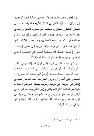 ‫ﻭﺍﺴﺘﻁﺭﺩ ﻤﺼﺩﺭﻨﺎ ﻤﻭﻀ ‪‬ﺎ ﺭﺃﻴﻪ ﻓﻲ ﻤﺴﺄﻟﺔ ﺍﻨﻀﻤﺎﻡ ﻤﺼﺭ‬
                          ‫ﺤ‬
‫ﺇﻟﻰ ﻤﻴﺜﺎﻕ ﺴﻌﺩ ﺁﺒﺎﺩ ﻓﺫﻜﺭ ﺃﻥ ﺍﻟﺒﻼﺩ ﺍﻷﺭﺒﻌﺔ ﺍﻟﻤﻭﻗﻌـﺔ ﻋﻠـﻰ‬
‫ﺍﻟﻤﻴﺜﺎﻕ ﺍﻟﻤﺫﻜﻭﺭ ﻤﺘﺠﺎﻭﺭﺓ ﺒﻌﻀﻬﺎ ﻤﻊ ﺒﻌﺽ، ﻓﺎﻟﻌﺩﻭﺍﻥ ﻋﻠـﻰ‬
‫ﺇﺤﺩﺍﻫﺎ ﻴﻌﺭﺽ ﺴﺎﺌﺭﻫﺎ ﻻﻤﺘﺩﺍﺩ ﺍﻟﻌﺩﻭﺍﻥ ﺇﻟﻴﻬﺎ، ﻭﻟﻬﺎ ﻤـﻥ ﺜـﻡ‬
‫ﻤﺼﻠﺤﺔ ﻓﻲ ﺍﻟﺘﻀﺎﻤﻥ ﻟﺩﻓﻊ ﺍﻟﻤﻌﺘﺩﻱ، ﻭﺃﻤﺎ ﻤﺼﺭ ﻓﻼ ﺘﺠـﺎﻭﺭ‬
‫ﺃﻴﺎ ﻤﻥ ﻫﺫﻩ ﺍﻟﺩﻭل ﺍﻷﺭﺒﻊ ﺒل ﺘﺒﺘﻌﺩ ﺃﻗﺭﺒﻬﺎ ﺇﻟﻰ ﻤﺼﺭ )ﻴﻘﺼـﺩ‬
                                                   ‫‪‬‬
‫ﺍﻟﻌﺭﺍﻕ( ﻤﺌﺎﺕ ﺍﻷﻤﻴﺎل ﻓﻼ ﻤﺼﻠﺤﺔ ﻟﻤﺼﺭ ﻓﻲ ﺍﻟﺘﻀﺎﻤﻥ ﻟـﺩﻓﻊ‬
              ‫)١(.‬
                     ‫ﺍﻟﻤﻌﺘﺩﻱ، ﻭﻤﻥ ﺜﻡ ﺍﻻﻨﻀﻤﺎﻡ ﺇﻟﻰ ﻫﺫﺍ ﺍﻟﻤﻴﺜﺎﻕ‬
‫ﻭﺃﺸﺎﺭ ﻤﺼﺩﺭﻨﺎ ﺇﻟﻰ ﺃﻥ ﻤﺠﻠﺱ ﺍﻟﻭﺯﺭﺍﺀ )ﺍﻟﻤﺼﺭﻱ( ﺍﻨﻘﺴﻡ‬
‫ﺃﻤﺎﻡ ﻫﺫﻩ ﺍﻟﻤﺴﺄﻟﺔ ﺇﻟﻰ ﻓﺭﻴﻘﻴﻥ ﻤﺘﻌﺎﺩﻟﻴﻥ ﻓﻲ ﺍﻟﻌﺩﺩ، ﻤﻤـﺎ ﺩﻋـﺎ‬
‫ﺭﺌﻴﺱ ﺍﻟﻤﺠﻠﺱ ﻤﺤﻤﺩ ﻤﺤﻤﻭﺩ )ﺒﺎﺸﺎ( ﺇﻟﻰ ﺴﺤﺏ ﺍﻟﻤﻭﻀﻭﻉ ﻤﻥ‬
‫ﺍﻟﻤﺠﻠﺱ ﻋﻠﻰ ﺃﺴﺎﺱ ﺃﻥ ﻭﺯﻴﺭ ﺍﻟﺨﺎﺭﺠﻴﺔ ﻋﺒﺩ ﺍﻟﻔﺘـﺎﺡ ﻴﺤﻴـﻰ‬
‫)ﺒﺎﺸﺎ( ﻓﻲ ﻁﺭﻴﻘﻪ ﺇﻟﻰ ﺘﺭﻜﻴﺎ ﻭﺴﻭﻑ ﻴﺒﺤﺙ ﺍﻟﻤﻭﻀﻭﻉ ﺒﺤ ﹰـﺎ‬
   ‫ﺜ‬
‫ﺩﻗﻴﻘﺎ ﻤﻊ ﺍﻟﺴﺎﺴﺔ ﺍﻷﺘﺭﺍﻙ، ﻭﻟﻜﻥ ﻭﺯﻴﺭ ﺍﻟﺨﺎﺭﺠﻴﺔ ﺴـﺎﻓﺭ ﺇﻟـﻰ‬‫ﹰ‬
‫ﺘﺭﻜﻴﺎ ﺜﻡ ﻋﺎﺩ ﻤﻨﻬﺎ ﻭﻟﻡ ﻴﻁﺭﺡ ﻫﺫﺍ ﺍﻟﻤﻭﻀﻭﻉ ﻋﻠـﻰ ﻤﺠﻠـﺱ‬
‫ﺍﻟﻭﺯﺭﺍﺀ ﻗﻁ، ﻭﻤﺭﺕ ﺍﻟﻤﺴﺄﻟﺔ ﻜﻤﺎ ﺘﻤﺭ ﺃﻴﺔ ﻤﺴﺄﻟﺔ ﻋﺎﺩﻴﺔ ﻻ ﺃﺜﺭ‬
                                     ‫ﻟﻬﺎ ﻓﻲ ﺴﻴﺎﺴﺔ ﺍﻟﺩﻭﻟﺔ.‬


                                                           ‫)١(‬
                                     ‫ﺍﻟﻤﺼﺩﺭ ﻨﻔﺴﻪ، ﺹ ٨٤١.‬

                          ‫- ٧٤ -‬
 