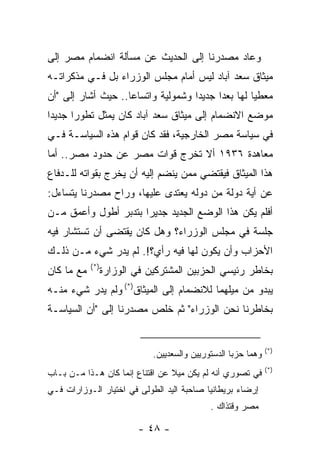 ‫ﻭﻋﺎﺩ ﻤﺼﺩﺭﻨﺎ ﺇﻟﻰ ﺍﻟﺤﺩﻴﺙ ﻋﻥ ﻤﺴﺄﻟﺔ ﺍﻨﻀﻤﺎﻡ ﻤﺼﺭ ﺇﻟﻰ‬
‫ﻤﻴﺜﺎﻕ ﺴﻌﺩ ﺁﺒﺎﺩ ﻟﻴﺱ ﺃﻤﺎﻡ ﻤﺠﻠﺱ ﺍﻟﻭﺯﺭﺍﺀ ﺒل ﻓـﻲ ﻤﺫﻜﺭﺍﺘـﻪ‬
‫ﻤﻌﻁ ‪‬ﺎ ﻟﻬﺎ ﺒﻌ ‪‬ﺍ ﺠﺩﻴ ‪‬ﺍ ﻭﺸﻤﻭﻟﻴﺔ ﻭﺍﺘﺴﺎﻋﺎ.. ﺤﻴﺙ ﺃﺸﺎﺭ ﺇﻟﻰ "ﺃﻥ‬
                                    ‫ﺩ‬      ‫ﺩ‬         ‫ﻴ‬
‫ﻤﻭﻀﻊ ﺍﻻﻨﻀﻤﺎﻡ ﺇﻟﻰ ﻤﻴﺜﺎﻕ ﺴﻌﺩ ﺁﺒﺎﺩ ﻜﺎﻥ ﻴﻤﺜل ﺘﻁﻭ ‪‬ﺍ ﺠﺩﻴ ‪‬ﺍ‬
 ‫ﺩ‬      ‫ﺭ‬
‫ﻓﻲ ﺴﻴﺎﺴﺔ ﻤﺼﺭ ﺍﻟﺨﺎﺭﺠﻴﺔ، ﻓﻘﺩ ﻜﺎﻥ ﻗﻭﺍﻡ ﻫﺫﻩ ﺍﻟﺴﻴﺎﺴـﺔ ﻓـﻲ‬
‫ﻤﻌﺎﻫﺩﺓ ٦٣٩١ ﺃﻻ ﺘﺨﺭﺝ ﻗﻭﺍﺕ ﻤﺼﺭ ﻋﻥ ﺤﺩﻭﺩ ﻤﺼﺭ.. ﺃﻤﺎ‬
‫ﻫﺫﺍ ﺍﻟﻤﻴﺜﺎﻕ ﻓﻴﻘﺘﻀﻲ ﻤﻤﻥ ﻴﻨﻀﻡ ﺇﻟﻴﻪ ﺃﻥ ﻴﺨﺭﺝ ﺒﻘﻭﺍﺘﻪ ﻟﻠـﺩﻓﺎﻉ‬
‫ﻋﻥ ﺃﻴﺔ ﺩﻭﻟﺔ ﻤﻥ ﺩﻭﻟﻪ ﻴﻌﺘﺩﻯ ﻋﻠﻴﻬﺎ، ﻭﺭﺍﺡ ﻤﺼﺩﺭﻨﺎ ﻴﺘﺴﺎﺀل:‬
‫ﺃﻓﻠﻡ ﻴﻜﻥ ﻫﺫﺍ ﺍﻟﻭﻀﻊ ﺍﻟﺠﺩﻴﺩ ﺠﺩﻴ ‪‬ﺍ ﺒﺘﺩﺒﺭ ﺃﻁﻭل ﻭﺃﻋﻤﻕ ﻤـﻥ‬
                      ‫ﺭ‬
‫ﺠﻠﺴﺔ ﻓﻲ ﻤﺠﻠﺱ ﺍﻟﻭﺯﺭﺍﺀ؟ ﻭﻫل ﻜﺎﻥ ﻴﻘﺘﻀﻰ ﺃﻥ ﺘﺴﺘﺸﺎﺭ ﻓﻴﻪ‬
‫ﺍﻷﺤﺯﺍﺏ ﻭﺃﻥ ﻴﻜﻭﻥ ﻟﻬﺎ ﻓﻴﻪ ﺭﺃﻱ؟!. ﻟﻡ ﻴﺩﺭ ﺸﻲﺀ ﻤـﻥ ﺫﻟـﻙ‬
            ‫)*(‬
‫ﻤﻊ ﻤﺎ ﻜﺎﻥ‬         ‫ﺒﺨﺎﻁﺭ ﺭﺌﻴﺴﻲ ﺍﻟﺤﺯﺒﻴﻥ ﺍﻟﻤﺸﺘﺭﻜﻴﻥ ﻓﻲ ﺍﻟﻭﺯﺍﺭﺓ‬
‫ﻴﺒﺩﻭ ﻤﻥ ﻤﻴﻠﻬﻤﺎ ﻟﻼﻨﻀﻤﺎﻡ ﺇﻟﻰ ﺍﻟﻤﻴﺜﺎﻕ)*( ﻭﻟﻡ ﻴﺩﺭ ﺸﻲﺀ ﻤﻨـﻪ‬
‫ﺒﺨﺎﻁﺭﻨﺎ ﻨﺤﻥ ﺍﻟﻭﺯﺭﺍﺀ" ﺜﻡ ﺨﻠﺹ ﻤﺼﺩﺭﻨﺎ ﺇﻟﻰ "ﺃﻥ ﺍﻟﺴﻴﺎﺴـﺔ‬


                                                                ‫)*(‬
                              ‫ﻭﻫﻤﺎ ﺤﺯﺒﺎ ﺍﻟﺩﺴﺘﻭﺭﻴﻴﻥ ﻭﺍﻟﺴﻌﺩﻴﻴﻥ.‬
                                                                ‫)*(‬
‫ﻓﻲ ﺘﺼﻭﺭﻱ ﺃﻨﻪ ﻟﻡ ﻴﻜﻥ ﻤﻴﻼ ﻋﻥ ﺍﻗﺘﻨﺎﻉ ﺇﻨﻤﺎ ﻜﺎﻥ ﻫـﺫﺍ ﻤـﻥ ﺒـﺎﺏ‬
‫ﺇﺭﻀﺎﺀ ﺒﺭﻴﻁﺎﻨﻴﺎ ﺼﺎﺤﺒﺔ ﺍﻟﻴﺩ ﺍﻟﻁﻭﻟﻰ ﻓﻲ ﺍﺨﺘﻴﺎﺭ ﺍﻟـﻭﺯﺍﺭﺍﺕ ﻓـﻲ‬
                                              ‫ﻤﺼﺭ ﻭﻗﺘﺫﺍﻙ .‬

                          ‫- ٨٤ -‬
 