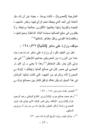 ‫ﺍﻟﺨﺎﺭﺠﻴﺔ )ﺍﻟﻤﺼﺭﻴﺔ( – ﻜﺎﻨﺕ ﻴﻭﻤﺌﺫ – ﺒﻌﻴﺩﺓ ﻋﻥ ﺃﻥ ﺘﺸـﻐل‬
‫ﺃﺫﻫﺎﻨﻨﺎ ﺇﻟﻰ ﺍﻟﺤﺩ ﺍﻟﺫﻱ ﻴﺠﻌﻠﻨﺎ ﻨﻨﻌﻡ ﺍﻟﺭﺃﻱ ﻓﻴﻬﺎ، ﻭﻨﻘﺩﺭ ﻨﺘﺎﺌﺠﻬـﺎ‬
‫ﺍﻟﺒﻌﻴﺩﺓ ﻭﺍﻟﻘﺭﻴﺒﺔ ﻭﻟﻬﺫﺍ ﻴﻌﺎﻟﺠﻬﺎ ﺍﻷﻜﺜﺭﻭﻥ ﻤﻌﺎﻟﺠﺔ ﻤﺭﺘﺠﻠﺔ، ﻭﻻ‬
‫ﻴﻔﻜﺭﻭﻥ ﻓﻲ ﻤﺒﻠﻎ ﺍﺘﺼﺎﻟﻬﺎ ﺒﺴﻴﺎﺴﺔ ﺍﻟﺒﻼﺩ ﺍﻟﺩﺍﺨﻠﻴﺔ ﻭﺒﻤﻴﺯﺍﻨﻴﺘﻬـﺎ‬
                ‫)١(.‬
                       ‫ﻭﺒﺎﻗﺘﺼﺎﺩﻫﺎ ﺍﻟﻘﻭﻤﻲ ﻭﺒﻜل ﻤﻅﺎﻫﺭ ﻨﺸﺎﻁﻬﺎ"‬

     ‫ﻤﻭﻗﻑ ﻭﺯﺍﺭﺓ ﻋﻠﻲ ﻤﺎﻫﺭ )ﺍﻟﺜﺎﻨﻴﺔ( ٩٣/٠٤٩١ :‬
‫ﻟﻌل ﻤﻥ ﺍﻟﻤﻔﻴﺩ ﺫﻜﺭﻩ ﺃﻥ ﻭﺯﺍﺭﺓ ﻋﻠﻲ ﻤﺎﻫﺭ ﻫـﺫﻩ ﻀـﻤﺕ‬
        ‫)**(‬
‫ﻓﻲ ﺠﻭ‬      ‫ﻋﺩ ‪‬ﺍ ﻤﻥ ﺍﻟﻭﺯﺭﺍﺀ ﻤﻥ ﺍﻟﻤﻌﺭﻭﻓﻴﻥ ﺒﻌﺩﺍﺌﻬﻡ ﻟﻺﻨﺠﻠﻴﺯ‬
                                                    ‫ﺩ‬
‫ﺩﻭﻟﻲ ﻜﺎﻥ ﻴﻨﺫﺭ ﺒﻜل ﺍﻟﻤﺨﺎﻁﺭ)٢( ﻭﻫﺫﺍ ﻻ ﻴﻌﻨﻲ ﺒـﺄﻥ ﺍﻟﺘﻴـﺎﺭ‬
‫ﺍﻟﺴﻴﺎﺴﻲ ﻓﻲ ﻤﺼﺭ ﻜﺎﻥ ﻓﻲ ﺼﺎﻟﺢ ﺃﻟﻤﺎﻨﻴﺎ ﻭﺇﻴﻁﺎﻟﻴـﺎ )ﺩﻭﻟﺘـﻲ‬
‫ﺍﻟﻤﺤﻭﺭ( ﻷﻨﻪ ﻭﺒﺎﻟﺭﻏﻡ ﻤﻥ ﺍﻟﺠﻬﻭﺩ ﺍﻟﺘﻲ ﻜﺎﻨﺕ ﺘﺒﺫﻟﻬﺎ ﺍﻟﺩﻭﻟﺘﺎﻥ‬
‫ﻓﻲ ﻫﺫﺍ ﺍﻟﺴﺒﻴل ﻟﻡ ﻴﻜﻥ ﻫﻨﺎﻙ ﺘﻭﺍﻓﻕ ﻜﺎﻤل ﺒﻴﻥ ﻤﺼﺎﻟﺢ ﺩﻭﻟﺘـﻲ‬

                                                              ‫)١(‬
                           ‫ﺍﻟﻤﺼﺩﺭ ﻨﻔﺴﻪ، ﺹ ﺹ ٨٤١ – ٩٤١.‬
                                                             ‫)**(‬
‫ﻭﻫﻡ ﻤﺤﻤﺩ ﺼﺎﻟﺢ ﺤﺭﺏ )ﺒﺎﺸﺎ( ﻭﺯﻴﺭ ﺍﻟﺩﻓﺎﻉ ﺍﻟﻭﻁﻨﻲ ﻭﻋﺒﺩ ﺍﻟﺭﺤﻤﻥ‬
‫ﻋﺯﺍﻡ )ﺒﻙ( ﻭﺯﻴﺭ ﺍﻷﻭﻗﺎﻑ ﻭﻓﻲ ﻨﻔﺱ ﺍﻟﻭﻗﺕ ﺍﻟﺫﻱ ﻴﺘﻭﻟﻰ ﻓﻴﻪ ﻋﺯﻴﺯ‬
‫ﺍﻟﻤﺼﺭﻱ ﺭﺌﺎﺴﺔ ﺃﺭﻜﺎﻥ ﺍﻟﺠﻴﺵ ﻭﻟﻠﺭﺠل ﻨﻔـﺱ ﻤﻴـﻭل ﺍﻟـﻭﺯﻴﺭﻴﻥ‬
                                                 ‫ﺍﻟﺴﺎﺒﻘﻴﻥ.‬
                                                              ‫)٢(‬
               ‫ﺩ. ﻴﻭﻨﺎﻥ ﻟﺒﻴﺏ ﺭﺯﻕ، ﺘﺎﺭﻴﺦ ﺍﻟﻭﺯﺍﺭﺍﺕ، ﺹ ٠٢٤.‬

                           ‫- ٩٤ -‬
 