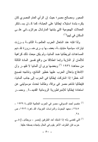 ‫ﺍﻟﻤﺤﻭﺭ ﻭﻤﺼﺎﻟﺢ ﻤﺼﺭ؛ ﺤﻴﺙ ﺇﻥ ﺍﻟﺭﺃﻱ ﺍﻟﻌﺎﻡ ﺍﻟﻤﺼﺭﻱ ﻜﺎﻥ‬
‫ﻴﻜﺭﻩ ﺒﺸﺩﺓ ﺍﺴﺘﻴﻼﺀ ﺇﻴﻁﺎﻟﻴﺎ ﻋﻠﻰ ﺍﻟﺤﺒﺸﺔ، ﻜﻤﺎ ﻜـﺎﻥ ﻴﺴـﺘﻨﻜﺭ‬
‫ﺍﻟﺤﻤﻼﺕ ﺍﻟﻬﺠﻭﻤﻴﺔ ﺍﻟﺘﻲ ﻴﺸﻨﻬﺎ ﺍﻟﻤﺎﺭﺸﺎل ﺠﺭﺍﺘﺯﻴـﺎﻨﻲ ﻋﻠـﻰ‬
                                             ‫)١(.‬
                                                    ‫ﺍﻟﺴﻜﺎﻥ ﻓﻲ ﻟﻴﺒﻴﺎ‬
‫ﻭﻟﺫﺍ ﻓﺈﻨﻪ ﻋﻨﺩ ﺍﺸﺘﻌﺎل ﺍﻟﺤﺭﺏ ﺍﻟﻌﺎﻟﻤﻴـﺔ ﺍﻟﺜﺎﻨﻴـﺔ ﺒـﺭﺯﺕ‬
‫ﺘﻴﺎﺭﺍﺕ ﺴﻴﺎﺴﻴﺔ ﻤﺘﺒﺎﻴﻨـﺔ، ﺒﻌﻀـﻬﺎ ﻴـﺭﻯ ﻀـﺭﻭﺭﺓ ﺘﻘـﺩﻴﻡ‬
‫ﺍﻟﻤﺴﺎﻋﺩﺍﺕ ﻟﺒﺭﻴﻁﺎﻨﻴﺎ ﻀﺩ ﺃﻟﻤﺎﻨﻴﺎ، ﻭﻟﻡ ﻴﻜﻥ ﻤﺒﻌﺙ ﺫﻟﻙ ﻜﺭﺍﻫﻴﺔ‬
‫ﻟﻸﻟﻤﺎﻥ ﺃﻭ ﺍﻟﻨﺎﺯﻴﺔ ﻭﺇﻨﻤﺎ ﺍﻨﻁﻼﻗﺎ ﻤﻥ ﻭﺍﻗﻊ ﺘﻔﺴﻴﺭ ﺍﻟﻤﺎﺩﺓ ﺍﻟﺜﺎﻟﺜﺔ‬
                                       ‫)*(‬
‫ﻭﺒﻌﻀﻬﺎ ﻴﺭﻯ ﺃﻥ ﺃﻟﻤﺎﻨﻴﺎ ﻻ ﺘﻘﻬـﺭ ﻭﺃﻥ‬            ‫ﻤﻥ ﻤﻌﺎﻫﺩﺓ ٦٣٩١‬
‫ﺍﻻﻨﺩﻓﺎﻉ ﺒﺈﻋﻼﻥ ﺍﻟﺤﺭﺏ ﻋﻠﻴﻬﺎ ﺨﻁﻴﺭ ﺍﻟﻨﺘﺎﺌﺞ، ﻭﻨﺘﺎﺌﺠﻪ ﺘﺼﺒﺢ‬
‫ﺃﺸﺩ ﺨﻁ ‪‬ﺍ ﺇﺫﺍ ﺍﺸﺘﺭﻜﺕ ﺇﻴﻁﺎﻟﻴﺎ ﻓﻲ ﺍﻟﺤﺭﺏ ﺇﻟﻰ ﺠﺎﻨﺏ ﺃﻟﻤﺎﻨﻴﺎ،‬
                                               ‫ﺭ‬
‫ﻓﺈﻴﻁﺎﻟﻴﺎ ﺘﺘﺎﺨﻡ ﻤﺼﺭ ﻓﻲ ﺒﺭﻗﺔ، ﻭﻁﺎﻟﻤﺎ ﺘﺤﺩﺙ ﻤﻭﺴﻭﻟﻴﻨﻲ ﻋﻥ‬
‫ﺍﺴﺘﻌﺎﺩﺓ ﺇﻴﻁﺎﻟﻴﺎ ﻟﻺﻤﺒﺭﺍﻁﻭﺭﻴﺔ ﺍﻟﺭﻭﻤﺎﻨﻴﺔ ﺍﻟﻘﺩﻴﻤـﺔ.. ﻭﻤﺼـﺭ‬


                                                                 ‫)١(‬
‫ﻋﺎﺼﻡ ﺃﺤﻤﺩ ﺍﻟﺩﺴﻭﻗﻲ، ﻤﺼﺭ ﻓﻲ ﺍﻟﺤﺭﺏ ﺍﻟﻌﺎﻟﻤﻴﺔ ﺍﻟﺜﺎﻨﻴـﺔ ٩٣٩١ –‬
‫٥٤٩١، ﻤﻌﻬﺩ ﺍﻟﺒﺤﻭﺙ ﻭﺍﻟﺩﺭﺍﺴﺎﺕ ﺍﻟﻌﺭﺒﻴﺔ، ﺍﻟﻘـﺎﻫﺭﺓ ٦٧٩١، ﺹ‬
                                                           ‫٨٢.‬
                                                                 ‫)*(‬
‫ﺍﻟﺘﻲ ﺘﻘﻀﻰ ﺒﺄﻨﻪ ﺇﺫﺍ ﺍﺸﺘﺒﻙ ﺃﺤﺩ ﺍﻟﻁﺭﻓﻴﻥ )ﻤﺼﺭ – ﺒﺭﻴﻁﺎﻨﻴـﺎ( ﻓـﻲ‬
    ‫ﺤﺭﺏ ﻓﺈﻥ ﺍﻟﻁﺭﻑ ﺍﻵﺨﺭ ﻴﻘﻭﻡ ﻓﻲ ﺍﻟﺤﺎل ﺒﺈﻨﺠﺎﺩﻩ ﺒﺼﻔﺘﻪ ﺤﻠﻴ ﹰﺎ.‬
      ‫ﻔ‬

                        ‫- ٠٥ -‬
 