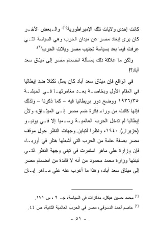 ‫)١(.‬
‫ﻭﺍﻟـﺒﻌﺽ ﺍﻵﺨـﺭ‬              ‫ﻜﺎﻨﺕ ﺇﺤﺩﻯ ﻭﻻﻴﺎﺕ ﺘﻠﻙ ﺍﻹﻤﺒﺭﺍﻁﻭﺭﻴﺔ‬
‫ﻜﺎﻥ ﻴﺭﻯ ﺇﺒﻌﺎﺩ ﻤﺼﺭ ﻋﻥ ﻤﻴﺩﺍﻥ ﺍﻟﺤﺭﺏ ﻭﻫﻲ ﺍﻟﺴﻴﺎﺴﺔ ﺍﻟﺘـﻲ‬
     ‫)٢(.‬
            ‫ﻋﺭﻓﺕ ﻓﻴﻤﺎ ﺒﻌﺩ ﺒﺴﻴﺎﺴﺔ ﺘﺠﻨﻴﺏ ﻤﺼﺭ ﻭﻴﻼﺕ ﺍﻟﺤﺭﺏ‬
‫ﻭﻟﻜﻥ ﻤﺎ ﻋﻼﻗﺔ ﺫﻟﻙ ﺒﻤﺴﺄﻟﺔ ﺍﻨﻀﻤﺎﻡ ﻤﺼﺭ ﺇﻟﻰ ﻤﻴﺜﺎﻕ ﺴﻌﺩ‬
                                                     ‫ﺁﺒﺎﺩ؟!‬
‫ﻓﻲ ﺍﻟﻭﺍﻗﻊ ﻓﺈﻥ ﻤﻴﺜﺎﻕ ﺴﻌﺩ ﺁﺒﺎﺩ ﻜﺎﻥ ﻴﻤﺜل ﺘﻜﺘﻼ ﻀﺩ ﺇﻴﻁﺎﻟﻴﺎ‬
‫ﻓﻲ ﺍﻟﻤﻘﺎﻡ ﺍﻷﻭل ﻭﺒﺨﺎﺼـﺔ ﺒﻌـﺩ ﻤﻐﺎﻤﺭﺘﻬـﺎ ﻓـﻲ ﺍﻟﺤﺒﺸـﺔ‬
‫٥٣/٦٣٩١ ﻭﻭﻀﺢ ﺩﻭﺭ ﺒﺭﻴﻁﺎﻨﻴﺎ ﻓﻴﻪ – ﻜﻤﺎ ﺫﻜﺭﻨﺎ – ﻭﻟﺫﻟﻙ‬
‫ﻓﺈﻨﻬﺎ ﻜﺎﻨﺕ ﻤﻥ ﻭﺭﺍﺀ ﻓﻜﺭﺓ ﻀﻡ ﻤﺼﺭ ﺇﻟـﻰ ﺍﻟﻤﻴﺜـﺎﻕ، ﻭﻷﻥ‬
‫ﺇﻴﻁﺎﻟﻴﺎ ﻟﻡ ﺘﺩﺨل ﺍﻟﺤﺭﺏ ﺍﻟﻌﺎﻟﻤﻴـﺔ ﺭﺴـﻤ ‪‬ﺎ ﺇﻻ ﻓـﻲ ﻴﻭﻨﻴـﻭ‬
               ‫ﻴ‬
‫)ﺤﺯﻴﺭﺍﻥ( ٠٤٩١، ﻭﻨﻅ ‪‬ﺍ ﻟﺘﺒﺎﻴﻥ ﻭﺠﻬﺎﺕ ﺍﻟﻨﻅﺭ ﺤﻭل ﻤﻭﻗﻑ‬
                             ‫ﺭ‬
‫ﻤﺼﺭ ﺒﺼﻔﺔ ﻋﺎﻤﺔ ﻤﻥ ﺍﻟﺤﺭﺏ ﺍﻟﺘﻲ ﺃﺸﻌﻠﻬﺎ ﻫﺘﻠﺭ ﻓﻲ ﺃﻭﺭﺒـﺎ،‬
‫ﻓﺈﻥ ﻭﺯﺍﺭﺓ ﻋﻠﻲ ﻤﺎﻫﺭ ﺍﺴﺘﻤﺭﺕ ﻓﻲ ﺘﺒﻨﻲ ﻭﺠﻬﺔ ﺍﻟﻨﻅﺭ ﺍﻟﺘـﻲ‬
‫ﺘﺒﻨﺘﻬﺎ ﻭﺯﺍﺭﺓ ﻤﺤﻤﺩ ﻤﺤﻤﻭﺩ ﻤﻥ ﺃﻨﻪ ﻻ ﻓﺎﺌﺩﺓ ﻤﻥ ﺍﻨﻀﻤﺎﻡ ﻤﺼﺭ‬
‫ﺇﻟﻰ ﻤﻴﺜﺎﻕ ﺴﻌﺩ ﺁﺒﺎﺩ، ﻭﻫﺫﺍ ﻤﺎ ﺃﻋﺭﺏ ﻋﻨﻪ ﻋﻠﻲ ﻤـﺎﻫﺭ ﺇﺒـﺎﻥ‬



                                                           ‫)١(‬
     ‫ﻤﺤﻤﺩ ﺤﺴﻴﻥ ﻫﻴﻜل، ﻤﺫﻜﺭﺍﺕ ﻓﻲ ﺍﻟﺴﻴﺎﺴﺔ، ﺠـ ٢ ، ﺱ ١٧١.‬
                                                           ‫)٢(‬
 ‫ﻋﺎﺼﻡ ﺃﺤﻤﺩ ﺍﻟﺩﺴﻭﻗﻲ، ﻤﺼﺭ ﻓﻲ ﺍﻟﺤﺭﺏ ﺍﻟﻌﺎﻟﻤﻴﺔ ﺍﻟﺜﺎﻨﻴﺔ، ﺹ ٤٤.‬

                            ‫- ١٥ -‬
 