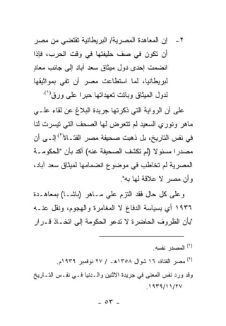 ‫٢- ﺇﻥ ﺍﻟﻤﻌﺎﻫﺩﺓ ﺍﻟﻤﺼﺭﻴﺔ/ ﺍﻟﺒﺭﻴﻁﺎﻨﻴﺔ ﺘﻘﺘﻀﻲ ﻤﻥ ﻤﺼﺭ‬
‫ﺃﻥ ﺘﻜﻭﻥ ﻓﻲ ﺼﻑ ﺤﻠﻴﻔﺘﻬﺎ ﻓﻲ ﻭﻗﺕ ﺍﻟﺤﺭﺏ، ﻓﺈﺫﺍ‬
‫ﺍﻨﻀﻤﺕ ﺇﺤﺩﻯ ﺩﻭل ﻤﻴﺜﺎﻕ ﺴﻌﺩ ﺁﺒﺎﺩ ﺇﻟﻰ ﺠﺎﻨﺏ ﻤﻌﺎﺩ‬
‫ٍ‬
‫ﻟﺒﺭﻴﻁﺎﻨﻴﺎ، ﻟﻤﺎ ﺍﺴﺘﻁﺎﻋﺕ ﻤﺼﺭ ﺃﻥ ﺘﻔﻲ ﺒﻤﻭﺍﺜﻴﻘﻬﺎ‬
   ‫)١(.‬
      ‫ﻟﺩﻭل ﺍﻟﻤﻴﺜﺎﻕ ﻭﺒﺎﺘﺕ ﺘﻌﻬﺩﺍﺘﻬﺎ ﺤﺒ ‪‬ﺍ ﻋﻠﻰ ﻭﺭﻕ‬
               ‫ﺭ‬
‫ﻋﻠﻰ ﺃﻥ ﺍﻟﺭﻭﺍﻴﺔ ﺍﻟﺘﻲ ﺫﻜﺭﺘﻬﺎ ﺠﺭﻴﺩﺓ ﺍﻟﺒﻼﻍ ﻋﻥ ﻟﻘﺎﺀ ﻋﻠـﻲ‬
‫ﻤﺎﻫﺭ ﻭﻨﻭﺭﻱ ﺍﻟﺴﻌﻴﺩ ﻟﻡ ﺘﺘﻌﺭﺽ ﻟﻬﺎ ﺍﻟﺼﺤﻑ ﺍﻟﺘﻲ ﺘﻴﺴﺭﺕ ﻟﻨﺎ‬
‫ﻓﻲ ﻨﻔﺱ ﺍﻟﺘﺎﺭﻴﺦ، ﺒل ﺫﻫﺒﺕ ﺼﺤﻴﻔﺔ ﻤﺼﺭ ﺍﻟﻔﺘـﺎﺓ)٢( ﺇﻟـﻰ ﺃﻥ‬
‫ﻤﺼﺩ ‪‬ﺍ ﻤﺴﺌﻭﻻ )ﻟﻡ ﺘﻜﺸﻑ ﺍﻟﺼﺤﻴﻔﺔ ﻋﻨﻪ( ﺃﻜﺩ ﺒﺄﻥ "ﺍﻟﺤﻜﻭﻤـﺔ‬
                                               ‫ﺭ‬
‫ﺍﻟﻤﺼﺭﻴﺔ ﻟﻡ ﺘﺨﺎﻁﺏ ﻓﻲ ﻤﻭﻀﻭﻉ ﺍﻨﻀﻤﺎﻤﻬﺎ ﻟﻤﻴﺜﺎﻕ ﺴﻌﺩ ﺁﺒﺎﺩ،‬
                                 ‫ﻭﺃﻥ ﻤﺼﺭ ﻻ ﻋﻼﻗﺔ ﻟﻬﺎ ﺒﻪ".‬
‫ﻭﻋﻠﻰ ﻜل ﺤﺎل ﻓﻘﺩ ﺍﻟﺘﺯﻡ ﻋﻠﻲ ﻤـﺎﻫﺭ )ﺒﺎﺸـﺎ( ﺒﻤﻌﺎﻫـﺩﺓ‬
‫٦٣٩١ ﺃﻱ ﺒﺴﻴﺎﺴﺔ ﺍﻟﺩﻓﺎﻉ ﻻ ﺍﻟﻤﻐﺎﻤﺭﺓ ﻭﺍﻟﻬﺠﻭﻡ، ﻭﻨﻘل ﻋﻨـﻪ‬
‫"ﺒﺄﻥ ﺍﻟﻅﺭﻭﻑ ﺍﻟﺤﺎﻀﺭﺓ ﻻ ﺘﺩﻋﻭ ﺍﻟﺤﻜﻭﻤﺔ ﺇﻟﻰ ﺍﺘﺨـﺎﺫ ﻗـﺭﺍﺭ‬

                                                            ‫)١(‬
                                             ‫ﺍﻟﻤﺼﺩﺭ ﻨﻔﺴﻪ.‬
                                                            ‫)٢(‬
          ‫ﻤﺼﺭ ﺍﻟﻔﺘﺎﺓ، ٦١ ﺸﻭﺍل ٨٥٣١ﻫـ / ٧٢ ﻨﻭﻓﻤﺒﺭ ٩٣٩١ﻡ.‬
‫ﻭﻗﺩ ﻭﺭﺩ ﻨﻔﺱ ﺍﻟﻤﻌﻨﻰ ﻓﻲ ﺠﺭﻴﺩﺓ ﺍﻻﺜﻨﻴﻥ ﻭﺍﻟـﺩﻨﻴﺎ ﻓـﻲ ﻨﻔـﺱ ﺍﻟﺘـﺎﺭﻴﺦ‬
                                           ‫٧٢/١١/٩٣٩١.‬

                        ‫- ٣٥ -‬
 