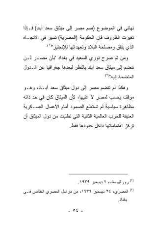 ‫ﻨﻬﺎﺌﻲ ﻓﻲ ﺍﻟﻤﻭﻀﻭﻉ )ﻀﻡ ﻤﺼﺭ ﺇﻟﻰ ﻤﻴﺜﺎﻕ ﺴﻌﺩ ﺁﺒﺎﺩ( ﻓـﺈﺫﺍ‬
‫ﺘﻐﻴﺭﺕ ﺍﻟﻅﺭﻭﻑ ﻓﺈﻥ ﺍﻟﺤﻜﻭﻤﺔ )ﺍﻟﻤﺼﺭﻴﺔ( ﺘﺴﻴﺭ ﻓﻲ ﺍﻻﺘﺠـﺎﻩ‬
            ‫)١(.‬
                   ‫ﺍﻟﺫﻱ ﻴﺘﻔﻕ ﻭﻤﺼﻠﺤﺔ ﺍﻟﺒﻼﺩ ﻭﺘﻌﻬﺩﺍﺘﻬﺎ ﻟﻺﻨﺠﻠﻴﺯ"‬
‫ﻭﻤﻥ ﺜﻡ ﺼﺭﺡ ﻨﻭﺭﻱ ﺍﻟﺴﻌﻴﺩ ﻓﻲ ﺒﻐﺩﺍﺩ "ﺒﺄﻥ ﻤﺼـﺭ ﻟـﻥ‬
‫ﺘﻨﻀﻡ ﺇﻟﻰ ﻤﻴﺜﺎﻕ ﺴﻌﺩ ﺁﺒﺎﺩ ﺒﺎﻟﻨﻅﺭ ﻟﺒﻌﺩﻫﺎ ﺠﻐﺭﺍﻓﻴﺎ ﻋﻥ ﺍﻟـﺩﻭل‬
                                             ‫)٢(‬
                                                   ‫ﺍﻟﻤﻨﻀﻤﺔ ﺇﻟﻴﻪ"‬
‫ﻭﻫﻜﺫﺍ ﻟﻡ ﺘﻨﻀﻡ ﻤﺼﺭ ﺇﻟﻰ ﺩﻭل ﻤﻴﺜﺎﻕ ﺴﻌﺩ ﺁﺒـﺎﺩ، ﻭﻫـﻭ‬
‫ﻤﻭﻗﻑ ﻴﺤﺴﺏ ﻟﻤﺼﺭ ﻻ ﻋﻠﻴﻬﺎ، ﻷﻥ ﺍﻟﻤﻴﺜﺎﻕ ﻜﺎﻥ ﻓﻲ ﺤﺩ ﺫﺍﺘﻪ‬
‫ﻤﻅﺎﻫﺭﺓ ﺴﻴﺎﺴﻴﺔ ﻟﻡ ﺘﺴﺘﻁﻊ ﺍﻟﺼﻤﻭﺩ ﺃﻤﺎﻡ ﺍﻷﻋﻤﺎل ﺍﻟﻌﺴـﻜﺭﻴﺔ‬
‫ﺍﻟﻌﻨﻴﻔﺔ ﻟﻠﺤﺭﺏ ﺍﻟﻌﺎﻟﻤﻴﺔ ﺍﻟﺜﺎﻨﻴﺔ ﺍﻟﺘﻲ ﺘﻁﻠﺒﺕ ﻤﻥ ﺩﻭل ﺍﻟﻤﻴﺜﺎﻕ ﺃﻥ‬
                           ‫ﺘﺭﻜﺯ ﺍﻫﺘﻤﺎﻤﺎﺘﻬﺎ ﺩﺍﺨل ﺤﺩﻭﺩﻫﺎ ﻓﻘﻁ.‬




                                                                ‫)١(‬
                                ‫ﺭﻭﺯﺍﻟﻴﻭﺴﻑ، ٢ ﺩﻴﺴﻤﺒﺭ ٩٣٩١.‬
                                                                ‫)٢(‬
‫ﺍﻟﻤﺼﺭﻱ، ٤٢ ﺩﻴﺴﻤﺒﺭ ٩٣٩١، ﻤﻥ ﻤﺭﺍﺴل ﺍﻟﻤﺼﺭﻱ ﺍﻟﺨﺎﻤﺱ ﻓـﻲ‬
                                                       ‫ﺒﻐﺩﺍﺩ.‬

                           ‫- ٤٥ -‬
 