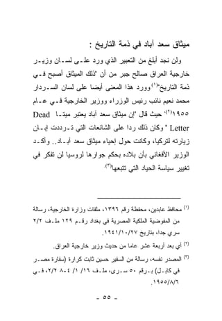 ‫ﻤﻴﺜﺎﻕ ﺴﻌﺩ ﺁﺒﺎﺩ ﻓﻲ ﺫﻤﺔ ﺍﻟﺘﺎﺭﻴﺦ :‬
‫ﻭﻟﻥ ﻨﺠﺩ ﺃﺒﻠﻎ ﻤﻥ ﺍﻟﺘﻌﺒﻴﺭ ﺍﻟﺫﻱ ﻭﺭﺩ ﻋﻠـﻰ ﻟﺴـﺎﻥ ﻭﺯﻴـﺭ‬
‫ﺨﺎﺭﺠﻴﺔ ﺍﻟﻌﺭﺍﻕ ﺼﺎﻟﺢ ﺠﺒﺭ ﻤﻥ ﺃﻥ "ﺫﻟﻙ ﺍﻟﻤﻴﺜﺎﻕ ﺃﺼﺒﺢ ﻓـﻲ‬
‫ﺫﻤﺔ ﺍﻟﺘﺎﺭﻴﺦ")١( ﻭﻭﺭﺩ ﻫﺫﺍ ﺍﻟﻤﻌﻨﻰ ﺃﻴ ‪‬ﺎ ﻋﻠﻰ ﻟﺴﺎﻥ ﺍﻟﺴـﺭﺩﺍﺭ‬
                   ‫ﻀ‬
‫ﻤﺤﻤﺩ ﻨﻌﻴﻡ ﻨﺎﺌﺏ ﺭﺌﻴﺱ ﺍﻟﻭﺯﺭﺍﺀ ﻭﻭﺯﻴﺭ ﺍﻟﺨﺎﺭﺠﻴﺔ ﻓـﻲ ﻋـﺎﻡ‬
                                                      ‫)٢(،‬
‫ﺤﻴﺙ ﻗﺎل "ﺇﻥ ﻤﻴﺜﺎﻕ ﺴﻌﺩ ﺁﺒﺎﺩ ﻴﻌﺘﺒﺭ ﻤﻴ ﹰـﺎ ‪Dead‬‬
       ‫ﺘ‬                                                     ‫٥٥٩١‬
‫‪ " Letter‬ﻭﻜﺎﻥ ﺫﻟﻙ ﺭ ‪‬ﺍ ﻋﻠﻰ ﺍﻟﺸﺎﺌﻌﺎﺕ ﺍﻟﺘﻲ ﺘـﺭﺩﺩﺕ ﺇﺒـﺎﻥ‬
                                ‫ﺩ‬
‫ﺯﻴﺎﺭﺘﻪ ﻟﺘﺭﻜﻴﺎ، ﻭﻜﺎﻨﺕ ﺤﻭل ﺇﺤﻴﺎﺀ ﻤﻴﺜﺎﻕ ﺴﻌﺩ ﺁﺒـﺎﺩ.. ﻭﺃﻜـﺩ‬
‫ﺍﻟﻭﺯﻴﺭ ﺍﻷﻓﻐﺎﻨﻲ ﺒﺄﻥ ﺒﻼﺩﻩ ﺒﺤﻜﻡ ﺠﻭﺍﺭﻫﺎ ﻟﺭﻭﺴﻴﺎ ﻟﻥ ﺘﻔﻜﺭ ﻓﻲ‬
                           ‫)٣(.‬
                                  ‫ﺘﻐﻴﻴﺭ ﺴﻴﺎﺴﺔ ﺍﻟﺤﻴﺎﺩ ﺍﻟﺘﻲ ﺘﺘﺒﻌﻬﺎ‬



                                                               ‫)١(‬
‫ﻤﺤﺎﻓﻅ ﻋﺎﺒﺩﻴﻥ، ﻤﺤﻔﻅﺔ ﺭﻗﻡ ٦٩٣١، ﻤﻠﻔﺎﺕ ﻭﺯﺍﺭﺓ ﺍﻟﺨﺎﺭﺠﻴﺔ، ﺭﺴﺎﻟﺔ‬
‫ﻤﻥ ﺍﻟﻤﻔﻭﻀﻴﺔ ﺍﻟﻤﻠﻜﻴﺔ ﺍﻟﻤﺼﺭﻴﺔ ﻓﻲ ﺒﻐﺩﺍﺩ ﺭﻗـﻡ ٩٢١ ﻤﻠـﻑ ٢/٢‬
                          ‫ﺴﺭﻱ ﺠ ‪‬ﺍ، ﺒﺘﺎﺭﻴﺦ ٧٢/٠١/١٤٩١.‬
                                               ‫ﺩ‬
                                                               ‫)٢(‬
       ‫ﺃﻱ ﺒﻌﺩ ﺃﺭﺒﻌﺔ ﻋﺸﺭ ﻋﺎ ‪‬ﺎ ﻤﻥ ﺤﺩﻴﺙ ﻭﺯﻴﺭ ﺨﺎﺭﺠﻴﺔ ﺍﻟﻌﺭﺍﻕ.‬
                                    ‫ﻤ‬
                                                               ‫)٣(‬
‫ﺍﻟﻤﺼﺩﺭ ﻨﻔﺴﻪ، ﺭﺴﺎﻟﺔ ﻤﻥ ﺍﻟﺴﻔﻴﺭ ﺤﺴﻴﻥ ﺜﺎﺒﺕ ﻜﺭﺍﺭﺓ )ﺴﻔﺎﺭﺓ ﻤﺼـﺭ‬
‫ﻓﻲ ﻜﺎﺒـل( ﺒـﺭﻗﻡ ٠٥ ﺴـﺭﻯ، ﻤﻠـﻑ ٦١/ ١/ ٤-٨ ٢/٢، ﻓـﻲ‬
                                                 ‫٦/٨/٥٥٩١.‬

                        ‫- ٥٥ -‬
 