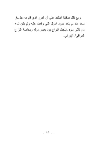 ‫ﻭﻤﻊ ﺫﻟﻙ ﻴﻤﻜﻨﻨﺎ ﺍﻟﺘﺄﻜﻴﺩ ﻋﻠﻰ ﺃﻥ ﺍﻟﺩﻭﺭ ﺍﻟﺫﻱ ﻗﺎﻡ ﺒﻪ ﻤﻴﺜـﺎﻕ‬
‫ﺴﻌﺩ ﺁﺒﺎﺩ ﻟﻡ ﻴﺘﻌﺩ ﺤﺩﻭﺩ ﺍﻟﺩﻭل ﺍﻟﺘﻲ ﻭﻗﻌﺕ ﻋﻠﻴﻪ ﻭﻟﻡ ﻴﻜﻥ ﻟـﻪ‬
‫ﻤﻥ ﺘﺄﺜﻴﺭ ﺴﻭﻯ ﺘﺄﺠﻴل ﺍﻟﻨﺯﺍﻉ ﺒﻴﻥ ﺒﻌﺽ ﺩﻭﻟﻪ ﻭﺒﺨﺎﺼﺔ ﺍﻟﻨﺯﺍﻉ‬
                                       ‫ﺍﻟﻌﺭﺍﻗﻲ/ ﺍﻹﻴﺭﺍﻨﻲ.‬




                      ‫- ٦٥ -‬
 