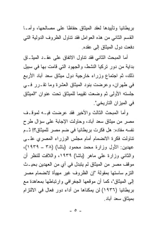 ‫ﺒﺭﻴﻁﺎﻨﻴﺎ ﻭﺘﺄﻴﻴﺩﻫﺎ ﻟﻌﻘﺩ ﺍﻟﻤﻴﺜﺎﻕ ﺤﻔﺎ ﹰﺎ ﻋﻠﻰ ﻤﺼﺎﻟﺤﻬﺎ، ﻭﺃﻤـﺎ‬
                    ‫ﻅ‬
‫ﺍﻟﻘﺴﻡ ﺍﻟﺜﺎﻨﻲ ﻤﻥ ﻫﺫﻩ ﺍﻟﻌﻭﺍﻤل ﻓﻘﺩ ﺘﻨﺎﻭل ﺍﻟﻅﺭﻭﻑ ﺍﻟﺩﻭﻟﻴﺔ ﺍﻟﺘﻲ‬
                              ‫ﺩﻓﻌﺕ ﺩﻭل ﺍﻟﻤﻴﺜﺎﻕ ﺇﻟﻰ ﻋﻘﺩﻩ.‬
‫ﺃﻤﺎ ﺍﻟﻤﺒﺤﺙ ﺍﻟﺜﺎﻨﻲ ﻓﻘﺩ ﺘﻨﺎﻭل ﺍﻻﺘﻔﺎﻕ ﻋﻠﻰ ﻋﻘـﺩ ﺍﻟﻤﻴﺜـﺎﻕ‬
‫ﺒﺩﺍﻴﺔ ﻤﻥ ﺩﻭﺭ ﺘﺭﻜﻴﺎ ﺍﻟﻨﺸﻁ، ﻭﺍﻟﺠﻬﻭﺩ ﺍﻟﺘﻲ ﻗﺎﻤﺕ ﺒﻬﺎ ﻓﻲ ﺴﺒﻴل‬
‫ﺫﻟﻙ، ﺜﻡ ﺍﺠﺘﻤﺎﻉ ﻭﺯﺭﺍﺀ ﺨﺎﺭﺠﻴﺔ ﺩﻭل ﻤﻴﺜﺎﻕ ﺴﻌﺩ ﺁﺒﺎﺩ ﺍﻷﺭﺒﻊ‬
‫ﻓﻲ ﻁﻬﺭﺍﻥ، ﻭﻋﺭﻀﺕ ﺒﻨﻭﺩ ﺍﻟﻤﻴﺜﺎﻕ ﺍﻟﻌﺸﺭﺓ ﻭﻤﺎ ﺘﻘـﺭﺭ ﻓـﻲ‬
‫ﺠﻠﺴﺘﻪ ﺍﻷﻭﻟﻰ ﺜﻡ ﻭﻀﻌﺕ ﺘﻘﻴﻴ ‪‬ﺎ ﻟﻠﻤﻴﺜﺎﻕ ﺘﺤﺕ ﻋﻨﻭﺍﻥ "ﺍﻟﻤﻴﺜﺎﻕ‬
                            ‫ﻤ‬
                                    ‫ﻓﻲ ﺍﻟﻤﻴﺯﺍﻥ ﺍﻟﺘﺎﺭﻴﺨﻲ".‬
‫ﻭﺃﻤﺎ ﺍﻟﻤﺒﺤﺙ ﺍﻟﺜﺎﻟﺙ ﻭﺍﻷﺨﻴﺭ ﻓﻘﺩ ﻋﺭﻀﺕ ﻓﻴـﻪ ﻟﻤﻭﻗـﻑ‬
‫ﻤﺼﺭ ﻤﻥ ﻤﻴﺜﺎﻕ ﺴﻌﺩ ﺁﺒﺎﺩ، ﻭﺤﺎﻭﻟﺕ ﺍﻹﺠﺎﺒﺔ ﻋﻠﻰ ﺴﺅﺍل ﻁﺭﺡ‬
‫ﻨﻔﺴﻪ ﻤﻔﺎﺩﻩ: ﻫل ﻓﻜﺭﺕ ﺒﺭﻴﻁﺎﻨﻴﺎ ﻓﻲ ﻀﻡ ﻤﺼﺭ ﻟﻠﻤﻴﺜﺎﻕ؟! ﺜـﻡ‬
‫ﺘﻨﺎﻭﻟﺕ ﻓﻜﺭﺓ ﺍﻻﻨﻀﻤﺎﻡ ﺃﻤﺎﻡ ﻤﺠﻠﺱ ﺍﻟﻭﺯﺭﺍﺀ ﺍﻟﻤﺼﺭﻱ ﻋﻠـﻰ‬
‫ﻋﻬﺩﻴﻥ: ﺍﻷﻭل ﻭﺯﺍﺭﺓ ﻤﺤﻤﺩ ﻤﺤﻤﻭﺩ )ﺒﺎﺸﺎ( )٨٣ – ٩٣٩١(،‬
‫ﻭﺍﻟﺜﺎﻨﻲ ﻭﺯﺍﺭﺓ ﻋﻠﻲ ﻤﺎﻫﺭ )ﺒﺎﺸﺎ( ٩٣٩١، ﻭﺍﻟﻼﻓﺕ ﻟﻠﻨﻅﺭ ﺃﻥ‬
‫ﻤﻭﻗﻑ ﻤﺼﺭ ﻤﻥ ﺍﻟﻤﻴﺜﺎﻕ ﻟﻡ ﻴﺘﺒﺩل ﻓﻲ ﺃﻱ ﻤﻥ ﺍﻟﻌﻬﺩﻴﻥ ﺒﺤﻴـﺙ‬
‫ﺍﻟﺘﺯﻡ ﺴﺎﺴﺘﻬﺎ ﺒﻤﻘﻭﻟﺔ "ﺇﻥ ﺍﻟﻅﺭﻭﻑ ﻏﻴﺭ ﻤﻬﻴﺄﺓ ﻻﻨﻀﻤﺎﻡ ﻤﺼﺭ‬
‫ﺇﻟﻰ ﺍﻟﻤﻴﺜﺎﻕ"، ﻜﻤﺎ ﺃﻥ ﻤﻭﻗﻌﻬﺎ ﺍﻟﺠﻐﺭﺍﻓﻲ ﻭﺍﺭﺘﺒﺎﻁﻬﺎ ﺒﻤﻌﺎﻫﺩﺓ ﻤﻊ‬
‫ﺒﺭﻴﻁﺎﻨﻴﺎ )٦٣٩١( ﻟﻥ ﻴﻤﻜﻨﺎﻫﺎ ﻤﻥ ﺃﺩﺍﺀ ﺩﻭﺭ ﻓﻌﺎل ﻓﻲ ﺍﻻﻟﺘﺯﺍﻡ‬
                                        ‫ﺒﻤﻴﺜﺎﻕ ﺴﻌﺩ ﺁﺒﺎﺩ.‬

                       ‫-٥-‬
 