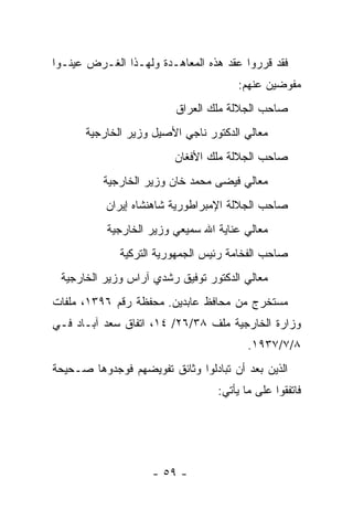 ‫ﻓﻘﺩ ﻗﺭﺭﻭﺍ ﻋﻘﺩ ﻫﺫﻩ ﺍﻟﻤﻌﺎﻫـﺩﺓ ﻭﻟﻬـﺫﺍ ﺍﻟﻐـﺭﺽ ﻋﻴﻨـﻭﺍ‬
                                      ‫ﻤﻔﻭﻀﻴﻥ ﻋﻨﻬﻡ:‬
                         ‫ﺼﺎﺤﺏ ﺍﻟﺠﻼﻟﺔ ﻤﻠﻙ ﺍﻟﻌﺭﺍﻕ‬
      ‫ﻤﻌﺎﻟﻲ ﺍﻟﺩﻜﺘﻭﺭ ﻨﺎﺠﻲ ﺍﻷﺼﻴل ﻭﺯﻴﺭ ﺍﻟﺨﺎﺭﺠﻴﺔ‬
                         ‫ﺼﺎﺤﺏ ﺍﻟﺠﻼﻟﺔ ﻤﻠﻙ ﺍﻷﻓﻐﺎﻥ‬
          ‫ﻤﻌﺎﻟﻲ ﻓﻴﻀﻰ ﻤﺤﻤﺩ ﺨﺎﻥ ﻭﺯﻴﺭ ﺍﻟﺨﺎﺭﺠﻴﺔ‬
           ‫ﺼﺎﺤﺏ ﺍﻟﺠﻼﻟﺔ ﺍﻹﻤﺒﺭﺍﻁﻭﺭﻴﺔ ﺸﺎﻫﻨﺸﺎﻩ ﺇﻴﺭﺍﻥ‬
           ‫ﻤﻌﺎﻟﻲ ﻋﻨﺎﻴﺔ ﺍﷲ ﺴﻤﻴﻌﻲ ﻭﺯﻴﺭ ﺍﻟﺨﺎﺭﺠﻴﺔ‬
              ‫ﺼﺎﺤﺏ ﺍﻟﻔﺨﺎﻤﺔ ﺭﺌﻴﺱ ﺍﻟﺠﻤﻬﻭﺭﻴﺔ ﺍﻟﺘﺭﻜﻴﺔ‬
 ‫ﻤﻌﺎﻟﻲ ﺍﻟﺩﻜﺘﻭﺭ ﺘﻭﻓﻴﻕ ﺭﺸﺩﻱ ﺁﺭﺍﺱ ﻭﺯﻴﺭ ﺍﻟﺨﺎﺭﺠﻴﺔ‬
‫ﻤﺴﺘﺨﺭﺝ ﻤﻥ ﻤﺤﺎﻓﻅ ﻋﺎﺒﺩﻴﻥ. ﻤﺤﻔﻅﺔ ﺭﻗﻡ ٦٩٣١، ﻤﻠﻔﺎﺕ‬
‫ﻭﺯﺍﺭﺓ ﺍﻟﺨﺎﺭﺠﻴﺔ ﻤﻠﻑ ٨٣/٦٢/ ٤١، ﺍﺘﻔﺎﻕ ﺴﻌﺩ ﺁﺒـﺎﺩ ﻓـﻲ‬
                                         ‫٨/٧/٧٣٩١.‬
‫ﺍﻟﺫﻴﻥ ﺒﻌﺩ ﺃﻥ ﺘﺒﺎﺩﻟﻭﺍ ﻭﺜﺎﺌﻕ ﺘﻔﻭﻴﻀﻬﻡ ﻓﻭﺠﺩﻭﻫﺎ ﺼـﺤﻴﺤﺔ‬
                                  ‫ﻓﺎﺘﻔﻘﻭﺍ ﻋﻠﻰ ﻤﺎ ﻴﺄﺘﻲ:‬




                    ‫- ٩٥ -‬
 