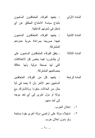 ‫: ﻴﺘﻌﻬﺩ ﺍﻟﻔﺭﻗﺎﺀ ﺍﻟﻤﺘﻌﺎﻗﺩﻭﻥ ﺍﻟﺴﺎﻤﻴﻭﻥ‬      ‫ﺍﻟﻤﺎﺩﺓ ﺍﻷﻭﻟﻰ‬
‫ﺒﺎﺘﺒﺎﻉ ﺴﻴﺎﺴﺔ ﺍﻻﻤﺘﻨﺎﻉ ﺍﻟﻤﻁﻠﻕ ﻋﻥ ﺃﻱ‬
              ‫ﺘﺩﺨل ﻓﻲ ﺸﺌﻭﻨﻬﻡ ﺍﻟﺩﺍﺨﻠﻴﺔ.‬
‫: ﻴﺘﻌﻬﺩ ﺍﻟﻔﺭﻗﺎﺀ ﺍﻟﻤﺘﻌﺎﻗﺩﻭﻥ ﺍﻟﺴﺎﻤﻴﻭﻥ‬      ‫ﺍﻟﻤﺎﺩﺓ ﺍﻟﺜﺎﻨﻴﺔ‬
‫ﺘﻌﻬ ‪‬ﺍ ﺼﺭﻴ ‪‬ﺎ ﺒﻤﺭﺍﻋﺎﺓ ﺤﺭﻴﺔ ﺤﺩﻭﺩﻫﻡ‬
                     ‫ﺤ‬      ‫ﺩ‬
                            ‫ﺍﻟﻤﺸﺘﺭﻜﺔ.‬
‫: ﻴﺘﻔﻕ ﺍﻟﻔﺭﻗﺎﺀ ﺍﻟﻤﺘﻌﺎﻗﺩﻭﻥ ﺍﻟﺴﺎﻤﻴﻭﻥ ﻋﻠﻰ‬   ‫ﺍﻟﻤﺎﺩﺓ ﺍﻟﺜﺎﻟﺜﺔ‬
‫ﺃﻥ ﻴﺘﺸﺎﻭﺭﻭﺍ ﻓﻴﻤﺎ ﻴﺨﺹ ﻜل ﺍﻻﺨﺘﻼﻓﺎﺕ‬
‫ﺍﻟﺘﻲ ﻟﻬﺎ ﺼﺒﻐﺔ ﺩﻭﻟﻴﺔ ﻭﻟﻬﺎ ﻋﻼﻗﺔ‬
                  ‫ﺒﻤﺼﺎﻟﺤﻬﻡ ﺍﻟﻤﺸﺘﺭﻜﺔ.‬
‫: ﻴﺘﻌﻬﺩ ﻜل ﻤﻥ ﺍﻟﻔﺭﻗﺎﺀ ﺍﻟﻤﺘﻌﺎﻗﺩﻴﻥ‬         ‫ﺍﻟﻤﺎﺩﺓ ﺍﻟﺭﺍﺒﻌﺔ‬
‫ﺍﻟﺴﺎﻤﻴﻴﻥ ﻨﺤﻭ ﺍﻵﺨﺭ ﺒﺄﻥ ﻻ ﻴﻌﻤﺩ ﻓﻲ ﺃﻴﺔ‬
‫ﺤﺎل ﻤﻥ ﺍﻟﺤﺎﻻﺕ ﻤﻨﻔﺭ ‪‬ﺍ ﻭﺒﺎﻻﺸﺘﺭﺍﻙ ﻤﻊ‬
              ‫ﺩ‬
‫ﺩﻭﻟﺔ ﺃﻭ ﺩﻭل ﺃﺨﺭﻯ ﺇﻟﻰ ﺃﻱ ﺘﻌﺩ ﻤﻭﺠﻪ‬
                         ‫ﺇﻟﻰ ﺃﺤﺩ ﻤﻨﻬﻡ:‬
                                 ‫١- ﺇﻋﻼﻥ ﺍﻟﺤﺭﺏ.‬
‫٢- ﺍﺴﺘﻴﻼﺀ ﺩﻭﻟﺔ ﻋﻠﻰ ﺃﺭﺍﻀﻲ ﺩﻭﻟﺔ ﺃﺨﺭﻯ ﺒﻘﻭﺓ ﻤﺴﻠﺤﺔ‬
                         ‫ﻭﻟﻭ ﺒﺩﻭﻥ ﺇﻋﻼﻥ ﺤﺭﺏ.‬

                      ‫- ٠٦ -‬
 