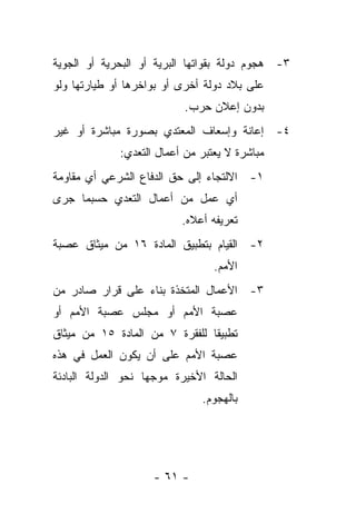 ‫٣- ﻫﺠﻭﻡ ﺩﻭﻟﺔ ﺒﻘﻭﺍﺘﻬﺎ ﺍﻟﺒﺭﻴﺔ ﺃﻭ ﺍﻟﺒﺤﺭﻴﺔ ﺃﻭ ﺍﻟﺠﻭﻴﺔ‬
‫ﻋﻠﻰ ﺒﻼﺩ ﺩﻭﻟﺔ ﺃﺨﺭﻯ ﺃﻭ ﺒﻭﺍﺨﺭﻫﺎ ﺃﻭ ﻁﻴﺎﺭﺘﻬﺎ ﻭﻟﻭ‬
                           ‫ﺒﺩﻭﻥ ﺇﻋﻼﻥ ﺤﺭﺏ.‬
‫٤- ﺇﻋﺎﻨﺔ ﻭﺇﺴﻌﺎﻑ ﺍﻟﻤﻌﺘﺩﻱ ﺒﺼﻭﺭﺓ ﻤﺒﺎﺸﺭﺓ ﺃﻭ ﻏﻴﺭ‬
             ‫ﻤﺒﺎﺸﺭﺓ ﻻ ﻴﻌﺘﺒﺭ ﻤﻥ ﺃﻋﻤﺎل ﺍﻟﺘﻌﺩﻱ:‬
‫١- ﺍﻻﻟﺘﺠﺎﺀ ﺇﻟﻰ ﺤﻕ ﺍﻟﺩﻓﺎﻉ ﺍﻟﺸﺭﻋﻲ ﺃﻱ ﻤﻘﺎﻭﻤﺔ‬
‫ﺃﻱ ﻋﻤل ﻤﻥ ﺃﻋﻤﺎل ﺍﻟﺘﻌﺩﻱ ﺤﺴﺒﻤﺎ ﺠﺭﻯ‬
                          ‫ﺘﻌﺭﻴﻔﻪ ﺃﻋﻼﻩ.‬
‫٢- ﺍﻟﻘﻴﺎﻡ ﺒﺘﻁﺒﻴﻕ ﺍﻟﻤﺎﺩﺓ ٦١ ﻤﻥ ﻤﻴﺜﺎﻕ ﻋﺼﺒﺔ‬
                                 ‫ﺍﻷﻤﻡ.‬
‫٣- ﺍﻷﻋﻤﺎل ﺍﻟﻤﺘﺨﺫﺓ ﺒﻨﺎﺀ ﻋﻠﻰ ﻗﺭﺍﺭ ﺼﺎﺩﺭ ﻤﻥ‬
‫ﻋﺼﺒﺔ ﺍﻷﻤﻡ ﺃﻭ ﻤﺠﻠﺱ ﻋﺼﺒﺔ ﺍﻷﻤﻡ ﺃﻭ‬
‫ﺘﻁﺒﻴ ﹰﺎ ﻟﻠﻔﻘﺭﺓ ٧ ﻤﻥ ﺍﻟﻤﺎﺩﺓ ٥١ ﻤﻥ ﻤﻴﺜﺎﻕ‬
                                ‫ﻘ‬
‫ﻋﺼﺒﺔ ﺍﻷﻤﻡ ﻋﻠﻰ ﺃﻥ ﻴﻜﻭﻥ ﺍﻟﻌﻤل ﻓﻲ ﻫﺫﻩ‬
‫ﺍﻟﺤﺎﻟﺔ ﺍﻷﺨﻴﺭﺓ ﻤﻭﺠﻬﺎ ﻨﺤﻭ ﺍﻟﺩﻭﻟﺔ ﺍﻟﺒﺎﺩﺌﺔ‬
                              ‫ﺒﺎﻟﻬﺠﻭﻡ.‬




                    ‫- ١٦ -‬
 