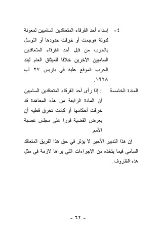 ‫٤- ﺇﺴﺩﺍﺀ ﺃﺤﺩ ﺍﻟﻔﺭﻗﺎﺀ ﺍﻟﻤﺘﻌﺎﻗﺩﻴﻥ ﺍﻟﺴﺎﻤﻴﻴﻥ ﻟﻤﻌﻭﻨﺔ‬
‫ﻟﺩﻭﻟﺔ ﻫﻭﺠﻤﺕ ﺃﻭ ﺨﺭﻗﺕ ﺤﺩﻭﺩﻫﺎ ﺃﻭ ﺍﻟﺘﻭﺴل‬
‫ﺒﺎﻟﺤﺭﺏ ﻤﻥ ﻗﺒل ﺃﺤﺩ ﺍﻟﻔﺭﻗﺎﺀ ﺍﻟﻤﺘﻌﺎﻗﺩﻴﻥ‬
‫ﺍﻟﺴﺎﻤﻴﻴﻥ ﺍﻵﺨﺭﻴﻥ ﺨﻼ ﹰﺎ ﻟﻠﻤﻴﺜﺎﻕ ﺍﻟﻌﺎﻡ ﻟﺒﻨﺩ‬
                    ‫ﻓ‬
‫ﺍﻟﺤﺭﺏ ﺍﻟﻤﻭﻗﻊ ﻋﻠﻴﻪ ﻓﻲ ﺒﺎﺭﻴﺱ ٧٢ ﺁﺏ‬
                                    ‫٨٢٩١.‬
‫: ﺇﺫﺍ ﺭﺃﻯ ﺃﺤﺩ ﺍﻟﻔﺭﻗﺎﺀ ﺍﻟﻤﺘﻌﺎﻗﺩﻴﻥ ﺍﻟﺴﺎﻤﻴﻴﻥ‬   ‫ﺍﻟﻤﺎﺩﺓ ﺍﻟﺨﺎﻤﺴﺔ‬
‫ﺃﻥ ﺍﻟﻤﺎﺩﺓ ﺍﻟﺭﺍﺒﻌﺔ ﻤﻥ ﻫﺫﻩ ﺍﻟﻤﻌﺎﻫﺩﺓ ﻗﺩ‬
‫ﺨﺭﻗﺕ ﺃﺤﻜﺎﻤﻬﺎ ﺃﻭ ﻜﺎﺩﺕ ﺘﺨﺭﻕ ﻓﻌﻠﻴﻪ ﺃﻥ‬
‫ﻴﻌﺭﺽ ﺍﻟﻘﻀﻴﺔ ﻓﻭ ‪‬ﺍ ﻋﻠﻰ ﻤﺠﻠﺱ ﻋﺼﺒﺔ‬
               ‫ﺭ‬
                                   ‫ﺍﻷﻤﻡ.‬
‫ﺇﻥ ﻫﺫﺍ ﺍﻟﺘﺩﺒﻴﺭ ﺍﻷﺨﻴﺭ ﻻ ﻴﺅﺜﺭ ﻓﻲ ﺤﻕ ﻫﺫﺍ ﺍﻟﻔﺭﻴﻕ ﺍﻟﻤﺘﻌﺎﻗﺩ‬
‫ﺍﻟﺴﺎﻤﻲ ﻓﻴﻤﺎ ﻴﺘﺨﺫﻩ ﻤﻥ ﺍﻹﺠﺭﺍﺀﺍﺕ ﺍﻟﺘﻲ ﻴﺭﺍﻫﺎ ﻻﺯﻤﺔ ﻓﻲ ﻤﺜل‬
                                             ‫ﻫﺫﻩ ﺍﻟﻅﺭﻭﻑ.‬




                        ‫- ٢٦ -‬
 