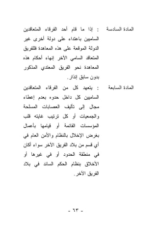 ‫: ﺇﺫﺍ ﻤﺎ ﻗﺎﻡ ﺃﺤﺩ ﺍﻟﻔﺭﻗﺎﺀ ﺍﻟﻤﺘﻌﺎﻗﺩﻴﻥ‬       ‫ﺍﻟﻤﺎﺩﺓ ﺍﻟﺴﺎﺩﺴﺔ‬
‫ﺍﻟﺴﺎﻤﻴﻴﻥ ﺒﺎﻋﺘﺩﺍﺀ ﻋﻠﻰ ﺩﻭﻟﺔ ﺃﺨﺭﻯ ﻏﻴﺭ‬
‫ﺍﻟﺩﻭﻟﺔ ﺍﻟﻤﻭﻗﻌﺔ ﻋﻠﻰ ﻫﺫﻩ ﺍﻟﻤﻌﺎﻫﺩﺓ ﻓﻠﻠﻔﺭﻴﻕ‬
‫ﺍﻟﻤﺘﻌﺎﻗﺩ ﺍﻟﺴﺎﻤﻲ ﺍﻵﺨﺭ ﺇﻨﻬﺎﺀ ﺃﺤﻜﺎﻡ ﻫﺫﻩ‬
‫ﺍﻟﻤﻌﺎﻫﺩﺓ ﻨﺤﻭ ﺍﻟﻔﺭﻴﻕ ﺍﻟﻤﻌﺘﺩﻱ ﺍﻟﻤﺫﻜﻭﺭ‬
                      ‫ﺒﺩﻭﻥ ﺴﺎﺒﻕ ﺇﻨﺫﺍﺭ.‬
‫: ﻴﺘﻌﻬﺩ ﻜل ﻤﻥ ﺍﻟﻔﺭﻗﺎﺀ ﺍﻟﻤﺘﻌﺎﻗﺩﻴﻥ‬          ‫ﺍﻟﻤﺎﺩﺓ ﺍﻟﺴﺎﺒﻌﺔ‬
‫ﺍﻟﺴﺎﻤﻴﻴﻥ ﻜل ﺩﺍﺨل ﺤﺩﻭﻩ ﺒﻌﺩﻡ ﺇﻋﻁﺎﺀ‬
‫ﻤﺠﺎل ﺇﻟﻰ ﺘﺄﻟﻴﻑ ﺍﻟﻌﺼﺎﺒﺎﺕ ﺍﻟﻤﺴﻠﺤﺔ‬
‫ﻭﺍﻟﺠﻤﻌﻴﺎﺕ ﺃﻭ ﻜل ﺘﺭﺘﻴﺏ ﻏﺎﻴﺘﻪ ﻗﻠﺏ‬
‫ﺍﻟﻤﺅﺴﺴﺎﺕ ﺍﻟﻘﺎﺌﻤﺔ ﺃﻭ ﻗﻴﺎﻤﻬﺎ ﺒﺄﻋﻤﺎل‬
‫ﺒﻐﺭﺽ ﺍﻹﺨﻼل ﺒﺎﻟﻨﻅﺎﻡ ﻭﺍﻷﻤﻥ ﺍﻟﻌﺎﻡ ﻓﻲ‬
‫ﺃﻱ ﻗﺴﻡ ﻤﻥ ﺒﻼﺩ ﺍﻟﻔﺭﻴﻕ ﺍﻵﺨﺭ ﺴﻭﺍﺀ ﺃﻜﺎﻥ‬
‫ﻓﻲ ﻤﻨﻁﻘﺔ ﺍﻟﺤﺩﻭﺩ ﺃﻭ ﻓﻲ ﻏﻴﺭﻫﺎ ﺃﻭ‬
‫ﺍﻷﺨﻼﻕ ﺒﻨﻅﺎﻡ ﺍﻟﺤﻜﻡ ﺍﻟﺴﺎﺌﺩ ﻓﻲ ﺒﻼﺩ‬
                         ‫ﺍﻟﻔﺭﻴﻕ ﺍﻵﺨﺭ.‬




                      ‫- ٣٦ -‬
 