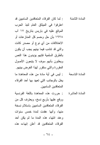 ‫: ﻟﻤﺎ ﻜﺎﻥ ﺍﻟﻔﺭﻗﺎﺀ ﺍﻟﻤﺘﻌﺎﻗﺩﻴﻥ ﺍﻟﺴﺎﻤﻴﻴﻥ ﻗﺩ‬    ‫ﺍﻟﻤﺎﺩﺓ ﺍﻟﺜﺎﻤﻨﺔ‬
‫ﺍﻋﺘﺭﻓﻭﺍ ﻓﻲ ﺍﻟﻤﻴﺜﺎﻕ ﺍﻟﻌﺎﻡ ﻟﻨﺒﺫ ﺍﻟﺤﺭﺏ‬
‫ﺍﻟﻤﻭﻗﻊ ﻋﻠﻴﻪ ﻓﻲ ﺒﺎﺭﻴﺱ ﺒﺘﺎﺭﻴﺦ ٧١ ﺁﺏ‬
‫٨٢٩١ ﺒﺄﻥ ﺤل ﻭﺤﺴﻡ ﻜل ﺍﻟﻤﻨﺎﺯﻋﺎﺕ ﺃﻭ‬
‫ﺍﻻﺨﺘﻼﻓﺎﺕ ﻤﻥ ﺃﻱ ﻨﻭﻉ ﺃﻭ ﻤﺼﺩﺭ ﻜﺎﻨﺕ‬
‫ﻭﺍﻟﺘﻲ ﻗﺩ ﺘﻨﺸﺏ ﻓﻴﻤﺎ ﺒﻴﻨﻬﻡ ﻴﺠﺏ ﺃﻥ ﻴﻜﻭﻥ‬
‫ﺒﺎﻟﻁﺭﻕ ﺍﻟﺴﻠﻤﻴﺔ ﻓﺈﻨﻬﻡ ﻴﺅﻴﺩﻭﻥ ﻫﺫﺍ ﺍﻟﻨﺹ‬
‫ﻭﻴﻌﻠﻨﻭﻥ ﺒﺄﻨﻬﻡ ﺴﻭﻑ ﻻ ﻴﺘﺒﻌﻭﻥ ﺍﻷﺼﻭل‬
‫ﺍﻟﻤﻘﺭﺭﺓ ﻭﺍﻟﺘﻲ ﺴﺘﻘﺭﺭ ﻟﻬﺫﺍ ﺍﻟﻐﺭﺽ ﺒﻴﻨﻬﻡ.‬
‫: ﻟﻴﺱ ﻓﻲ ﺃﻴﺔ ﻤﺎﺩﺓ ﻤﻥ ﻫﺫﻩ ﺍﻟﻤﻌﺎﻫﺩﺓ ﻤﺎ‬       ‫ﺍﻟﻤﺎﺩﺓ ﺍﻟﺘﺎﺴﻌﺔ‬
‫ﻴﺨل ﺒﺎﻟﻭﺠﺎﺌﺏ ﺍﻟﺘﻲ ﺘﻌﻬﺩ ﺒﻬﺎ ﺃﺤﺩ ﺍﻟﻔﺭﻗﺎﺀ‬
                    ‫ﺍﻟﻤﺘﻌﺎﻗﺩﻴﻥ ﺍﻟﺴﺎﻤﻴﻴﻥ.‬
‫: ﺤﺭﺭﺕ ﻫﺫﻩ ﺍﻟﻤﻌﺎﻫﺩﺓ ﺒﺎﻟﻠﻐﺔ ﺍﻟﻔﺭﻨﺴﻴﺔ‬        ‫ﺍﻟﻤﺎﺩﺓ ﺍﻟﻌﺎﺸﺭﺓ‬
‫ﻭﻭﻗﻊ ﻋﻠﻴﻬﺎ ﺒﺄﺭﺒﻊ ﻨﺴﺦ، ﻭﻴﻌﺘﺭﻑ ﻜل ﻤﻥ‬
‫ﺍﻟﻔﺭﻗﺎﺀ ﺍﻟﻤﺘﻌﺎﻗﺩﻴﻥ ﺍﻟﺴﺎﻤﻴﻴﻥ ﺒﺎﺴﺘﻼﻡ ﻨﺴﺨﺔ‬
‫ﻤﻨﻬﺎ، ﻭﺃﻨﻬﺎ ﻋﻘﺩﺕ ﻟﻤﺩﺓ ﺨﻤﺱ ﺴﻨﻭﺍﺕ‬
‫ﻭﻋﻨﺩ ﺍﻨﺘﻬﺎﺀ ﻫﺫﻩ ﺍﻟﻤﺩﺓ ﻤﺎ ﻟﻡ ﻴﻜﻥ ﺃﺤﺩ‬
‫ﺍﻟﻔﺭﻗﺎﺀ ﺍﻟﻤﺘﻌﺎﻗﺩﻴﻥ ﻗﺩ ﺃﻋﻠﻥ ﺇﻨﻬﺎﺀﻩ ﻫﺫﻩ‬

                       ‫- ٤٦ -‬
 