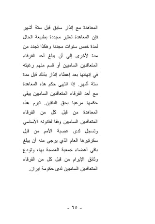 ‫ﺍﻟﻤﻌﺎﻫﺩﺓ ﻤﻊ ﺇﻨﺫﺍﺭ ﺴﺎﺒﻕ ﻗﺒل ﺴﺘﺔ ﺃﺸﻬﺭ‬
‫ﻓﺈﻥ ﺍﻟﻤﻌﺎﻫﺩﺓ ﺘﻌﺘﺒﺭ ﻤﺠﺩﺩﺓ ﺒﻁﺒﻴﻌﺔ ﺍﻟﺤﺎل‬
‫ﻟﻤﺩﺓ ﺨﻤﺱ ﺴﻨﻭﺍﺕ ﻤﺠﺩ ‪‬ﺍ ﻭﻫﻜﺫﺍ ﺘﺠﺩﺩ ﻤﻥ‬
               ‫ﺩ‬
‫ﻤﺩﺓ ﻷﺨﺭﻯ ﺇﻟﻰ ﺃﻥ ﻴﺒﻠﻎ ﺃﺤﺩ ﺍﻟﻔﺭﻗﺎﺀ‬
‫ﺍﻟﻤﺘﻌﺎﻗﺩﻴﻥ ﺍﻟﺴﺎﻤﻴﻴﻥ ﺃﻭ ﻗﺴﻡ ﻤﻨﻬﻡ ﺭﻏﺒﺘﻪ‬
‫ﻓﻲ ﺇﻨﻬﺎﺌﻬﺎ ﺒﻌﺩ ﺇﻋﻁﺎﺀ ﺇﻨﺫﺍﺭ ﺒﺫﻟﻙ ﻗﺒل ﻤﺩﺓ‬
‫ﺴﺘﺔ ﺃﺸﻬﺭ. ﺇﺫﺍ ﺍﻨﺘﻬﻰ ﺤﻜﻡ ﻫﺫﻩ ﺍﻟﻤﻌﺎﻫﺩﺓ‬
‫ﻤﻊ ﺃﺤﺩ ﺍﻟﻔﺭﻗﺎﺀ ﺍﻟﻤﺘﻌﺎﻗﺩﻴﻥ ﺍﻟﺴﺎﻤﻴﻴﻥ ﻴﺒﻘﻰ‬
‫ﺤﻜﻤﻬﺎ ﻤﺭﻋ ‪‬ﺎ ﺒﺤﻕ ﺍﻟﺒﺎﻗﻴﻥ. ﺘﺒﺭﻡ ﻫﺫﻩ‬
                       ‫ﻴ‬
‫ﺍﻟﻤﻌﺎﻫﺩﺓ ﻤﻥ ﻗﺒل ﻜل ﻤﻥ ﺍﻟﻔﺭﻗﺎﺀ‬
‫ﺍﻟﻤﺘﻌﺎﻗﺩﻴﻥ ﺍﻟﺴﺎﻤﻴﻴﻥ ﻭﻓ ﹰﺎ ﻟﻘﺎﻨﻭﻨﻪ ﺍﻷﺴﺎﺴﻲ‬
                ‫ﻘ‬
‫ﻭﺘﺴﺠل ﻟﺩﻯ ﻋﺼﺒﺔ ﺍﻷﻤﻡ ﻤﻥ ﻗﺒل‬
‫ﺴﻜﺭﺘﻴﺭﻫﺎ ﺍﻟﻌﺎﻡ ﺍﻟﺫﻱ ﻴﺭﺠﻰ ﻤﻨﻪ ﺃﻥ ﻴﺒﻠﻎ‬
‫ﺒﺎﻗﻲ ﺃﻋﻀﺎﺀ ﺠﻤﻌﻴﺔ ﺍﻟﻌﺼﺒﺔ ﺒﻬﺎ، ﻭﺘﻭﺩﻉ‬
‫ﻭﺜﺎﺌﻕ ﺍﻹﺒﺭﺍﻡ ﻤﻥ ﻗﺒل ﻜل ﻤﻥ ﺍﻟﻔﺭﻗﺎﺀ‬
  ‫ﺍﻟﻤﺘﻌﺎﻗﺩﻴﻥ ﺍﻟﺴﺎﻤﻴﻴﻥ ﻟﺩﻯ ﺤﻜﻭﻤﺔ ﺇﻴﺭﺍﻥ.‬




                       ‫- ٥٦ -‬
 