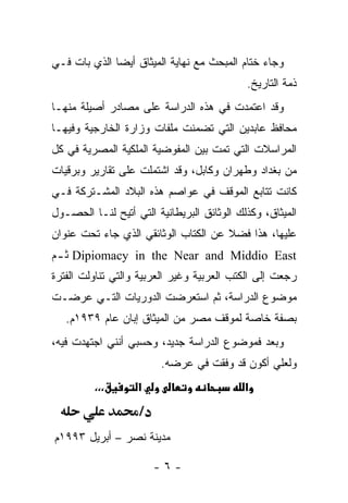 ‫ﻭﺠﺎﺀ ﺨﺘﺎﻡ ﺍﻟﻤﺒﺤﺙ ﻤﻊ ﻨﻬﺎﻴﺔ ﺍﻟﻤﻴﺜﺎﻕ ﺃﻴﻀﺎ ﺍﻟﺫﻱ ﺒﺎﺕ ﻓـﻲ‬
              ‫‪‬‬
                                            ‫ﺫﻤﺔ ﺍﻟﺘﺎﺭﻴﺦ.‬
‫ﻭﻗﺩ ﺍﻋﺘﻤﺩﺕ ﻓﻲ ﻫﺫﻩ ﺍﻟﺩﺭﺍﺴﺔ ﻋﻠﻰ ﻤﺼﺎﺩﺭ ﺃﺼﻴﻠﺔ ﻤﻨﻬـﺎ‬
                                     ‫ﹸ‬
‫ﻤﺤﺎﻓﻅ ﻋﺎﺒﺩﻴﻥ ﺍﻟﺘﻲ ﺘﻀﻤﻨﺕ ﻤﻠﻔﺎﺕ ﻭﺯﺍﺭﺓ ﺍﻟﺨﺎﺭﺠﻴﺔ ﻭﻓﻴﻬـﺎ‬
‫ﺍﻟﻤﺭﺍﺴﻼﺕ ﺍﻟﺘﻲ ﺘﻤﺕ ﺒﻴﻥ ﺍﻟﻤﻔﻭﻀﻴﺔ ﺍﻟﻤﻠﻜﻴﺔ ﺍﻟﻤﺼﺭﻴﺔ ﻓﻲ ﻜل‬
‫ﻤﻥ ﺒﻐﺩﺍﺩ ﻭﻁﻬﺭﺍﻥ ﻭﻜﺎﺒل، ﻭﻗﺩ ﺍﺸﺘﻤﻠﺕ ﻋﻠﻰ ﺘﻘﺎﺭﻴﺭ ﻭﺒﺭﻗﻴﺎﺕ‬
‫ﻜﺎﻨﺕ ﺘﺘﺎﺒﻊ ﺍﻟﻤﻭﻗﻑ ﻓﻲ ﻋﻭﺍﺼﻡ ﻫﺫﻩ ﺍﻟﺒﻼﺩ ﺍﻟﻤﺸـﺘﺭﻜﺔ ﻓـﻲ‬
‫ﺍﻟﻤﻴﺜﺎﻕ، ﻭﻜﺫﻟﻙ ﺍﻟﻭﺜﺎﺌﻕ ﺍﻟﺒﺭﻴﻁﺎﻨﻴﺔ ﺍﻟﺘﻲ ﺃﺘﻴﺢ ﻟﻨـﺎ ﺍﻟﺤﺼـﻭل‬
‫ﻋﻠﻴﻬﺎ، ﻫﺫﺍ ﻓﻀﻼ ﻋﻥ ﺍﻟﻜﺘﺎﺏ ﺍﻟﻭﺜﺎﺌﻘﻲ ﺍﻟﺫﻱ ﺠﺎﺀ ﺘﺤﺕ ﻋﻨﻭﺍﻥ‬
‫‪ Dipiomacy in the Near and Middio East‬ﺜ ـﻡ‬
 ‫ـ‬
‫ﺭﺠﻌﺕ ﺇﻟﻰ ﺍﻟﻜﺘﺏ ﺍﻟﻌﺭﺒﻴﺔ ﻭﻏﻴﺭ ﺍﻟﻌﺭﺒﻴﺔ ﻭﺍﻟﺘﻲ ﺘﻨﺎﻭﻟﺕ ﺍﻟﻔﺘﺭﺓ‬
‫ﻤﻭﻀﻭﻉ ﺍﻟﺩﺭﺍﺴﺔ، ﺜﻡ ﺍﺴﺘﻌﺭﻀﺕ ﺍﻟﺩﻭﺭﻴﺎﺕ ﺍﻟﺘـﻲ ﻋﺭﻀـﺕ‬
   ‫ﺒﺼﻔﺔ ﺨﺎﺼﺔ ﻟﻤﻭﻗﻑ ﻤﺼﺭ ﻤﻥ ﺍﻟﻤﻴﺜﺎﻕ ﺇﺒﺎﻥ ﻋﺎﻡ ٩٣٩١ﻡ.‬
‫ﻭﺒﻌﺩ ﻓﻤﻭﻀﻭﻉ ﺍﻟﺩﺭﺍﺴﺔ ﺠﺩﻴﺩ، ﻭﺤﺴﺒﻲ ﺃﻨﻨﻲ ﺍﺠﺘﻬﺩﺕ ﻓﻴﻪ،‬
                         ‫ﻭﻟﻌﻠﻲ ﺃﻜﻭﻥ ﻗﺩ ﻭﻓﻘﺕ ﻓﻲ ﻋﺭﻀﻪ.‬
         ‫،،،‬       ‫א‬                        ‫א‬
                   ‫/‬
‫ﻤﺩﻴﻨﺔ ﻨﺼﺭ – ﺃﺒﺭﻴل ٣٩٩١ﻡ‬

                       ‫-٦-‬
 