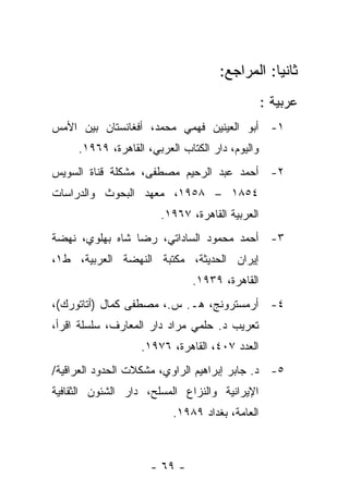 ‫ﺜﺎﻨ ‪‬ﺎ: ﺍﻟﻤﺭﺍﺠﻊ:‬
                                                ‫ﻴ‬
                                                 ‫ﻋﺭﺒﻴﺔ :‬
‫١- ﺃﺒﻭ ﺍﻟﻌﻴﻨﻴﻥ ﻓﻬﻤﻲ ﻤﺤﻤﺩ، ﺃﻓﻐﺎﻨﺴﺘﺎﻥ ﺒﻴﻥ ﺍﻷﻤﺱ‬
     ‫ﻭﺍﻟﻴﻭﻡ، ﺩﺍﺭ ﺍﻟﻜﺘﺎﺏ ﺍﻟﻌﺭﺒﻲ، ﺍﻟﻘﺎﻫﺭﺓ، ٩٦٩١.‬
‫٢- ﺃﺤﻤﺩ ﻋﺒﺩ ﺍﻟﺭﺤﻴﻡ ﻤﺼﻁﻔﻰ، ﻤﺸﻜﻠﺔ ﻗﻨﺎﺓ ﺍﻟﺴﻭﻴﺱ‬
‫٤٥٨١ – ٨٥٩١، ﻤﻌﻬﺩ ﺍﻟﺒﺤﻭﺙ ﻭﺍﻟﺩﺭﺍﺴﺎﺕ‬
                       ‫ﺍﻟﻌﺭﺒﻴﺔ ﺍﻟﻘﺎﻫﺭﺓ، ٧٦٩١.‬
‫٣- ﺃﺤﻤﺩ ﻤﺤﻤﻭﺩ ﺍﻟﺴﺎﺩﺍﺘﻲ، ﺭﻀﺎ ﺸﺎﻩ ﺒﻬﻠﻭﻱ، ﻨﻬﻀﺔ‬
‫ﺇﻴﺭﺍﻥ ﺍﻟﺤﺩﻴﺜﺔ، ﻤﻜﺘﺒﺔ ﺍﻟﻨﻬﻀﺔ ﺍﻟﻌﺭﺒﻴﺔ، ﻁ١،‬
                              ‫ﺍﻟﻘﺎﻫﺭﺓ، ٩٣٩١.‬
‫٤- ﺃﺭﻤﺴﺘﺭﻭﻨﺞ، ﻫـ. ﺱ.، ﻤﺼﻁﻔﻰ ﻜﻤﺎل )ﺃﺘﺎﺘﻭﺭﻙ(،‬
‫ﺘﻌﺭﻴﺏ ﺩ. ﺤﻠﻤﻲ ﻤﺭﺍﺩ ﺩﺍﺭ ﺍﻟﻤﻌﺎﺭﻑ، ﺴﻠﺴﻠﺔ ﺍﻗﺭﺃ،‬
                   ‫ﺍﻟﻌﺩﺩ ٧٠٤، ﺍﻟﻘﺎﻫﺭﺓ، ٦٧٩١.‬
‫٥- ﺩ. ﺠﺎﺒﺭ ﺇﺒﺭﺍﻫﻴﻡ ﺍﻟﺭﺍﻭﻱ، ﻤﺸﻜﻼﺕ ﺍﻟﺤﺩﻭﺩ ﺍﻟﻌﺭﺍﻗﻴﺔ/‬
‫ﺍﻹﻴﺭﺍﻨﻴﺔ ﻭﺍﻟﻨﺯﺍﻉ ﺍﻟﻤﺴﻠﺢ، ﺩﺍﺭ ﺍﻟﺸﺌﻭﻥ ﺍﻟﺜﻘﺎﻓﻴﺔ‬
                          ‫ﺍﻟﻌﺎﻤﺔ، ﺒﻐﺩﺍﺩ ٩٨٩١.‬



                     ‫- ٩٦ -‬
 