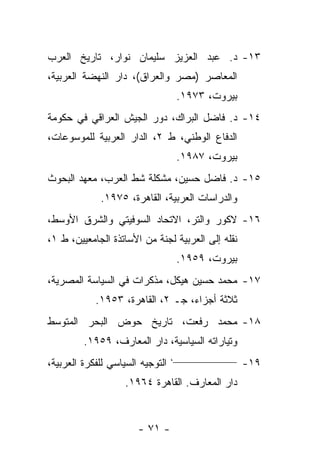 ‫٣١- ﺩ. ﻋﺒﺩ ﺍﻟﻌﺯﻴﺯ ﺴﻠﻴﻤﺎﻥ ﻨﻭﺍﺭ، ﺘﺎﺭﻴﺦ ﺍﻟﻌﺭﺏ‬
‫ﺍﻟﻤﻌﺎﺼﺭ )ﻤﺼﺭ ﻭﺍﻟﻌﺭﺍﻕ(، ﺩﺍﺭ ﺍﻟﻨﻬﻀﺔ ﺍﻟﻌﺭﺒﻴﺔ،‬
                                   ‫ﺒﻴﺭﻭﺕ، ٣٧٩١.‬
‫٤١- ﺩ. ﻓﺎﻀل ﺍﻟﺒﺭﺍﻙ، ﺩﻭﺭ ﺍﻟﺠﻴﺵ ﺍﻟﻌﺭﺍﻗﻲ ﻓﻲ ﺤﻜﻭﻤﺔ‬
‫ﺍﻟﺩﻓﺎﻉ ﺍﻟﻭﻁﻨﻲ، ﻁ ٢، ﺍﻟﺩﺍﺭ ﺍﻟﻌﺭﺒﻴﺔ ﻟﻠﻤﻭﺴﻭﻋﺎﺕ،‬
                                   ‫ﺒﻴﺭﻭﺕ، ٧٨٩١.‬
‫٥١- ﺩ. ﻓﺎﻀل ﺤﺴﻴﻥ، ﻤﺸﻜﻠﺔ ﺸﻁ ﺍﻟﻌﺭﺏ، ﻤﻌﻬﺩ ﺍﻟﺒﺤﻭﺙ‬
             ‫ﻭﺍﻟﺩﺭﺍﺴﺎﺕ ﺍﻟﻌﺭﺒﻴﺔ، ﺍﻟﻘﺎﻫﺭﺓ، ٥٧٩١.‬
‫٦١- ﻻﻜﻭﺭ ﻭﺍﻟﺘﺭ، ﺍﻻﺘﺤﺎﺩ ﺍﻟﺴﻭﻓﻴﺘﻲ ﻭﺍﻟﺸﺭﻕ ﺍﻷﻭﺴﻁ،‬
‫ﻨﻘﻠﻪ ﺇﻟﻰ ﺍﻟﻌﺭﺒﻴﺔ ﻟﺠﻨﺔ ﻤﻥ ﺍﻷﺴﺎﺘﺫﺓ ﺍﻟﺠﺎﻤﻌﻴﻴﻥ، ﻁ ١،‬
                                   ‫ﺒﻴﺭﻭﺕ، ٩٥٩١.‬
‫٧١- ﻤﺤﻤﺩ ﺤﺴﻴﻥ ﻫﻴﻜل، ﻤﺫﻜﺭﺍﺕ ﻓﻲ ﺍﻟﺴﻴﺎﺴﺔ ﺍﻟﻤﺼﺭﻴﺔ،‬
            ‫ﺜﻼﺜﺔ ﺃﺠﺯﺍﺀ، ﺠـ ٢، ﺍﻟﻘﺎﻫﺭﺓ، ٣٥٩١.‬
‫٨١- ﻤﺤﻤﺩ ﺭﻓﻌﺕ، ﺘﺎﺭﻴﺦ ﺤﻭﺽ ﺍﻟﺒﺤﺭ ﺍﻟﻤﺘﻭﺴﻁ‬
         ‫ﻭﺘﻴﺎﺭﺍﺘﻪ ﺍﻟﺴﻴﺎﺴﻴﺔ، ﺩﺍﺭ ﺍﻟﻤﻌﺎﺭﻑ، ٩٥٩١.‬
                                  ‫_________________،‬
‫ﺍﻟﺘﻭﺠﻴﻪ ﺍﻟﺴﻴﺎﺴﻲ ﻟﻠﻔﻜﺭﺓ ﺍﻟﻌﺭﺒﻴﺔ،‬                        ‫٩١-‬
                    ‫ﺩﺍﺭ ﺍﻟﻤﻌﺎﺭﻑ. ﺍﻟﻘﺎﻫﺭﺓ ٤٦٩١.‬


                       ‫- ١٧ -‬
 