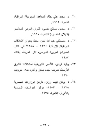 ‫٠٢- ﺩ. ﻤﺤﻤﺩ ﻋﻠﻲ ﺤﻠﺔ، ﺍﻟﻤﻌﺎﻫﺩﺓ ﺍﻟﺴﻌﻭﺩﻴﺔ/ ﺍﻟﻌﺭﺍﻗﻴﺔ،‬
                             ‫ﺍﻟﻘﺎﻫﺭﺓ، ٢٩٩١.‬
‫١٢- ﺩ. ﻤﺤﻤﻭﺩ ﺼﺎﻟﺢ ﻤﻨﺴﻲ، ﺍﻟﺸﺭﻕ ﺍﻟﻌﺭﺒﻲ ﺍﻟﻤﻌﺎﺼﺭ‬
             ‫)ﺍﻟﻬﻼل ﺍﻟﺨﺼﻴﺏ( ﺍﻟﻘﺎﻫﺭﺓ، ٠٩٩١.‬
‫٢٢- ﺩ. ﻤﺼﻁﻔﻰ ﻋﺒﺩ ﺍﷲ ﺃﻤﻴﻥ، ﺒﺤﺙ ﺒﻌﻨﻭﺍﻥ "ﺍﻟﻌﻼﻗﺎﺕ‬
‫ﺍﻟﻌﺭﺍﻗﻴﺔ/ ﺍﻹﻴﺭﺍﻨﻴﺔ ٤٣٩١ – ٨٥٩١" ﻓﻲ ﻜﺘﺎﺏ‬
‫ﺍﻟﺼﺭﺍﻉ ﺍﻟﻌﺭﺒﻲ/ ﺍﻟﻔﺎﺭﺴﻲ، ﺩﺍﺭ ﺍﻟﺤﺭﻴﺔ، ﺒﻐﺩﺍﺩ،‬
                                     ‫٣٨٩١.‬
‫٣٢- ﻭﻴﻠﻴﻪ ﻓﺭﻨﺎﻥ، ﺍﻷﺴﺱ ﺍﻟﺘﺎﺭﻴﺨﻴﺔ ﻟﻤﺸﻜﻼﺕ ﺍﻟﺸﺭﻕ‬
‫ﺍﻷﻭﺴﻁ، ﺘﻌﺭﻴﺏ ﻨﺠﺩﻩ ﻫﺎﺠﺭ ﻭﺁﺨﺭ، ﻁ١، ﺒﻴﺭﻭﺕ،‬
                                     ‫٠٦٩١.‬
‫٤٢- ﺩ. ﻴﻭﻨﺎﻥ ﻟﺒﻴﺏ ﺭﺯﻕ، ﺘﺎﺭﻴﺦ ﺍﻟﻭﺯﺍﺭﺍﺕ ﺍﻟﻤﺼﺭﻴﺔ‬
‫٨٧٨١ – ٣٥٩١، ﻤﺭﻜﺯ ﺍﻟﺩﺭﺍﺴﺎﺕ ﺍﻟﺴﻴﺎﺴﻴﺔ‬
                     ‫ﺒﺎﻷﻫﺭﺍﻡ، ﺍﻟﻘﺎﻫﺭﺓ، ٥٧٩١.‬




                    ‫- ٢٧ -‬
 