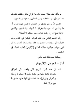 ‫ﻟﻡ ﻴﺄﺕ ﻋﻘﺩ ﻤﻴﺜﺎﻕ ﺴﻌﺩ ﺁﺒﺎﺩ ﻤﻥ ﻓﺭﺍﻍ ﻭﻟﻜﻥ ﻜﺎﻨﺕ ﻫﻨـﺎﻙ‬
  ‫ﻋﺩﺓ ﻋﻭﺍﻤل ﻤﻬﺩﺕ ﻟﻌﻘﺩﻩ، ﻭﻤﻥ ﺍﻟﻤﻤﻜﻥ ﻭﻀﻌﻬﺎ ﻓﻲ ﻗﺴﻤﻴﻥ:‬
‫ﺍﻟﻘﺴﻡ ﺍﻷﻭل ﻤﻨﻬﺎ ﻴﺩﺨل ﻓﻲ ﺍﻟﻨﻁﺎﻕ ﺍﻹﻗﻠﻴﻤﻲ ﻟﻬﺫﻩ ﺍﻟﺩﻭل ﺃﻭ‬
‫ﻤﺎ ﻴﻤﻜـﻥ ﺘﺴـﻤﻴﺘﻪ ﺒﺎﻟﺠﻐﺭﺍﻓﻴـﺎ ﺍﻟﺴﻴﺎﺴـﻴﺔ )ﺍﻟﺠﻴﻭﺒـﻭﻟﺘﻜﺱ‬
       ‫‪ ،(Geopolitics‬ﻭﺘﻌﺩ ﻋﻭﺍﻤل ﻏﻴﺭ ﻤﺒﺎﺸﺭﺓ "ﺃﺼﻴﻠﺔ".‬
‫ﻭﺃﻤﺎ ﺍﻟﻘﺴﻡ ﺍﻟﺜﺎﻨﻲ ﻤﻥ ﻫﺫﻩ ﺍﻟﻌﻭﺍﻤل ﻓﻴﻜﻤﻥ ﻓﻲ ﺍﻟﻅـﺭﻭﻑ‬
‫ﺍﻟﺩﻭﻟﻴﺔ ﺍﻟﺘﻲ ﺴﺒﻘﺕ ﺜﻡ ﻋﺎﺼﺭﺕ ﻋﻘﺩ ﻤﻴﺜﺎﻕ ﺴﻌﺩ ﺁﺒﺎﺩ، ﻭﻤﻥ ﺜﻡ‬
‫ﻓﻬﻲ ﻋﻭﺍﻤل ﻤﺒﺎﺸﺭﺓ ﻫﻴﺄﺕ ﺍﻟﻤﻨﺎﺥ )ﺍﻹﻗﻠﻴﻤﻲ( ﻟﻌﻘـﺩ ﺍﻟﻤﻴﺜـﺎﻕ‬
                                                  ‫ﺍﻟﻤﺫﻜﻭﺭ.‬
                           ‫ﻭﻴﻤﻜﻨﻨﺎ ﺒﺴﻁ ﺫﻟﻙ ﻓﻴﻤﺎ ﻴﺄﺘﻲ:‬

                          ‫ﺃﻭﻻ – ﺍﻟﻌﻭﺍﻤل ﺍﻹﻗﻠﻴﻤﻴﺔ:‬
‫١- ﺇﻥ ﻫﺫﻩ ﺍﻟﺩﻭل ﺍﻷﺭﺒﻊ ﺍﻟﺘﻲ ﻭﻗﻌﺕ ﻋﻠﻰ ﺍﻟﻤﻴﺜﺎﻕ‬
‫ﺘﺸﺘﺭﻙ ﺜﻼﺙ ﻤﻨﻬﺎ ﻓﻲ ﺤﺩﻭﺩ ﻤﺸﺘﺭﻜﺔ ﻤﺒﺎﺸﺭﺓ )ﺘﺭﻜﻴﺎ‬
‫ﻭﺍﻟﻌﺭﺍﻕ ﻭﺇﻴﺭﺍﻥ(، ﺃﻤﺎ ﺃﻓﻐﺎﻨﺴﺘﺎﻥ ﻓﻠﻬﺎ ﺤﺩﻭﺩ ﻤﺸﺘﺭﻜﺔ‬
                                 ‫ﻤﻊ ﺇﻴﺭﺍﻥ ﻓﻘﻁ.‬




                       ‫-٨-‬
 