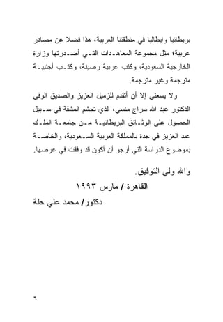 ‫ﺒﺭﻴﻁﺎﻨﻴﺎ ﻭﺇﻴﻁﺎﻟﻴﺎ ﻓﻲ ﻤﻨﻁﻘﺘﻨﺎ ﺍﻟﻌﺭﺒﻴﺔ، ﻫﺫﺍ ﻓﻀﻼ ﻋﻥ ﻤﺼﺎﺩﺭ‬
         ‫ﹰ‬
‫ﻋﺭﺒﻴﺔ؛ ﻤﺜل ﻤﺠﻤﻭﻋﺔ ﺍﻟﻤﻌﺎﻫـﺩﺍﺕ ﺍﻟﺘـﻲ ﺃﺼـﺩﺭﺘﻬﺎ ﻭﺯﺍﺭﺓ‬
‫ﺍﻟﺨﺎﺭﺠﻴﺔ ﺍﻟﺴﻌﻭﺩﻴﺔ، ﻭﻜﺘﺏ ﻋﺭﺒﻴﺔ ﺭﺼﻴﻨﺔ، ﻭﻜﺘـﺏ ﺃﺠﻨﺒﻴـﺔ‬
                                ‫ﻤﺘﺭﺠﻤﺔ ﻭﻏﻴﺭ ﻤﺘﺭﺠﻤﺔ.‬
‫ﻭﻻ ﻴﺴﻌﻨﻲ ﺇﻻ ﺃﻥ ﺃﺘﻘﺩﻡ ﻟﻠﺯﻤﻴل ﺍﻟﻌﺯﻴﺯ ﻭﺍﻟﺼﺩﻴﻕ ﺍﻟﻭﻓﻲ‬
‫ﺍﻟﺩﻜﺘﻭﺭ ﻋﺒﺩ ﺍﷲ ﺴﺭﺍﺝ ﻤﻨﺴﻲ، ﺍﻟﺫﻱ ﺘﺠﺸﻡ ﺍﻟﻤﺸﻘﺔ ﻓﻲ ﺴـﺒﻴل‬
‫ﺍﻟﺤﺼﻭل ﻋﻠﻰ ﺍﻟﻭﺜـﺎﺌﻕ ﺍﻟﺒﺭﻴﻁﺎﻨﻴـﺔ ﻤـﻥ ﺠﺎﻤﻌـﺔ ﺍﻟﻤﻠـﻙ‬
‫ﻋﺒﺩ ﺍﻟﻌﺯﻴﺯ ﻓﻲ ﺠﺩﺓ ﺒﺎﻟﻤﻤﻠﻜﺔ ﺍﻟﻌﺭﺒﻴﺔ ﺍﻟﺴـﻌﻭﺩﻴﺔ، ﻭﺍﻟﺨﺎﺼـﺔ‬
‫ﺒﻤﻭﻀﻭﻉ ﺍﻟﺩﺭﺍﺴﺔ ﺍﻟﺘﻲ ﺃﺭﺠﻭ ﺃﻥ ﺃﻜﻭﻥ ﻗﺩ ﻭﻓﻘﺕ ﻓﻲ ﻋﺭﻀﻬﺎ.‬

                                  ‫ﻭﺍﷲ ﻭﻟﻲ ﺍﻟﺘﻭﻓﻴﻕ.‬
              ‫ﺍﻟﻘﺎﻫﺭﺓ / ﻤﺎﺭﺱ ٣٩٩١‬
‫ﺩﻜﺘﻭﺭ/ ﻤﺤﻤﺩ ﻋﻠﻲ ﺤﻠﺔ‬




‫٩‬
 