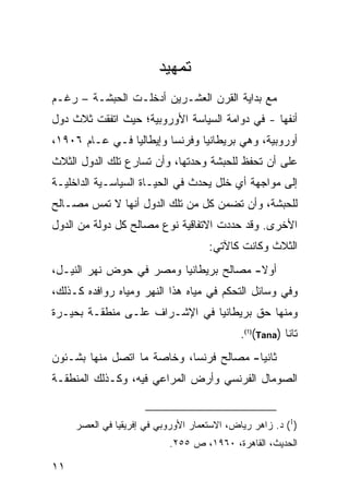 ‫ﺘﻤﻬﻴﺩ‬
‫ﻤﻊ ﺒﺩﺍﻴﺔ ﺍﻟﻘﺭﻥ ﺍﻟﻌﺸـﺭﻴﻥ ﺃﺩﺨﻠـﺕ ﺍﻟﺤﺒﺸـﺔ – ﺭﻏـﻡ‬
‫ﺃﻨﻔﻬﺎ - ﻓﻲ ﺩﻭﺍﻤﺔ ﺍﻟﺴﻴﺎﺴﺔ ﺍﻷﻭﺭﻭﺒﻴﺔ؛ ﺤﻴﺙ ﺍﺘﻔﻘﺕ ﺜﻼﺙ ﺩﻭل‬
‫ﺃﻭﺭﻭﺒﻴﺔ، ﻭﻫﻲ ﺒﺭﻴﻁﺎﻨﻴﺎ ﻭﻓﺭﻨﺴﺎ ﻭﺇﻴﻁﺎﻟﻴﺎ ﻓـﻲ ﻋـﺎﻡ ٦٠٩١،‬
‫ﻋﻠﻰ ﺃﻥ ﺘﺤﻔﻅ ﻟﻠﺤﺒﺸﺔ ﻭﺤﺩﺘﻬﺎ، ﻭﺃﻥ ﺘﺴﺎﺭﻉ ﺘﻠﻙ ﺍﻟﺩﻭل ﺍﻟﺜﻼﺙ‬
‫ﺇﻟﻰ ﻤﻭﺍﺠﻬﺔ ﺃﻱ ﺨﻠل ﻴﺤﺩﺙ ﻓﻲ ﺍﻟﺤﻴـﺎﺓ ﺍﻟﺴﻴﺎﺴـﻴﺔ ﺍﻟﺩﺍﺨﻠﻴـﺔ‬
‫ﻟﻠﺤﺒﺸﺔ، ﻭﺃﻥ ﺘﻀﻤﻥ ﻜل ﻤﻥ ﺘﻠﻙ ﺍﻟﺩﻭل ﺃﻨﻬﺎ ﻻ ﺘﻤﺱ ﻤﺼـﺎﻟﺢ‬
‫ﺍﻷﺨﺭﻯ. ﻭﻗﺩ ﺤﺩﺩﺕ ﺍﻻﺘﻔﺎﻗﻴﺔ ﻨﻭﻉ ﻤﺼﺎﻟﺢ ﻜل ﺩﻭﻟﺔ ﻤﻥ ﺍﻟﺩﻭل‬
                                     ‫ﺍﻟﺜﻼﺙ ﻭﻜﺎﻨﺕ ﻜﺎﻵﺘﻲ:‬
‫ﺃﻭﻻ- ﻤﺼﺎﻟﺢ ﺒﺭﻴﻁﺎﻨﻴﺎ ﻭﻤﺼﺭ ﻓﻲ ﺤﻭﺽ ﻨﻬﺭ ﺍﻟﻨﻴـل،‬
                                        ‫ﹰ‬
‫ﻭﻓﻲ ﻭﺴﺎﺌل ﺍﻟﺘﺤﻜﻡ ﻓﻲ ﻤﻴﺎﻩ ﻫﺫﺍ ﺍﻟﻨﻬﺭ ﻭﻤﻴﺎﻩ ﺭﻭﺍﻓﺩﻩ ﻜـﺫﻟﻙ،‬
‫ﻭﻤﻨﻬﺎ ﺤﻕ ﺒﺭﻴﻁﺎﻨﻴﺎ ﻓﻲ ﺍﻹﺸـﺭﺍﻑ ﻋﻠـﻰ ﻤﻨﻁﻘـﺔ ﺒﺤﻴـﺭﺓ‬
                                             ‫ﺘﺎﻨﺎ )‪.(1)(Tana‬‬
‫ﺜﺎﻨ ‪‬ﺎ- ﻤﺼﺎﻟﺢ ﻓﺭﻨﺴﺎ، ﻭﺨﺎﺼﺔ ﻤﺎ ﺍﺘﺼل ﻤﻨﻬﺎ ﺒﺸـﺌﻭﻥ‬
                                         ‫ﻴ‬
‫ﺍﻟﺼﻭﻤﺎل ﺍﻟﻔﺭﻨﺴﻲ ﻭﺃﺭﺽ ﺍﻟﻤﺭﺍﻋﻲ ﻓﻴﻪ، ﻭﻜـﺫﻟﻙ ﺍﻟﻤﻨﻁﻘـﺔ‬


     ‫)1( ﺩ. ﺯﺍﻫﺭ ﺭﻴﺎﺽ، ﺍﻻﺴﺘﻌﻤﺎﺭ ﺍﻷﻭﺭﻭﺒﻲ ﻓﻲ ﺇﻓﺭﻴﻘﻴﺎ ﻓﻲ ﺍﻟﻌﺼﺭ‬
                           ‫ﺍﻟﺤﺩﻴﺙ، ﺍﻟﻘﺎﻫﺭﺓ، ٠٦٩١، ﺹ ٥٥٢.‬

‫١١‬
 