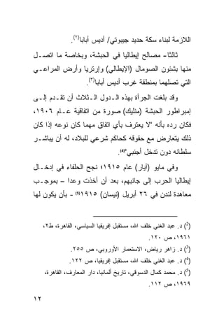 ‫ﺍﻟﻼﺯﻤﺔ ﻟﺒﻨﺎﺀ ﺴﻜﺔ ﺤﺩﻴﺩ ﺠﻴﺒﻭﺘﻲ/ ﺃﺩﻴﺱ ﺃﺒﺎﺒﺎ)٢(.‬
‫ﺜﺎﻟ ﹰﺎ- ﻤﺼﺎﻟﺢ ﺇﻴﻁﺎﻟﻴﺎ ﻓﻲ ﺍﻟﺤﺒﺸﺔ، ﻭﺒﺨﺎﺼﺔ ﻤﺎ ﺍﺘﺼـل‬
                                           ‫ﺜ‬
‫ﻤﻨﻬﺎ ﺒﺸﺌﻭﻥ ﺍﻟﺼﻭﻤﺎل )ﺍﻹﻴﻁﺎﻟﻲ( ﻭﺇﺭﺘﺭﻴﺎ ﻭﺃﺭﺽ ﺍﻟﻤﺭﺍﻋـﻲ‬
                      ‫ﺍﻟﺘﻲ ﺘﺼﻠﻬﻤﺎ ﺒﻤﻨﻁﻘﺔ ﻏﺭﺏ ﺃﺩﻴﺱ ﺃﺒﺎﺒﺎ)٣(.‬
‫ﻭﻗﺩ ﺒﻠﻐﺕ ﺍﻟﺠﺭﺃﺓ ﺒﻬﺫﻩ ﺍﻟـﺩﻭل ﺍﻟـﺜﻼﺙ ﺃﻥ ﺘﻘـﺩﻡ ﺇﻟـﻰ‬
‫ﺇﻤﺒﺭﺍﻁﻭﺭ ﺍﻟﺤﺒﺸﺔ )ﻤﻨﻠﻴﻙ( ﺼﻭﺭﺓ ﻤﻥ ﺍﺘﻔﺎﻗﻴﺔ ﻋـﺎﻡ ٦٠٩١،‬
‫ﻓﻜﺎﻥ ﺭﺩﻩ ﺒﺄﻨﻪ "ﻻ ﻴﻌﺘﺭﻑ ﺒﺄﻱ ﺍﺘﻔﺎﻕ ﻤﻬﻤﺎ ﻜﺎﻥ ﻨﻭﻋﻪ ﺇﺫﺍ ﻜﺎﻥ‬
‫ﺫﻟﻙ ﻴﺘﻌﺎﺭﺽ ﻤﻊ ﺤﻘﻭﻗﻪ ﻜﺤﺎﻜﻡ ﺸﺭﻋﻲ ﻟﻠﺒﻼﺩ، ﻟﻪ ﺃﻥ ﻴﺒﺎﺸـﺭ‬
                                    ‫ﺴﻠﻁﺎﻨﻪ ﺩﻭﻥ ﺘﺩﺨل ﺃﺠﻨﺒﻲ")4(.‬
‫ﻭﻓﻲ ﻤﺎﻴﻭ )ﺁﻴﺎﺭ( ﻋﺎﻡ ٥١٩١؛ ﻨﺠﺢ ﺍﻟﺤﻠﻔﺎﺀ ﻓﻲ ﺇﺩﺨـﺎل‬
‫ﺇﻴﻁﺎﻟﻴﺎ ﺍﻟﺤﺭﺏ ﺇﻟﻰ ﺠﺎﻨﺒﻬﻡ، ﺒﻌﺩ ﺃﻥ ﺃﺨﺫﺕ ﻭﻋ ‪‬ﺍ – ﺒﻤﻭﺠـﺏ‬
          ‫ﺩ‬
‫ﻤﻌﺎﻫﺩﺓ ﻟﻨﺩﻥ ﻓﻲ ٦٢ ﺃﺒﺭﻴل )ﻨﻴﺴﺎﻥ( ٥١٩١)5( - ﺒﺄﻥ ﻴﻜﻭﻥ ﻟﻬﺎ‬


     ‫)2( ﺩ. ﻋﺒﺩ ﺍﻟﻐﻨﻲ ﺨﻠﻑ ﺍﷲ، ﻤﺴﺘﻘﺒل ﺇﻓﺭﻴﻘﻴﺎ ﺍﻟﺴﻴﺎﺴﻲ، ﺍﻟﻘﺎﻫﺭﺓ، ﻁ٢،‬
                                                 ‫١٦٩١، ﺹ ٠٢١.‬
                ‫)3( ﺩ. ﺯﺍﻫﺭ ﺭﻴﺎﺽ، ﺍﻻﺴﺘﻌﻤﺎﺭ ﺍﻷﻭﺭﻭﺒﻲ، ﺹ ٥٥٢.‬
               ‫)4( ﺩ. ﻋﺒﺩ ﺍﻟﻐﻨﻲ ﺨﻠﻑ ﺍﷲ، ﻤﺴﺘﻘﺒل ﺇﻓﺭﻴﻘﻴﺎ، ﺹ ٢٢١.‬
     ‫)5( ﺩ. ﻤﺤﻤﺩ ﻜﻤﺎل ﺍﻟﺩﺴﻭﻗﻲ، ﺘﺎﺭﻴﺦ ﺃﻟﻤﺎﻨﻴﺎ، ﺩﺍﺭ ﺍﻟﻤﻌﺎﺭﻑ، ﺍﻟﻘﺎﻫﺭﺓ،‬
                                                 ‫٩٦٩١، ﺹ ٢١١.‬

‫٢١‬
 