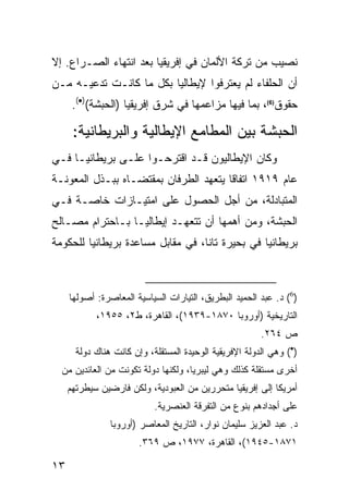 ‫ﻨﺼﻴﺏ ﻤﻥ ﺘﺭﻜﺔ ﺍﻷﻟﻤﺎﻥ ﻓﻲ ﺇﻓﺭﻴﻘﻴﺎ ﺒﻌﺩ ﺍﻨﺘﻬﺎﺀ ﺍﻟﺼـﺭﺍﻉ. ﺇﻻ‬
‫ﺃﻥ ﺍﻟﺤﻠﻔﺎﺀ ﻟﻡ ﻴﻌﺘﺭﻓﻭﺍ ﻹﻴﻁﺎﻟﻴﺎ ﺒﻜل ﻤﺎ ﻜﺎﻨـﺕ ﺘﺩﻋﻴـﻪ ﻤـﻥ‬
      ‫ﺤﻘﻭﻕ)6(، ﺒﻤﺎ ﻓﻴﻬﺎ ﻤﺯﺍﻋﻤﻬﺎ ﻓﻲ ﺸﺭﻕ ﺇﻓﺭﻴﻘﻴﺎ )ﺍﻟﺤﺒﺸﺔ()•(.‬

      ‫ﺍﻟﺤﺒﺸﺔ ﺒﻴﻥ ﺍﻟﻤﻁﺎﻤﻊ ﺍﻹﻴﻁﺎﻟﻴﺔ ﻭﺍﻟﺒﺭﻴﻁﺎﻨﻴﺔ:‬
‫ﻭﻜﺎﻥ ﺍﻹﻴﻁﺎﻟﻴﻭﻥ ﻗـﺩ ﺍﻗﺘﺭﺤـﻭﺍ ﻋﻠـﻰ ﺒﺭﻴﻁﺎﻨﻴـﺎ ﻓـﻲ‬
‫ﻋﺎﻡ ٩١٩١ ﺍﺘﻔﺎ ﹰﺎ ﻴﺘﻌﻬﺩ ﺍﻟﻁﺭﻓﺎﻥ ﺒﻤﻘﺘﻀـﺎﻩ ﺒﺒـﺫل ﺍﻟﻤﻌﻭﻨـﺔ‬
                                       ‫ﻗ‬
‫ﺍﻟﻤﺘﺒﺎﺩﻟﺔ، ﻤﻥ ﺃﺠل ﺍﻟﺤﺼﻭل ﻋﻠﻰ ﺍﻤﺘﻴـﺎﺯﺍﺕ ﺨﺎﺼـﺔ ﻓـﻲ‬
‫ﺍﻟﺤﺒﺸﺔ، ﻭﻤﻥ ﺃﻫﻤﻬﺎ ﺃﻥ ﺘﺘﻌﻬـﺩ ﺇﻴﻁﺎﻟﻴـﺎ ﺒـﺎﺤﺘﺭﺍﻡ ﻤﺼـﺎﻟﺢ‬
‫ﺒﺭﻴﻁﺎﻨﻴﺎ ﻓﻲ ﺒﺤﻴﺭﺓ ﺘﺎﻨﺎ، ﻓﻲ ﻤﻘﺎﺒل ﻤﺴﺎﻋﺩﺓ ﺒﺭﻴﻁﺎﻨﻴﺎ ﻟﻠﺤﻜﻭﻤﺔ‬



     ‫)6( ﺩ. ﻋﺒﺩ ﺍﻟﺤﻤﻴﺩ ﺍﻟﺒﻁﺭﻴﻕ، ﺍﻟﺘﻴﺎﺭﺍﺕ ﺍﻟﺴﻴﺎﺴﻴﺔ ﺍﻟﻤﻌﺎﺼﺭﺓ: ﺃﺼﻭﻟﻬﺎ‬
            ‫ﺍﻟﺘﺎﺭﻴﺨﻴﺔ )ﺃﻭﺭﻭﺒﺎ ٠٧٨١-٩٣٩١(، ﺍﻟﻘﺎﻫﺭﺓ، ﻁ٢، ٥٥٩١،‬
                                                         ‫ﺹ ٤٦٢.‬
       ‫)•( ﻭﻫﻲ ﺍﻟﺩﻭﻟﺔ ﺍﻹﻓﺭﻴﻘﻴﺔ ﺍﻟﻭﺤﻴﺩﺓ ﺍﻟﻤﺴﺘﻘﻠﺔ، ﻭﺇﻥ ﻜﺎﻨﺕ ﻫﻨﺎﻙ ﺩﻭﻟﺔ‬
  ‫ﺃﺨﺭﻯ ﻤﺴﺘﻘﻠﺔ ﻜﺫﻟﻙ ﻭﻫﻲ ﻟﻴﺒﺭﻴﺎ، ﻭﻟﻜﻨﻬﺎ ﺩﻭﻟﺔ ﺘﻜﻭﻨﺕ ﻤﻥ ﺍﻟﻌﺎﺌﺩﻴﻥ ﻤﻥ‬
     ‫ﺃﻤﺭﻴﻜﺎ ﺇﻟﻰ ﺇﻓﺭﻴﻘﻴﺎ ﻤﺘﺤﺭﺭﻴﻥ ﻤﻥ ﺍﻟﻌﺒﻭﺩﻴﺔ، ﻭﻟﻜﻥ ﻓﺎﺭﻀﻴﻥ ﺴﻴﻁﺭﺘﻬﻡ‬
                            ‫ﻋﻠﻰ ﺃﺠﺩﺍﺩﻫﻡ ﺒﻨﻭﻉ ﻤﻥ ﺍﻟﺘﻔﺭﻗﺔ ﺍﻟﻌﻨﺼﺭﻴﺔ.‬
                ‫ﺩ. ﻋﺒﺩ ﺍﻟﻌﺯﻴﺯ ﺴﻠﻴﻤﺎﻥ ﻨﻭﺍﺭ، ﺍﻟﺘﺎﺭﻴﺦ ﺍﻟﻤﻌﺎﺼﺭ )ﺃﻭﺭﻭﺒﺎ‬
                        ‫١٧٨١-٥٤٩١(، ﺍﻟﻘﺎﻫﺭﺓ، ٧٧٩١، ﺹ ٩٦٣.‬

‫٣١‬
 