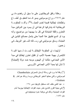 ‫ﻭﻫﻜﺫﺍ ﻭﺍﻓﻕ ﺍﻟﺒﺭﻴﻁﺎﻨﻴﻭﻥ ﻋﻠﻰ ﻤﺎ ﺴﺒﻕ ﺃﻥ ﺭﻓﻀﻭﻩ ﻓـﻲ‬
‫ﻋﺎﻡ ٩١٩١، ﻭﺭﺍﺡ ﻤﻭﺴﻭﻟﻴﻨﻲ ﻴﺴﻴﺭ ﻗـﺩ ‪‬ﺎ ﻟﺘﺤﻘﻴـﻕ ﺃﻁﻤـﺎﻉ‬
                ‫ﻤ‬
‫ﻭﺘﻁﻠﻌﺎﺕ ﺇﻴﻁﺎﻟﻴﺔ ﻗﺩﻴﻤﺔ ﻟﻀﻡ ﺍﻟﺤﺒﺸـﺔ)•(، ﻭﺃﻜـﺩ ﻟﻠﺤﻜﻭﻤـﺔ‬
‫ﺍﻟﺒﺭﻴﻁﺎﻨﻴﺔ ﺃﻨﻪ ﻴﺸﺎﺭﻜﻬﺎ ﺍﻟﺭﻏﺒﺔ ﻓﻲ ﺃﻥ ﻴﺴﻭﺩ ﺒﻴﻥ ﺍﻟﺩﻭﻟﺘﻴﻥ ﻤﺒﺩﺃ‬
‫ﺍﻟﺘﻌﺎﻭﻥ ﻭﺍﻟﺜﻘﺔ ﺍﻟﻤﺘﺒﺎﺩﻟﺔ ﻓﻲ ﻜل ﻤﺎ ﻴﻬﻤﻬﻤﺎ ﻤﻥ ﻤﻭﺍﻀﻴﻊ، ﻭﺃﻨﻪ‬
‫ﻴﻭﺩ ﻟﻭ ﺍﺘﺴﻊ ﺘﻁﺒﻴﻕ ﻫﺫﺍ ﺍﻟﻤﺒﺩﺃ ﺤﺘﻰ ﻴﺸﻤل ﻤﺼﺎﻟﺢ ﺍﻟﺒﻠﺩﻴﻥ ﻓﻲ‬
‫ﺍﻟﺤﺒﺸﺔ، ﻭﺴﺎﻕ ﻤﻭﺴﻭﻟﻴﻨﻲ ﻓﻲ ﺭﺴـﺎﻟﺘﻪ ﻟﻠﺴـﻔﻴﺭ ﺍﻟﺒﺭﻴﻁـﺎﻨﻲ‬
                                                          ‫ﺯﻋﻤﻴﻥ:‬
‫ﺃﻭﻟﻬﻤﺎ- ﺇﻥ ﺍﻟﺤﻜﻭﻤﺔ ﺍﻹﻴﻁﺎﻟﻴـﺔ ﻟﻴﺴـﺕ ﻟـﺩﻴﻬﺎ ﺍﻟﻨﻴـﺔ‬
‫ﻟﻺﻀﺭﺍﺭ ﺒﻬﻴﺒﺔ ﻋﺼﺒﺔ ﺍﻷﻤﻡ، ﺃﻭ ﺘﻘﻠﻴل ﺘﻌﺎﻭﻥ ﺇﻴﻁﺎﻟﻴﺎ ﻓﻲ ﻤﺒﺩﺃ‬
‫ﺍﻷﻤﻥ ﺍﻟﺠﻤﺎﻋﻲ، ﻁﺎﻟﻤﺎ ﺃﻥ ﺍﻟﻬﺠﻭﻡ ﻤﻭﺠﻪ ﻀﺩ ﺩﻭﻟﺔ )ﺍﻟﺤﺒﺸﺔ(‬
                    ‫ﻻ ﺸﺄﻥ ﻟﻬﺎ ﺒﻤﺒﺩﺃ ﺍﻷﻤﻥ ﺍﻟﺠﻤﺎﻋﻲ ﺍﻷﻭﺭﻭﺒﻲ.‬

        ‫)11( ﻭﻓ ﹰﺎ ﻟﻤﺎ ﻭﺭﺩ ﻓﻲ ﺭﺴﺎﻟﺔ ﺃﻭﺴﺘﻥ ﺘﺸﻤﺒﺭﻟﻴﻥ ‪Chamberlain‬‬
                                                     ‫ﻘ‬
 ‫ﻟﻤﻭﺴﻭﻟﻴﻨﻲ، ﻭﺍﻟﺘﻲ ﺤﻤﻠﻬﺎ ﺍﻟﺴﻔﻴﺭ ﺍﻟﺒﺭﻴﻁﺎﻨﻲ ﺒﺭﻭﻤﺎ ﺭﻭﻨﺎﻟﺩ ﺠﺭﺍﻫﺎﻡ .‪R‬‬
                                                      ‫‪ Graham‬ﺩ.‬
                  ‫ﺩ. ﻋﺒﺩ ﺍﻟﻐﻨﻲ ﺨﻠﻑ ﺍﷲ، ﻤﺴﺘﻘﺒل ﺇﻓﺭﻴﻘﻴﺎ، ﺹ ٤٢١.‬
     ‫)•( ﻓﻲ ﻨﻬﺎﻴﺔ ﺍﻟﻘﺭﻥ ﺍﻟﺘﺎﺴﻊ ﻋﺸﺭ ﻤﻨﻴﺕ ﺍﻟﻘﻭﺍﺕ ﺍﻹﻴﻁﺎﻟﻴﺔ ﺒﻬﺯﻴﻤﺔ ﺃﻤﺎﻡ‬
                  ‫ﺍﻟﻘﻭﺍﺕ ﺍﻟﺤﺒﺸﻴﺔ؛ ﻭﺫﻟﻙ ﻓﻲ ﻤﻭﻗﻌﺔ ﻋﺩﻭﺓ ‪ Adowa‬ﻓﻲ‬
                                                       ‫ﻋﺎﻡ ٦٩٨١.‬

‫٦١‬
 