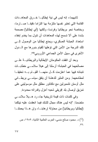 ‫ﺜﺎﻨﻴﻬﻤﺎ- ﺇﻨﻪ ﻟﻴﺱ ﻓﻲ ﻨﻴﺔ ﺇﻴﻁﺎﻟﻴـﺎ ﺨـﺭﻕ ﺍﻟﻤﻌﺎﻫـﺩﺍﺕ‬
‫ﺍﻟﻘﺎﺌﻤﺔ ﺍﻟﺘﻲ ﺘﻌﺘﺒﺭ ﻨﻔﺴﻬﺎ ﻤﻠﺘﺯﻤﺔ ﺒﻬﺎ ﺍﻟﺘﺯﺍ ‪‬ﺎ ﺩﻗﻴ ﹰـﺎ ﺼـﺎﺭ ‪‬ﺎ،‬
  ‫ﻤ‬        ‫ﻤ ﻘ‬
‫ﻭﺒﺨﺎﺼﺔ ﻨﺤﻭ ﺒﺭﻴﻁﺎﻨﻴﺎ ﻭﻓﺭﻨﺴﺎ، ﻭﻟﻜﻨﻬﺎ )ﺃﻱ ﺇﻴﻁﺎﻟﻴﺎ( ﻤﺼﻤﻤﺔ‬
‫ﺒﺸﺩﺓ ﻋﻠﻰ ﺃﻻ ﺘﺴﻤﺢ ﻟﻬﺫﻩ ﺍﻟﻤﻌﺎﻫﺩﺍﺕ ﺃﻥ ﺘﺌﻭل ﺒﻤﺎ ﻴﺨﺩﻡ ﺇﺨﻔﺎﺀ‬
‫ﺍﺴﺘﻌﺩﺍﺩ ﺍﻟﺤﺒﺸﺔ ﺍﻟﻌﺴﻜﺭﻱ، ﻭﻴﻤﻨﻊ ﺇﻴﻁﺎﻟﻴﺎ ﻤﻥ ﺍﻟﻭﺼﻭل ﺇﻟـﻰ‬
‫ﺘﻠﻙ ﺍﻟﺩﺭﺠﺔ ﻤﻥ ﺍﻷﻤﻥ ﺍﻟﺘﻲ ﺘﺅﻫﻠﻬﺎ ﻟﻠﻘﻴﺎﻡ ﺒﺩﻭﺭﻫﺎ ﻤﻊ ﺍﻟـﺩﻭل‬
              ‫ﺍﻷﺨﺭﻯ ﻓﻲ ﺴﺒﻴل ﺍﻷﻤﻥ ﺍﻟﺠﻤﺎﻋﻲ ﺍﻷﻭﺭﻭﺒﻲ)21(.‬
‫ﻭﺒﻌﺩ ﺃﻥ ﺍﺘﻔﻘﺕ ﺍﻟﺤﻜﻭﻤﺘﺎﻥ ﺍﻹﻴﻁﺎﻟﻴﺔ ﻭﺍﻟﺒﺭﻴﻁﺎﻨﻴـﺔ ﻋﻠـﻰ‬
‫ﻤﺼﺎﻟﺤﻬﻤﺎ ﻓﻲ ﺍﻟﺤﺒﺸﺔ؛ ﺃﺭﺴﻠﺘﺎ ﺇﻟﻰ ﻫﻴﻼ ﺴﻼﺴـﻲ ﺨﻁﺎﺒـﺎﺕ‬
‫ﺘﻨﺒﺌﺎﻨﻪ ﻓﻴﻬﺎ ﻋﻤﺎ ﺍﻋﺘﺯﻤﺕ ﻜـل ﻤﻨﻬﻤـﺎ ﺍﻟﻘﻴـﺎﻡ ﺒـﻪ ﺘﺤﻘﻴ ﹰـﺎ‬
  ‫ﻘ‬
‫ﻟﻤﻁﺎﻤﻌﻬﻤﺎ. ﻭﻤﻥ ﺍﻟﻤﺜﻴﺭ ﻟﻠﺩﻫﺸﺔ ﺃﻥ ﻴﺘﻔﻕ ﺴﻴﺎﺴـﻲ ﺒﺭﻴﻁـﺎﻨﻲ‬
‫ﻤﺜل ﺃﻭﺴﺘﻥ ﺘﺸﻤﺒﺭﻟﻴﻥ ﻤﻊ ﺩﻜﺘﺎﺘﻭﺭ ﻤﻁﻠﻕ ﻤﺜل ﻤﻭﺴﻭﻟﻴﻨﻲ ﻋﻠﻰ‬
      ‫ﺘﻤﺯﻴﻕ ﺃﻭﺼﺎل ﺒﻠﺩ ﺇﻓﺭﻴﻘﻲ ﺸﻌﺒﻪ ﺃﻋﺯل ﻭﻗﺩﺭﺍﺘﻪ ﻤﺤﺩﻭﺩﺓ.‬
‫ﻭﻓﻲ ﻜﻠﻤﺎﺕ ﺫﺍﺕ ﻗﻴﻤﺔ ﺘﺎﺭﻴﺨﻴﺔ ﺠﺎﺀ ﺭﺩ ﻫـﻴﻼ ﺴﻼﺴـﻲ‬
‫ﻤﺘﻀﻤ ﹰﺎ: "ﺇﻨﻪ ﻟﻴﺱ ﻫﻨﺎﻙ ﻤﺠﺎل ﻟﻠﺸﻙ ﻓﻴﻤﺎ ﺍﻨﻌﻘﺩﺕ ﻋﻠﻴﻪ ﻨﻴﺘﻜﻤﺎ‬
                                                  ‫ﻨ‬
‫)ﺇﻴﻁﺎﻟﻴﺎ ﻭﺒﺭﻴﻁﺎﻨﻴﺎ( ﻤﻥ ﻤﺤﺎﻭﻟﺔ ﺇﺭﻫﺎﺒﻨـﺎ، ﻭﺇﻥ ﻫـﺫﺍ ﻴﺤﻤﻠﻨـﺎ‬


     ‫)21( ﺩ. ﻤﺤﻤﻭﺩ ﺼﺎﻟﺢ ﻤﻨﺴﻲ، ﺍﻟﺤﺭﺏ ﺍﻟﻌﺎﻟﻤﻴﺔ ﺍﻟﺜﺎﻨﻴﺔ، ٩٨٩١، ﺹ‬
                                                         ‫٦٣.‬

‫٧١‬
 