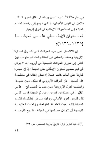 ‫ﻓﻲ ﻋﺎﻡ ٨٢٩١)51(، ﺭﻤﺕ ﻤﻥ ﻭﺭﺍﺌﻪ ﺇﻟﻰ ﺨﻠﻕ ﺸﻌﻭﺭ ﻜـﺎﺫﺏ‬
‫ﺒﺎﻷﻤﻥ ﻓﻲ ﻨﻔﻭﺱ ﺍﻷﺤﺒﺎﺵ؛ ﺇﺫ ﻜﺎﻥ ﻤﻭﺴﻭﻟﻴﻨﻲ ﻴﺨﻁﻁ ﻟﻀـﻡ‬
        ‫ﺍﻟﺤﺒﺸﺔ ﺇﻟﻰ ﺍﻟﻤﺴﺘﻌﻤﺭﺍﺕ ﺍﻹﻴﻁﺎﻟﻴﺔ ﻓﻲ ﺸﺭﻕ ﺇﻓﺭﻴﻘﻴﺎ.‬
‫ـﺔ‬
 ‫ـﻰ ﺍﻟﺤﺒﺸــ‬
          ‫ـﺎﻟﻲ ﻋﻠــ‬
                  ‫ـﺩﻭﺍﻥ ﺍﻹﻴﻁــ‬
                             ‫ﺍﻟﻌــ‬
                                  ‫)٥٣٩١-٦٣٩١(:‬
‫ﺇﻥ ﺍﻻﻗﺘﺼﺎﺭ ﻋﻠﻰ ﺴﺭﺩ ﺍﻟﺤﻭﺍﺩﺙ ﻓـﻲ ﺸـﺭﻕ ﺍﻟﻘـﺎﺭﺓ‬
‫ﺍﻹﻓﺭﻴﻘﻴﺔ ﻭﺤﺩﻫﺎ، ﻭﺍﻟﻤﻀﻲ ﻓﻲ ﺍﺴﺘﻨﺘﺎﺝ ﺍﻟﻨﺘـﺎﺌﺞ ﻤﻨﻬـﺎ، ﺩﻭﻥ‬
‫ﺍﻟﻨﻅﺭ ﺇﻟﻰ ﻤﺠﺭﻯ ﺍﻟﺤﻭﺍﺩﺙ ﺍﻟﺴﻴﺎﺴﻴﺔ ﻓﻲ ﺃﻭﺭﻭﺒﺎ؛ ﻗﺩ ﻻ ﻴﺅﺩﻱ‬
‫ﺇﻟﻰ ﻓﻬﻡ ﺼﺤﻴﺢ ﻟﻠﻌﺩﻭﺍﻥ ﺍﻹﻴﻁﺎﻟﻲ ﻋﻠﻰ ﺍﻟﺤﺒﺸﺔ؛ ﺇﺫ ﺇﻥ ﺴﻴﻁﺭﺓ‬
‫ﺍﻟﻨﺎﺯﻴﺔ ﻋﻠﻰ ﺃﻟﻤﺎﻨﻴﺎ ﻜﺎﻨﺕ ﻋﺎﻤﻼ ﻻ ﻴﻤﻜﻥ ﺇﻏﻔﺎﻟﻪ ﻓﻲ ﻤﻌﺎﻟﺠـﺔ‬
                         ‫ﹰ‬
‫ﻫﺫﻩ ﺍﻟﻤﺄﺴﺎﺓ.. ﻷﻥ ﺍﻟﻤﻭﻗﻑ ﺍﻷﻭﺭﻭﺒﻲ ﻗﺩ ﺘﺸﻜل ﻤـﻥ ﺠﺩﻴـﺩ،‬
‫ﻭﺍﻨﺘﻅﻤﺕ ﺍﻟﺩﻭل ﺍﻷﻭﺭﻭﺒﻴﺔ ﻤـﻥ ﺤﻴـﺙ ﺍﻟﻤﺼـﺎﻟﺢ – ﻋﻠـﻰ‬
‫ﺍﻷﻗل - ﻓﻲ ﻤﻌﺴﻜﺭﻴﻥ ﻜﺒﻴﺭﻴﻥ؛ ﻭﻤﻥ ﺜﻡ ﺍﺘﺠﻬﺕ ﻓﺭﻨﺴﺎ ﺍﻟﺘـﻲ‬
‫ﻜﺎﻥ ﻜﺎﺒﻭﺱ ﺍﻟﻐﺯﻭ ﺍﻷﻟﻤﺎﻨﻲ ﻴﺅﺭﻗﻬﺎ؛ ﺸـﻁﺭ ﺇﻴﻁﺎﻟﻴـﺎ، ﺘﻨﺸـﺩ‬
‫ﺍﻟﻤﻌﻭﻨﺔ ﺇﺫﺍ ﻤﺎ ﻫﺒﺕ ﺍﻟﻌﺎﺼﻔﺔ ﺍﻟﻤﺘﻭﻗﻌﺔ، ﻭﺍﺭﺘﻀﺕ ﺍﻟﺤﻜﻭﻤـﺔ‬
‫ﺍﻟﻔﺭﻨﺴﻴﺔ ﺃﻥ ﺘﺘﺠﺎﻫل ﻤﺼﺎﻟﺤﻬﺎ ﻓﻲ ﺍﻟﺤﺒﺸﺔ، ﻟﺘﺘـﻴﺢ ﺍﻟﻔﺭﺼـﺔ‬


       ‫)51( ﺩ.ﻋﺒﺩ ﺍﻟﻌﺯﻴﺯ ﻨﻭﺍﺭ، ﺘﺎﺭﻴﺦ ﺃﻭﺭﻭﺒﺎ ﺍﻟﻤﻌﺎﺼﺭ، ﺹ ٢٧٣.‬

‫٩١‬
 