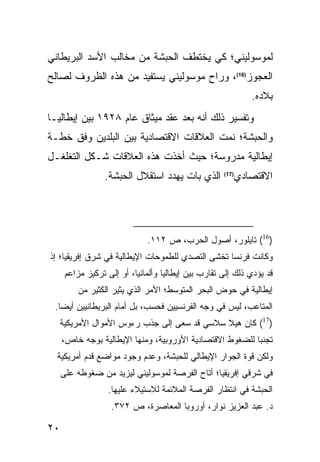 ‫ﻟﻤﻭﺴﻭﻟﻴﻨﻲ؛ ﻜﻲ ﻴﺨﺘﻁﻑ ﺍﻟﺤﺒﺸﺔ ﻤﻥ ﻤﺨﺎﻟﺏ ﺍﻷﺴﺩ ﺍﻟﺒﺭﻴﻁﺎﻨﻲ‬
‫ﺍﻟﻌﺠﻭﺯ)61(، ﻭﺭﺍﺡ ﻤﻭﺴﻭﻟﻴﻨﻲ ﻴﺴﺘﻔﻴﺩ ﻤﻥ ﻫﺫﻩ ﺍﻟﻅﺭﻭﻑ ﻟﺼﺎﻟﺢ‬
                                                             ‫ﺒﻼﺩﻩ.‬
‫ﻭﺘﻔﺴﻴﺭ ﺫﻟﻙ ﺃﻨﻪ ﺒﻌﺩ ﻋﻘﺩ ﻤﻴﺜﺎﻕ ﻋﺎﻡ ٨٢٩١ ﺒﻴﻥ ﺇﻴﻁﺎﻟﻴـﺎ‬
‫ﻭﺍﻟﺤﺒﺸﺔ؛ ﻨﻤﺕ ﺍﻟﻌﻼﻗﺎﺕ ﺍﻻﻗﺘﺼﺎﺩﻴﺔ ﺒﻴﻥ ﺍﻟﺒﻠﺩﻴﻥ ﻭﻓﻕ ﺨﻁـﺔ‬
‫ﺇﻴﻁﺎﻟﻴﺔ ﻤﺩﺭﻭﺴﺔ؛ ﺤﻴﺙ ﺃﺨﺫﺕ ﻫﺫﻩ ﺍﻟﻌﻼﻗﺎﺕ ﺸـﻜل ﺍﻟﺘﻐﻠﻐـل‬
                 ‫ﺍﻟﺫﻱ ﺒﺎﺕ ﻴﻬﺩﺩ ﺍﺴﺘﻘﻼل ﺍﻟﺤﺒﺸﺔ.‬           ‫ﺍﻻﻗﺘﺼﺎﺩﻱ‬
                                                     ‫)71(‬




                              ‫)61( ﺘﺎﻴﻠﻭﺭ، ﺃﺼﻭل ﺍﻟﺤﺭﺏ، ﺹ ٢١١.‬
‫ﻭﻜﺎﻨﺕ ﻓﺭﻨﺴﺎ ﺘﺨﺸﻰ ﺍﻟﺘﺼﺩﻱ ﻟﻠﻁﻤﻭﺤﺎﺕ ﺍﻹﻴﻁﺎﻟﻴﺔ ﻓﻲ ﺸﺭﻕ ﺇﻓﺭﻴﻘﻴﺎ؛ ﺇﺫ‬
      ‫ﻗﺩ ﻴﺅﺩﻱ ﺫﻟﻙ ﺇﻟﻰ ﺘﻘﺎﺭﺏ ﺒﻴﻥ ﺇﻴﻁﺎﻟﻴﺎ ﻭﺃﻟﻤﺎﻨﻴﺎ، ﺃﻭ ﺇﻟﻰ ﺘﺭﻜﻴﺯ ﻤﺯﺍﻋﻡ‬
          ‫ﺇﻴﻁﺎﻟﻴﺔ ﻓﻲ ﺤﻭﺽ ﺍﻟﺒﺤﺭ ﺍﻟﻤﺘﻭﺴﻁ؛ ﺍﻷﻤﺭ ﺍﻟﺫﻱ ﻴﺜﻴﺭ ﺍﻟﻜﺜﻴﺭ ﻤﻥ‬
 ‫ﺍﻟﻤﺘﺎﻋﺏ، ﻟﻴﺱ ﻓﻲ ﻭﺠﻪ ﺍﻟﻔﺭﻨﺴﻴﻴﻥ ﻓﺤﺴﺏ، ﺒل ﺃﻤﺎﻡ ﺍﻟﺒﺭﻴﻁﺎﻨﻴﻴﻥ ﺃﻴ ‪‬ﺎ.‬
   ‫ﻀ‬
     ‫)71( ﻜﺎﻥ ﻫﻴﻼ ﺴﻼﺴﻲ ﻗﺩ ﺴﻌﻰ ﺇﻟﻰ ﺠﺫﺏ ﺭﺀﻭﺱ ﺍﻷﻤﻭﺍل ﺍﻷﻤﺭﻴﻜﻴﺔ‬
     ‫ﺘﺠﻨ ‪‬ﺎ ﻟﻠﻀﻐﻭﻁ ﺍﻻﻗﺘﺼﺎﺩﻴﺔ ﺍﻷﻭﺭﻭﺒﻴﺔ، ﻭﻤﻨﻬﺎ ﺍﻹﻴﻁﺎﻟﻴﺔ ﺒﻭﺠﻪ ﺨﺎﺹ،‬
                                                          ‫ﺒ‬
  ‫ﻭﻟﻜﻥ ﻗﻭﺓ ﺍﻟﺠﻭﺍﺭ ﺍﻹﻴﻁﺎﻟﻲ ﻟﻠﺤﺒﺸﺔ، ﻭﻋﺩﻡ ﻭﺠﻭﺩ ﻤﻭﺍﻀﻊ ﻗﺩﻡ ﺃﻤﺭﻴﻜﻴﺔ‬
     ‫ﻓﻲ ﺸﺭﻗﻲ ﺇﻓﺭﻴﻘﻴﺎ؛ ﺃﺘﺎﺡ ﺍﻟﻔﺭﺼﺔ ﻟﻤﻭﺴﻭﻟﻴﻨﻲ ﻟﻴﺯﻴﺩ ﻤﻥ ﻀﻐﻭﻁﻪ ﻋﻠﻰ‬
                  ‫ﺍﻟﺤﺒﺸﺔ ﻓﻲ ﺍﻨﺘﻅﺎﺭ ﺍﻟﻔﺭﺼﺔ ﺍﻟﻤﻼﺌﻤﺔ ﻟﻼﺴﺘﻴﻼﺀ ﻋﻠﻴﻬﺎ.‬
                   ‫ﺩ. ﻋﺒﺩ ﺍﻟﻌﺯﻴﺯ ﻨﻭﺍﺭ، ﺃﻭﺭﻭﺒﺎ ﺍﻟﻤﻌﺎﺼﺭﺓ، ﺹ ٢٧٣.‬

‫٠٢‬
 