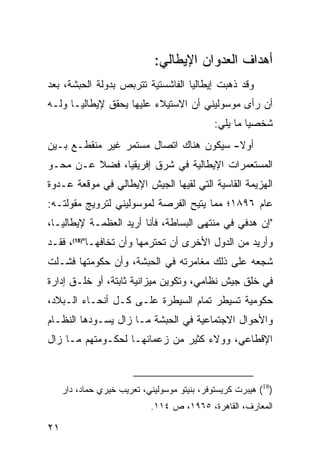 ‫ﺃﻫﺩﺍﻑ ﺍﻟﻌﺩﻭﺍﻥ ﺍﻹﻴﻁﺎﻟﻲ:‬
‫ﻭﻗﺩ ﺫﻫﺒﺕ ﺇﻴﻁﺎﻟﻴﺎ ﺍﻟﻔﺎﺸﺴﺘﻴﺔ ﺘﺘﺭﺒﺹ ﺒﺩﻭﻟﺔ ﺍﻟﺤﺒﺸﺔ، ﺒﻌﺩ‬
‫ﺃﻥ ﺭﺃﻯ ﻤﻭﺴﻭﻟﻴﻨﻲ ﺃﻥ ﺍﻻﺴﺘﻴﻼﺀ ﻋﻠﻴﻬﺎ ﻴﺤﻘﻕ ﻹﻴﻁﺎﻟﻴـﺎ ﻭﻟـﻪ‬
                                              ‫ﺸﺨﺼ ‪‬ﺎ ﻤﺎ ﻴﻠﻲ:‬
                                                       ‫ﻴ‬
‫ﺃﻭﻻ- ﺴﻴﻜﻭﻥ ﻫﻨﺎﻙ ﺍﺘﺼﺎل ﻤﺴﺘﻤﺭ ﻏﻴﺭ ﻤﻨﻘﻁـﻊ ﺒـﻴﻥ‬
                                        ‫ﹰ‬
‫ﺍﻟﻤﺴﺘﻌﻤﺭﺍﺕ ﺍﻹﻴﻁﺎﻟﻴﺔ ﻓﻲ ﺸﺭﻕ ﺇﻓﺭﻴﻘﻴﺎ، ﻓﻀﻼ ﻋـﻥ ﻤﺤـﻭ‬
         ‫ﹰ‬
‫ﺍﻟﻬﺯﻴﻤﺔ ﺍﻟﻘﺎﺴﻴﺔ ﺍﻟﺘﻲ ﻟﻘﻴﻬﺎ ﺍﻟﺠﻴﺵ ﺍﻹﻴﻁﺎﻟﻲ ﻓﻲ ﻤﻭﻗﻌﺔ ﻋـﺩﻭﺓ‬
‫ﻋﺎﻡ ٦٩٨١؛ ﻤﻤﺎ ﻴﺘﻴﺢ ﺍﻟﻔﺭﺼﺔ ﻟﻤﻭﺴﻭﻟﻴﻨﻲ ﻟﺘﺭﻭﻴﺞ ﻤﻘﻭﻟﺘـﻪ:‬
‫"ﺇﻥ ﻫﺩﻓﻲ ﻓﻲ ﻤﻨﺘﻬﻰ ﺍﻟﺒﺴﺎﻁﺔ، ﻓﺄﻨﺎ ﺃﺭﻴﺩ ﺍﻟﻌﻅﻤـﺔ ﻹﻴﻁﺎﻟﻴـﺎ،‬
‫ﻭﺃﺭﻴﺩ ﻤﻥ ﺍﻟﺩﻭل ﺍﻷﺨﺭﻯ ﺃﻥ ﺘﺤﺘﺭﻤﻬﺎ ﻭﺃﻥ ﺘﺨﺎﻓﻬـﺎ")81(، ﻓﻘـﺩ‬
‫ﺸﺠﻌﻪ ﻋﻠﻰ ﺫﻟﻙ ﻤﻐﺎﻤﺭﺘﻪ ﻓﻲ ﺍﻟﺤﺒﺸﺔ، ﻭﺃﻥ ﺤﻜﻭﻤﺘﻬﺎ ﻓﺸـﻠﺕ‬
‫ﻓﻲ ﺨﻠﻕ ﺠﻴﺵ ﻨﻅﺎﻤﻲ، ﻭﺘﻜﻭﻴﻥ ﻤﻴﺯﺍﻨﻴﺔ ﺜﺎﺒﺘﺔ، ﺃﻭ ﺨﻠـﻕ ﺇﺩﺍﺭﺓ‬
‫ﺤﻜﻭﻤﻴﺔ ﺘﺴﻴﻁﺭ ﺘﻤﺎﻡ ﺍﻟﺴﻴﻁﺭﺓ ﻋﻠـﻰ ﻜـل ﺃﻨﺤـﺎﺀ ﺍﻟـﺒﻼﺩ،‬
‫ﻭﺍﻷﺤﻭﺍل ﺍﻻﺠﺘﻤﺎﻋﻴﺔ ﻓﻲ ﺍﻟﺤﺒﺸﺔ ﻤـﺎ ﺯﺍل ﻴﺴـﻭﺩﻫﺎ ﺍﻟﻨﻅـﺎﻡ‬
‫ﺍﻹﻗﻁﺎﻋﻲ، ﻭﻭﻻﺀ ﻜﺜﻴﺭ ﻤﻥ ﺯﻋﻤﺎﺌﻬـﺎ ﻟﺤﻜـﻭﻤﺘﻬﻡ ﻤـﺎ ﺯﺍل‬



     ‫)81( ﻫﻴﺒﺭﺕ ﻜﺭﻴﺴﺘﻭﻓﺭ، ﺒﻨﻴﺘﻭ ﻤﻭﺴﻭﻟﻴﻨﻲ، ﺘﻌﺭﻴﺏ ﺨﻴﺭﻱ ﺤﻤﺎﺩ، ﺩﺍﺭ‬
                             ‫ﺍﻟﻤﻌﺎﺭﻑ، ﺍﻟﻘﺎﻫﺭﺓ، ٥٦٩١، ﺹ ٤١١.‬

‫١٢‬
 