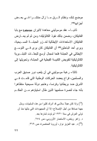 ‫ﻤﻭﻀﻊ ﺸﻙ، ﻭﻨﻅﺎﻡ ﺍﻟـﺭﻕ ﻤـﺎ ﺯﺍل ﻤﻨﺘﺸـ ‪‬ﺍ ﻓـﻲ ﺒﻌـﺽ‬
          ‫ﺭ‬
                                                       ‫ﺃﺠﺯﺍﺌﻬﺎ)91(.‬
‫ﻤﻊ ﺒﺎﺒﺎ‬   ‫‪Lateran‬‬   ‫ﺜﺎﻨ ‪‬ـﺎ- ﻋﻘﺩ ﻤﻭﺴﻭﻟﻴﻨﻲ ﻤﻌﺎﻫﺩﺓ ﻻﺘﻴﺭﺍﻥ‬
                                                  ‫ﻴ‬
‫ﺍﻟﻔﺎﺘﻴﻜﺎﻥ، ﻭﻀﻤﻥ ﺒﺫﻟﻙ ﻨﻔﻭﺫ ﺍﻟﻜﺎﺜﻭﻟﻴﻙ؛ ﻭﻤﻥ ﺜﻡ ﻟﻡ ﻴﻌـﺎﺭﺽ‬
‫ﺍﻟﻔﺎﺘﻴﻜﺎﻥ ﺍﻻﺴﺘﻌﺩﺍﺩﺍﺕ ﺍﻹﻴﻁﺎﻟﻴﺔ ﻟﻐـﺯﻭ ﺍﻟﺤﺒﺸـﺔ ﺍﻟﻤﺴـﻴﺤﻴﺔ،‬
‫ﺃﻥ ﺍﻟﻔﺎﺘﻴﻜﺎﻥ ﻜﺎﻥ ﻴﺭﻯ ﻓـﻲ ﺍﻟﺘﻭﺴـﻊ‬         ‫)02(‬
                                                ‫ﻭﻴﺭﻯ ﺃﺤﺩ ﺍﻟﺒﺎﺤﺜﻴﻥ‬
‫ﺍﻹﻴﻁﺎﻟﻲ ﻓﻲ ﺍﻟﺤﺒﺸﺔ ﻓﺘ ‪‬ﺎ ﻟﻤﺠﺎل ﺃﻭﺴﻊ ﻟﻠﺒﻌﺜـﺎﺕ ﺍﻟﺘﺒﺸـﻴﺭﻴﺔ‬
                                ‫ﺤ‬
‫ﺍﻟﻜﺎﺜﻭﻟﻴﻜﻴﺔ ﻟﺘﻘﻭﻴﺽ ﺍﻟﻜﻨﻴﺴﺔ ﺍﻟﻘﺒﻁﻴﺔ ﻓﻲ ﺍﻟﺤﺒﺸﺔ، ﻭﺘﺤﻭﻴﻠﻬﺎ ﺇﻟﻰ‬
                                                       ‫ﺍﻟﻜﺎﺜﻭﻟﻴﻜﻴﺔ.‬
‫ﺜﺎﻟ ﹰﺎ- ﺭﻏﺒﺔ ﻤﻭﺴﻭﻟﻴﻨﻲ ﻓﻲ ﺃﻥ ﻴﻠﻌﺏ ﺩﻭﺭ ﺼﺩﻴﻕ ﺍﻟﻌﺭﺏ‬
                                          ‫ﺜ‬
‫ﻭﺍﻟﻤﺴﻠﻤﻴﻥ، ﻓﺭﺍﺡ ﻴﻌﻀﺩ ﺍﻟﺤﺭﻜﺎﺕ ﺍﻟﻭﻁﻨﻴﺔ ﺍﻟﺘﻲ ﻗﺎﻤـﺕ ﻓـﻲ‬
‫ﺍﻟﺸﺭﻕ ﻀﺩ ﺒﺭﻴﻁﺎﻨﻴﺎ ﻭﻓﺭﻨﺴﺎ، ﻭﻫﺎﺠﻡ ﺩﻭﻟﺔ ﻤﺴﻴﺤﻴﺔ ﻤﺘﻅﺎﻫ ‪‬ﺍ‬
 ‫ﺭ‬
‫ﺒﺄﻨﻪ ﺠﺎﺀ ﻟﻨﺼﺭﺓ ﻤﺴﻠﻤﻴﻬﺎ ﺍﻟﺫﻴﻥ ﻁﺎل ﺍﺴﺘﻴﺎﺅﻫﻡ ﻤـﻥ ﺍﻟﺤﻜـﻡ‬


     ‫)91( ﻭﺇﺫﺍ ﻜﺎﻥ ﻫﻴﻼ ﺴﻼﺴﻲ ﻗﺩ ﺃﺩﺭﻙ ﻜﺜﻴ ‪‬ﺍ ﻤﻥ ﻫﺫﻩ ﺍﻟﺴﻠﺒﻴﺎﺕ، ﻭﺒﺫل‬
                            ‫ﺭ‬
   ‫ﺠﻬ ‪‬ﺍ ﺼﺎﺩ ﹰﺎ ﻤﻥ ﺃﺠل ﺍﻹﺼﻼﺡ؛ ﺇﻻ ﺃﻥ ﺍﻟﻤﺠﻬﻭﺩﺍﺕ ﺍﻟﺘﻲ ﺒﺫﻟﻬﺎ ﻤﻨﺫ ﺃﻥ‬
                                                    ‫ﻗ‬      ‫ﺩ‬
                     ‫ﺘﻭﻟﻰ ﺍﻟﻌﺭﺵ ﻓﻲ ﺴﻨﺔ ١٣٩١ ﻟﻡ ﺘﺅﺕ ﺜﻤﺎﺭﻫﺎ ﺒﻌﺩ.‬
                                 ‫ِ‬
                    ‫ﺩ. ﺯﺍﻫﺭ ﺭﻴﺎﺽ، ﺍﻻﺴﺘﻌﻤﺎﺭ ﺍﻷﻭﺭﻭﺒﻲ، ﺹ ٤٥٢.‬
              ‫)02( ﺩ. ﻋﺒﺩ ﺍﻟﻌﺯﻴﺯ ﻨﻭﺍﺭ، ﺃﻭﺭﻭﺒﺎ ﺍﻟﻤﻌﺎﺼﺭﺓ، ﺹ ٩٦٣.‬

‫٢٢‬
 