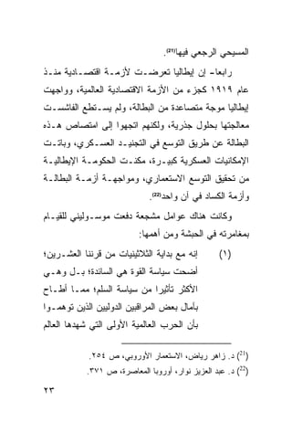 ‫ﺍﻟﻤﺴﻴﺤﻲ ﺍﻟﺭﺠﻌﻲ ﻓﻴﻬﺎ)12(.‬
‫ﺭﺍﺒ ‪‬ﺎ- ﺇﻥ ﺇﻴﻁﺎﻟﻴﺎ ﺘﻌﺭﻀـﺕ ﻷﺯﻤـﺔ ﺍﻗﺘﺼـﺎﺩﻴﺔ ﻤﻨـﺫ‬
                                         ‫ﻌ‬
‫ﻋﺎﻡ ٩١٩١ ﻜﺠﺯﺀ ﻤﻥ ﺍﻷﺯﻤﺔ ﺍﻻﻗﺘﺼﺎﺩﻴﺔ ﺍﻟﻌﺎﻟﻤﻴﺔ، ﻭﻭﺍﺠﻬﺕ‬
‫ﺇﻴﻁﺎﻟﻴﺎ ﻤﻭﺠﺔ ﻤﺘﺼﺎﻋﺩﺓ ﻤﻥ ﺍﻟﺒﻁﺎﻟﺔ، ﻭﻟﻡ ﻴﺴـﺘﻁﻊ ﺍﻟﻔﺎﺸﺴـﺕ‬
‫ﻤﻌﺎﻟﺠﺘﻬﺎ ﺒﺤﻠﻭل ﺠﺫﺭﻴﺔ، ﻭﻟﻜﻨﻬﻡ ﺍﺘﺠﻬﻭﺍ ﺇﻟﻰ ﺍﻤﺘﺼﺎﺹ ﻫـﺫﻩ‬
‫ﺍﻟﺒﻁﺎﻟﺔ ﻋﻥ ﻁﺭﻴﻕ ﺍﻟﺘﻭﺴﻊ ﻓﻲ ﺍﻟﺘﺠﻨﻴـﺩ ﺍﻟﻌﺴـﻜﺭﻱ، ﻭﺒﺎﺘـﺕ‬
‫ﺍﻹﻤﻜﺎﻨﻴﺎﺕ ﺍﻟﻌﺴﻜﺭﻴﺔ ﻜﺒﻴـﺭﺓ، ﻤﻜﻨـﺕ ﺍﻟﺤﻜﻭﻤـﺔ ﺍﻹﻴﻁﺎﻟﻴـﺔ‬
‫ﻤﻥ ﺘﺤﻘﻴﻕ ﺍﻟﺘﻭﺴﻊ ﺍﻻﺴﺘﻌﻤﺎﺭﻱ، ﻭﻤﻭﺍﺠﻬـﺔ ﺃﺯﻤـﺔ ﺍﻟﺒﻁﺎﻟـﺔ‬
                             ‫ﻭﺃﺯﻤﺔ ﺍﻟﻜﺴﺎﺩ ﻓﻲ ﺁﻥ ﻭﺍﺤﺩ)22(.‬
‫ﻭﻜﺎﻨﺕ ﻫﻨﺎﻙ ﻋﻭﺍﻤل ﻤﺸﺠﻌﺔ ﺩﻓﻌﺕ ﻤﻭﺴـﻭﻟﻴﻨﻲ ﻟﻠﻘﻴـﺎﻡ‬
                          ‫ﺒﻤﻐﺎﻤﺭﺘﻪ ﻓﻲ ﺍﻟﺤﺒﺸﺔ ﻭﻤﻥ ﺃﻫﻤﻬﺎ:‬
‫ﺇﻨﻪ ﻤﻊ ﺒﺩﺍﻴﺔ ﺍﻟﺜﻼﺜﻴﻨﻴﺎﺕ ﻤﻥ ﻗﺭﻨﻨﺎ ﺍﻟﻌﺸـﺭﻴﻥ؛‬        ‫)١(‬
‫ﺃﻀﺤﺕ ﺴﻴﺎﺴﺔ ﺍﻟﻘﻭﺓ ﻫﻲ ﺍﻟﺴﺎﺌﺩﺓ؛ ﺒـل ﻭﻫـﻲ‬
‫ﺍﻷﻜﺜﺭ ﺘﺄﺜﻴ ‪‬ﺍ ﻤﻥ ﺴﻴﺎﺴﺔ ﺍﻟﺴﻠﻡ؛ ﻤﻤـﺎ ﺃﻁـﺎﺡ‬
                            ‫ﺭ‬
‫ﺒﺂﻤﺎل ﺒﻌﺽ ﺍﻟﻤﺭﺍﻗﺒﻴﻥ ﺍﻟﺩﻭﻟﻴﻴﻥ ﺍﻟﺫﻴﻥ ﺘﻭﻫﻤـﻭﺍ‬
‫ﺒﺄﻥ ﺍﻟﺤﺭﺏ ﺍﻟﻌﺎﻟﻤﻴﺔ ﺍﻷﻭﻟﻰ ﺍﻟﺘﻲ ﺸﻬﺩﻫﺎ ﺍﻟﻌﺎﻟﻡ‬

            ‫)12( ﺩ. ﺯﺍﻫﺭ ﺭﻴﺎﺽ، ﺍﻻﺴﺘﻌﻤﺎﺭ ﺍﻷﻭﺭﻭﺒﻲ، ﺹ ٤٥٢.‬
           ‫)22( ﺩ. ﻋﺒﺩ ﺍﻟﻌﺯﻴﺯ ﻨﻭﺍﺭ، ﺃﻭﺭﻭﺒﺎ ﺍﻟﻤﻌﺎﺼﺭﺓ، ﺹ ١٧٣.‬

‫٣٢‬
 