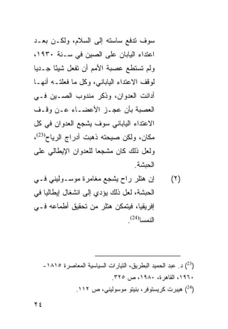 ‫ﺴﻭﻑ ﺘﺩﻓﻊ ﺴﺎﺴﺘﻪ ﺇﻟﻰ ﺍﻟﺴﻼﻡ، ﻭﻟﻜـﻥ ﺒﻌـﺩ‬
‫ﺍﻋﺘﺩﺍﺀ ﺍﻟﻴﺎﺒﺎﻥ ﻋﻠﻰ ﺍﻟﺼﻴﻥ ﻓﻲ ﺴـﻨﺔ ٠٣٩١،‬
‫ﻭﻟﻡ ﺘﺴﺘﻁﻊ ﻋﺼﺒﺔ ﺍﻷﻤﻡ ﺃﻥ ﺘﻔﻌل ﺸﻴ ًﺎ ﺠـﺩ ‪‬ﺎ‬
 ‫ﻴ‬      ‫ﺌ‬
‫ﻟﻭﻗﻑ ﺍﻻﻋﺘﺩﺍﺀ ﺍﻟﻴﺎﺒﺎﻨﻲ، ﻭﻜل ﻤﺎ ﻓﻌﻠﺘـﻪ ﺃﻨﻬـﺎ‬
‫ﺃﺩﺍﻨﺕ ﺍﻟﻌﺩﻭﺍﻥ، ﻭﺫﻜﺭ ﻤﻨﺩﻭﺏ ﺍﻟﺼـﻴﻥ ﻓـﻲ‬
‫ﺍﻟﻌﺼﺒﺔ ﺒﺄﻥ ﻋﺠـﺯ ﺍﻷﻋﻀـﺎﺀ ﻋـﻥ ﻭﻗـﻑ‬
‫ﺍﻻﻋﺘﺩﺍﺀ ﺍﻟﻴﺎﺒﺎﻨﻲ ﺴﻭﻑ ﻴﺸﺠﻊ ﺍﻟﻌﺩﻭﺍﻥ ﻓﻲ ﻜل‬
‫ﻤﻜﺎﻥ، ﻭﻟﻜﻥ ﺼﻴﺤﺘﻪ ﺫﻫﺒﺕ ﺃﺩﺭﺍﺝ ﺍﻟﺭﻴﺎﺡ)32(،‬
‫ﻭﻟﻌل ﺫﻟﻙ ﻜﺎﻥ ﻤﺸﺠ ‪‬ﺎ ﻟﻠﻌﺩﻭﺍﻥ ﺍﻹﻴﻁﺎﻟﻲ ﻋﻠﻰ‬
                     ‫ﻌ‬
                                         ‫ﺍﻟﺤﺒﺸﺔ.‬
‫ﺇﻥ ﻫﺘﻠﺭ ﺭﺍﺡ ﻴﺸﺠﻊ ﻤﻐﺎﻤﺭﺓ ﻤﻭﺴـﻭﻟﻴﻨﻲ ﻓـﻲ‬                  ‫)٢(‬
‫ﺍﻟﺤﺒﺸﺔ، ﻟﻌل ﺫﻟﻙ ﻴﺅﺩﻱ ﺇﻟﻰ ﺍﻨﺸﻐﺎل ﺇﻴﻁﺎﻟﻴﺎ ﻓﻲ‬
‫ﺇﻓﺭﻴﻘﻴﺎ، ﻓﻴﺘﻤﻜﻥ ﻫﺘﻠﺭ ﻤﻥ ﺘﺤﻘﻴﻕ ﺃﻁﻤﺎﻋﻪ ﻓـﻲ‬
                                      ‫ﺍﻟﻨﻤﺴﺎ)42(.‬




     ‫)32( ﺩ. ﻋﺒﺩ ﺍﻟﺤﻤﻴﺩ ﺍﻟﺒﻁﺭﻴﻕ، ﺍﻟﺘﻴﺎﺭﺍﺕ ﺍﻟﺴﻴﺎﺴﻴﺔ ﺍﻟﻤﻌﺎﺼﺭﺓ ٥١٨١-‬
                                ‫٠٦٩١، ﺍﻟﻘﺎﻫﺭﺓ، ٠٨٩١، ﺹ ٥٢٣.‬
                  ‫)42( ﻫﻴﺒﺭﺕ ﻜﺭﻴﺴﺘﻭﻓﺭ، ﺒﻨﻴﺘﻭ ﻤﻭﺴﻭﻟﻴﻨﻲ، ﺹ ٢١١.‬

‫٤٢‬
 