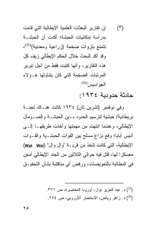 ‫ﺇﻥ ﺘﻘﺎﺭﻴﺭ ﺍﻟﺒﻌﺜﺎﺕ ﺍﻟﻌﻠﻤﻴﺔ ﺍﻹﻴﻁﺎﻟﻴﺔ ﺍﻟﺘﻲ ﻗﺎﻤﺕ‬         ‫)٣(‬
‫ﺒﺩﺭﺍﺴﺔ ﺇﻤﻜﺎﻨﻴﺎﺕ ﺍﻟﺤﺒﺸﺔ؛ ﺃﻜﺩﺕ ﺃﻥ ﺍﻟﺤﺒﺸـﺔ‬
‫ﺘﺘﻤﺘﻊ ﺒﺜﺭﻭﺍﺕ ﻀﺨﻤﺔ )ﺯﺭﺍﻋﻴﺔ ﻭﻤﻌﺩﻨﻴﺔ()52(،‬
‫ﻭﻗﺩ ﺃﻜﺩ ﺍﻟﺒﺤﺙ ﺨﻼل ﺍﻟﺤﻜﻡ ﺍﻹﻴﻁﺎﻟﻲ ﺯﻴﻑ ﻜل‬
‫ﻫﺫﻩ ﺍﻟﺘﻘﺎﺭﻴﺭ، ﻭﺃﻨﻬﺎ ﻜﺘﺒﺕ ﻓﻘﻁ ﻤﻥ ﺃﺠل ﺘﺒﺭﻴﺭ‬
‫ﺍﻟﻤﺭﺘﺒﺎﺕ ﺍﻟﻀﺨﻤﺔ ﺍﻟﺘﻲ ﻜﺎﻥ ﻴﺘﻨﺎﻭﻟﻬﺎ ﻫـﺅﻻﺀ‬
                                ‫ﺍﻟﺠﻭﺍﺴﻴﺱ)62(.‬
                                ‫ﺤﺎﺩﺜﺔ ﺤﺩﻭﺩﻴﺔ ٤٣٩١:‬
‫ﻭﻓﻲ ﻨﻭﻓﻤﺒﺭ )ﺘﺸﺭﻴﻥ ﺜﺎﻥ( ٤٣٩١ ﻜﺎﻨﺕ ﻫﻨـﺎﻙ ﻟﺠﻨـﺔ‬
‫ﺒﺭﻴﻁﺎﻨﻴﺔ/ ﺤﺒﺸﻴﺔ ﻟﺘﺭﺴﻴﻡ ﺍﻟﺤﺩﻭﺩ ﺒـﻴﻥ ﺍﻟﺤﺒﺸـﺔ ﻭﺍﻟﺼـﻭﻤﺎل‬
‫ﺍﻹﻴﻁﺎﻟﻲ، ﻭﻋﻨﺩﻤﺎ ﺍﻨﺘﻬﺕ ﻤﻥ ﻤﻬﻤﺘﻬﺎ ﻭﺃﺨﺫﺕ ﻁﺭﻴﻘﻬـﺎ ﺇﻟـﻰ‬
‫ﺃﺩﻴﺱ ﺃﺒﺎﺒﺎ؛ ﻭﻗﻊ ﻨﺯﺍﻉ ﻤﺴﻠﺢ ﺒﻴﻥ ﺍﻟﻘﻭﺍﺕ ﺍﻟﺤﺒﺸـﻴﺔ ﻭﺍﻟﻘـﻭﺍﺕ‬
‫‪(Wal‬‬   ‫)‪Wal‬‬   ‫ﺍﻹﻴﻁﺎﻟﻴﺔ، ﺍﻟﺘﻲ ﻜﺎﻨﺕ ﺘﺘﺨﺫ ﻤﻥ ﻗﺭﻴـﺔ "ﻭﺍل ﻭﺍل"‬
‫ﻤﻌﺴﻜ ‪‬ﺍ ﻟﻬﺎ، ﻗﺘل ﻓﻴﻪ ﺤﻭﺍﻟﻲ ﺍﻟﺜﻼﺜﻴﻥ ﻤﻥ ﺍﻟﺠﻨﺩ ﺍﻹﻴﻁﺎﻟﻲ ﺃﻤﻌﻥ‬
                                                  ‫ﺭ‬
‫ﻓﻲ ﺍﻟﻤﻁﺎﻟﺒﺔ ﺒﺎﻟﺘﻌﻭﻴﻀﺎﺕ، ﻭﺭﻓﺽ ﺃﻱ ﻤﻨﺎﻗﺸﺔ ﺒﺸﺄﻥ ﺍﻟﺘﺤﻘﻴـﻕ‬



              ‫)52( ﺩ. ﻋﺒﺩ ﺍﻟﻌﺯﻴﺯ ﻨﻭﺍﺭ، ﺃﻭﺭﻭﺒﺎ ﺍﻟﻤﻌﺎﺼﺭﺓ، ﺹ ١٧٣.‬
              ‫)62( ﺩ. ﺯﺍﻫﺭ ﺭﻴﺎﺽ، ﺍﻻﺴﺘﻌﻤﺎﺭ ﺍﻷﻭﺭﻭﺒﻲ، ﺹ ٤٥٢.‬

‫٥٢‬
 