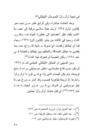 ‫ﻓﻲ ﺘﺒﻌﻴﺔ "ﻭﺍل ﻭﺍل" ﻟﻠﺼﻭﻤﺎل ﺍﻹﻴﻁﺎﻟﻲ)72(.‬
‫ﻭﺒﻌﺩ ﺍﻟﺤﺎﺩﺙ ﻤﺒﺎﺸﺭﺓ، ﻭﻓﻲ ﺍﻟﺭﺍﺒﻊ ﻋﺸﺭ ﻤـﻥ ﺩﻴﺴـﻤﺒﺭ‬
‫)ﻜﺎﻨﻭﻥ ﺃﻭل( ٤٣٩١ ﺃﺭﺴل ﻫﻴﻼ ﺴﻼﺴﻲ ﺒﺭﻗﻴﺔ ﺇﻟﻰ ﻋﺼـﺒﺔ‬
‫ﺍﻷﻤﻡ، ﻴﻠﻔﺕ ﻨﻅﺭ ﺃﻋﻀﺎﺌﻬﺎ ﺇﻟﻰ ﺨﻁﻭﺭﺓ ﺍﻟﻤﻭﻗـﻑ، ﻭﺘﻜـﺭﺭ‬
‫ﺍﻟﻨﺩﺍﺀ ﺭﺴﻤ ‪‬ﺎ ﻓﻲ ﺍﻟﺜﺎﻟﺙ ﻤﻥ ﻴﻨﺎﻴﺭ )ﻜﺎﻨﻭﻥ ﺜﺎﻥ( ٥٣٩١، ﻭﺠﺎﺀ‬
                                           ‫ﻴ‬
‫ﻓﻴﻪ ﺃﻥ ﺇﻴﻁﺎﻟﻴﺎ ﺭﻓﻀﺕ ﺃﻱ ﺘﺴﻭﻴﺔ ﺴـﻠﻤﻴﺔ ﻟﻠﻨـﺯﺍﻉ، ﺤﺴـﺒﻤﺎ‬
‫ﻴﻘﻀﻲ ﺒﻪ ﻤﻴﺜﺎﻕ ﺍﻟﺼﺩﺍﻗﺔ ﻭﺍﻟﺘﺤﻜﻴﻡ ﺒﻴﻥ ﺇﻴﻁﺎﻟﻴﺎ ﻭﺍﻟﺤﺒﺸﺔ ﻓـﻲ‬
        ‫ﻋﺎﻡ ٨٢٩١، ﻭﻟﻜﻥ ﺍﻟﻌﺼﺒﺔ ﻟﻡ ﺘﺘﺤﺭﻙ ﻟﻬﺫﺍ ﺍﻟﻨﺩﺍﺀ)82(.‬
‫ﻭﻤﻥ ﺍﻟﺒﺩﻴﻬﻲ ﺃﻥ ﺍﻟﻤﻴﺜﺎﻕ ﺍﻹﻴﻁﺎﻟﻲ ﺍﻟﺤﺒﺸﻲ ﻟﻌـﺎﻡ ٨٢٩١‬
‫ﻟﻡ ﻴﻜﻥ ﺴﻭﻯ ﻗﻨﺎﻉ ﺩﺒﻠﻭﻤﺎﺴﻲ، ﺘﺨﻔﻰ ﻤﻭﺴﻭﻟﻴﻨﻲ ﻭﺭﺍﺀﻩ ﻟـﺫﺒﺢ‬
                                    ‫ٍ‬
‫ﻓﺭﻴﺴﺘﻪ، ﻭﻟﻡ ﻴﻜﻥ ﺍﻟﺼﺩﺍﻡ ﺍﻟﺫﻱ ﻭﻗـﻊ ﻓـﻲ ﻗﺭﻴـﺔ "ﻭﺍل ﻭﺍل"‬
‫ﻭﺁﺒﺎﺭﻫﺎ ﺇﻻ ﺫﺭﻴﻌﺔ ﻅﺎﻫﺭﻴﺔ ﻓﺤﺴﺏ، ﻭﻗﺩ ﺃﺸﺎﺭ ﻤـﺅﺭﺥ ﺤﻴـﺎﺓ‬
‫ﻨﻴﺘﻭ ﻤﻭﺴﻭﻟﻴﻨﻲ ﺃﻥ ﺍﻟﺩﻭﺘﺸـﻲ ﻗـﺭﺭ ﻏـﺯﻭ ﺍﻟﺤﺒﺸـﺔ ﻤﻨـﺫ‬
          ‫ﻋﺎﻡ ٢٣٩١)92(؛ ﺃﻱ ﻗﺒل ﺤﺎﺩﺙ "ﻭﺍل ﻭﺍل" ﺒﻌﺎﻤﻴﻥ.‬




           ‫)72( ﺩ. ﻋﺒﺩ ﺍﻟﻌﺯﻴﺯ ﻨﻭﺍﺭ، ﺃﻭﺭﻭﺒﺎ ﺍﻟﻤﻌﺎﺼﺭﺓ، ﺹ ٢٧٣.‬
           ‫)82( ﺩ. ﻋﺒﺩ ﺍﻟﻐﻨﻲ ﺨﻠﻑ ﺍﷲ، ﻤﺴﺘﻘﺒل ﺇﻓﺭﻴﻘﻴﺎ، ﺹ ١٢١.‬
              ‫)92( ﻫﻴﺒﺭﺕ ﻜﺭﻴﺴﺘﻭﻓﺭ، ﺒﻨﻴﺘﻭ ﻤﻭﺴﻭﻟﻴﻨﻲ، ﺹ ٢١١.‬

‫٦٢‬
 