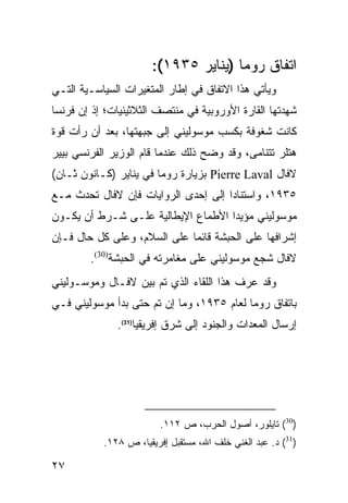 ‫ﺍﺘﻔﺎﻕ ﺭﻭﻤﺎ )ﻴﻨﺎﻴﺭ ٥٣٩١(:‬
‫ﻭﻴﺄﺘﻲ ﻫﺫﺍ ﺍﻻﺘﻔﺎﻕ ﻓﻲ ﺇﻁﺎﺭ ﺍﻟﻤﺘﻐﻴﺭﺍﺕ ﺍﻟﺴﻴﺎﺴـﻴﺔ ﺍﻟﺘـﻲ‬
‫ﺸﻬﺩﺘﻬﺎ ﺍﻟﻘﺎﺭﺓ ﺍﻷﻭﺭﻭﺒﻴﺔ ﻓﻲ ﻤﻨﺘﺼﻑ ﺍﻟﺜﻼﺜﻴﻨﻴﺎﺕ؛ ﺇﺫ ﺇﻥ ﻓﺭﻨﺴﺎ‬
‫ﻜﺎﻨﺕ ﺸﻐﻭﻓﺔ ﺒﻜﺴﺏ ﻤﻭﺴﻭﻟﻴﻨﻲ ﺇﻟﻰ ﺠﺒﻬﺘﻬﺎ، ﺒﻌﺩ ﺃﻥ ﺭﺃﺕ ﻗﻭﺓ‬
‫ﻫﺘﻠﺭ ﺘﺘﻨﺎﻤﻰ، ﻭﻗﺩ ﻭﻀﺢ ﺫﻟﻙ ﻋﻨﺩﻤﺎ ﻗﺎﻡ ﺍﻟﻭﺯﻴﺭ ﺍﻟﻔﺭﻨﺴﻲ ﺒﻴﻴﺭ‬
‫ﻻﻓﺎل ‪ Pierre Laval‬ﺒﺯﻴﺎﺭﺓ ﺭﻭﻤﺎ ﻓﻲ ﻴﻨﺎﻴﺭ )ﻜـﺎﻨﻭﻥ ﺜـﺎﻥ(‬
‫٥٣٩١، ﻭﺍﺴﺘﻨﺎ ‪‬ﺍ ﺇﻟﻰ ﺇﺤﺩﻯ ﺍﻟﺭﻭﺍﻴﺎﺕ ﻓﺈﻥ ﻻﻓﺎل ﺘﺤﺩﺙ ﻤـﻊ‬
                                     ‫ﺩ‬
‫ﻤﻭﺴﻭﻟﻴﻨﻲ ﻤﺅﻴ ‪‬ﺍ ﺍﻷﻁﻤﺎﻉ ﺍﻹﻴﻁﺎﻟﻴﺔ ﻋﻠـﻰ ﺸـﺭﻁ ﺃﻥ ﻴﻜـﻭﻥ‬
                                    ‫ﺩ‬
‫ﺇﺸﺭﺍﻓﻬﺎ ﻋﻠﻰ ﺍﻟﺤﺒﺸﺔ ﻗﺎﺌ ‪‬ﺎ ﻋﻠﻰ ﺍﻟﺴﻼﻡ، ﻭﻋﻠﻰ ﻜل ﺤﺎل ﻓـﺈﻥ‬
                             ‫ﻤ‬
        ‫ﻻﻓﺎل ﺸﺠﻊ ﻤﻭﺴﻭﻟﻴﻨﻲ ﻋﻠﻰ ﻤﻐﺎﻤﺭﺘﻪ ﻓﻲ ﺍﻟﺤﺒﺸﺔ)03(.‬
‫ﻭﻗﺩ ﻋﺭﻑ ﻫﺫﺍ ﺍﻟﻠﻘﺎﺀ ﺍﻟﺫﻱ ﺘﻡ ﺒﻴﻥ ﻻﻓـﺎل ﻭﻤﻭﺴـﻭﻟﻴﻨﻲ‬
‫ﺒﺎﺘﻔﺎﻕ ﺭﻭﻤﺎ ﻟﻌﺎﻡ ٥٣٩١، ﻭﻤﺎ ﺇﻥ ﺘﻡ ﺤﺘﻰ ﺒﺩﺃ ﻤﻭﺴﻭﻟﻴﻨﻲ ﻓـﻲ‬
              ‫ﺇﺭﺴﺎل ﺍﻟﻤﻌﺩﺍﺕ ﻭﺍﻟﺠﻨﻭﺩ ﺇﻟﻰ ﺸﺭﻕ ﺇﻓﺭﻴﻘﻴﺎ)13(.‬




                         ‫)03( ﺘﺎﻴﻠﻭﺭ، ﺃﺼﻭل ﺍﻟﺤﺭﺏ، ﺹ ٢١١.‬
           ‫)13( ﺩ. ﻋﺒﺩ ﺍﻟﻐﻨﻲ ﺨﻠﻑ ﺍﷲ، ﻤﺴﺘﻘﺒل ﺇﻓﺭﻴﻘﻴﺎ، ﺹ ٨٢١.‬

‫٧٢‬
 