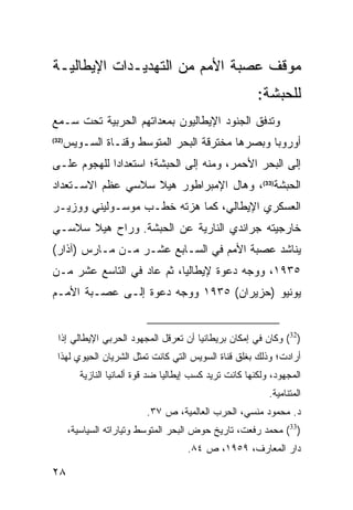 ‫ﻤﻭﻗﻑ ﻋﺼﺒﺔ ﺍﻷﻤﻡ ﻤﻥ ﺍﻟﺘﻬﺩﻴـﺩﺍﺕ ﺍﻹﻴﻁﺎﻟﻴـﺔ‬
                                                          ‫ﻟﻠﺤﺒﺸﺔ:‬
‫ﻭﺘﺩﻓﻕ ﺍﻟﺠﻨﻭﺩ ﺍﻹﻴﻁﺎﻟﻴﻭﻥ ﺒﻤﻌﺩﺍﺘﻬﻡ ﺍﻟﺤﺭﺒﻴﺔ ﺘﺤﺕ ﺴـﻤﻊ‬
‫)23(‬
       ‫ﺃﻭﺭﻭﺒﺎ ﻭﺒﺼﺭﻫﺎ ﻤﺨﺘﺭﻗﺔ ﺍﻟﺒﺤﺭ ﺍﻟﻤﺘﻭﺴﻁ ﻭﻗﻨـﺎﺓ ﺍﻟﺴـﻭﻴﺱ‬
‫ﺇﻟﻰ ﺍﻟﺒﺤﺭ ﺍﻷﺤﻤﺭ، ﻭﻤﻨﻪ ﺇﻟﻰ ﺍﻟﺤﺒﺸﺔ؛ ﺍﺴﺘﻌﺩﺍ ‪‬ﺍ ﻟﻠﻬﺠﻭﻡ ﻋﻠـﻰ‬
             ‫ﺩ‬
‫ﺍﻟﺤﺒﺸﺔ)33(، ﻭﻫﺎل ﺍﻹﻤﺒﺭﺍﻁﻭﺭ ﻫﻴﻼ ﺴﻼﺴﻲ ﻋﻅﻡ ﺍﻻﺴـﺘﻌﺩﺍﺩ‬
‫ﺍﻟﻌﺴﻜﺭﻱ ﺍﻹﻴﻁﺎﻟﻲ، ﻜﻤﺎ ﻫﺯﺘﻪ ﺨﻁـﺏ ﻤﻭﺴـﻭﻟﻴﻨﻲ ﻭﻭﺯﻴـﺭ‬
‫ﺨﺎﺭﺠﻴﺘﻪ ﺠﺭﺍﻨﺩﻱ ﺍﻟﻨﺎﺭﻴﺔ ﻋﻥ ﺍﻟﺤﺒﺸﺔ. ﻭﺭﺍﺡ ﻫﻴﻼ ﺴﻼﺴـﻲ‬
‫ﻴﻨﺎﺸﺩ ﻋﺼﺒﺔ ﺍﻷﻤﻡ ﻓﻲ ﺍﻟﺴـﺎﺒﻊ ﻋﺸـﺭ ﻤـﻥ ﻤـﺎﺭﺱ )ﺁﺫﺍﺭ(‬
‫٥٣٩١، ﻭﻭﺠﻪ ﺩﻋﻭﺓ ﻹﻴﻁﺎﻟﻴﺎ، ﺜﻡ ﻋﺎﺩ ﻓﻲ ﺍﻟﺘﺎﺴﻊ ﻋﺸﺭ ﻤـﻥ‬
‫ﻴﻭﻨﻴﻭ )ﺤﺯﻴﺭﺍﻥ( ٥٣٩١ ﻭﻭﺠﻪ ﺩﻋﻭﺓ ﺇﻟـﻰ ﻋﺼـﺒﺔ ﺍﻷﻤـﻡ‬


  ‫)23( ﻭﻜﺎﻥ ﻓﻲ ﺇﻤﻜﺎﻥ ﺒﺭﻴﻁﺎﻨﻴﺎ ﺃﻥ ﺘﻌﺭﻗل ﺍﻟﻤﺠﻬﻭﺩ ﺍﻟﺤﺭﺒﻲ ﺍﻹﻴﻁﺎﻟﻲ ﺇﺫﺍ‬
  ‫ﺃﺭﺍﺩﺕ؛ ﻭﺫﻟﻙ ﺒﻐﻠﻕ ﻗﻨﺎﺓ ﺍﻟﺴﻭﻴﺱ ﺍﻟﺘﻲ ﻜﺎﻨﺕ ﺘﻤﺜل ﺍﻟﺸﺭﻴﺎﻥ ﺍﻟﺤﻴﻭﻱ ﻟﻬﺫﺍ‬
          ‫ﺍﻟﻤﺠﻬﻭﺩ، ﻭﻟﻜﻨﻬﺎ ﻜﺎﻨﺕ ﺘﺭﻴﺩ ﻜﺴﺏ ﺇﻴﻁﺎﻟﻴﺎ ﻀﺩ ﻗﻭﺓ ﺃﻟﻤﺎﻨﻴﺎ ﺍﻟﻨﺎﺯﻴﺔ‬
                                                             ‫ﺍﻟﻤﺘﻨﺎﻤﻴﺔ.‬
                            ‫ﺩ. ﻤﺤﻤﻭﺩ ﻤﻨﺴﻲ، ﺍﻟﺤﺭﺏ ﺍﻟﻌﺎﻟﻤﻴﺔ، ﺹ ٧٣.‬
       ‫)33( ﻤﺤﻤﺩ ﺭﻓﻌﺕ، ﺘﺎﺭﻴﺦ ﺤﻭﺽ ﺍﻟﺒﺤﺭ ﺍﻟﻤﺘﻭﺴﻁ ﻭﺘﻴﺎﺭﺍﺘﻪ ﺍﻟﺴﻴﺎﺴﻴﺔ،‬
                                       ‫ﺩﺍﺭ ﺍﻟﻤﻌﺎﺭﻑ، ٩٥٩١، ﺹ ٤٨.‬

‫٨٢‬
 