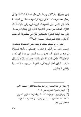 ‫ﺇﻴﺩﻥ ‪ (•)A. Eden‬ﺇﻟﻰ ﺭﻭﻤﺎ ﻋﻠﻰ ﺃﻤل ﺘﺼﻔﻴﺔ ﺍﻟﻤﺸﻜﻠﺔ، ﻭﻜﺎﻥ‬
‫ﻴﺤﻤل ﻤﻌﻪ ﻋﺭ ‪‬ﺎ ﻤﻔﺎﺩﻩ ﺃﻥ ﺒﺭﻴﻁﺎﻨﻴﺎ ﺴﻭﻑ ﺘﻌﻁـﻲ ﺍﻟﺤﺒﺸـﺔ‬
                                     ‫ﻀ‬
‫ﻤﻨﻔ ﹰﺍ ﺇﻟﻰ ﺍﻟﺒﺤﺭ ﻋﺒﺭ ﺍﻟﺼﻭﻤﺎل ﺍﻟﺒﺭﻴﻁﺎﻨﻲ، ﻭﻓﻲ ﻤﻘﺎﺒل ﺫﻟـﻙ‬
                                                 ‫ﺫ‬
‫ﺘﺘﻨﺎﺯل ﺍﻟﺤﺒﺸﺔ ﻋﻥ ﺒﻌﺽ ﺃﻗﺎﻟﻴﻤﻬﺎ ﺍﻟﻨﺎﺌﻴﺔ ﺇﻟﻰ ﺇﻴﻁﺎﻟﻴﺎ، ﻭﺤﻤـل‬
‫ﺇﻴﺩﻥ ﻤﻌﻪ ﺃﻴ ‪‬ﺎ ﺘﺤﺫﻴ ‪‬ﺍ ﻟﻺﻴﻁﺎﻟﻴﻴﻥ ﻜﺎﻥ ﻓﻲ ﻤﻀﻤﻭﻨﻪ ﺃﻨﻪ ﻴﺠﺏ‬
                                 ‫ﺭ‬       ‫ﻀ‬
                  ‫ﺃﻻ ﻴﻜﻭﻥ ﻫﻨﺎﻙ ﺘﺤﺩ ﻟﻤﻴﺜﺎﻕ ﻋﺼﺒﺔ ﺍﻷﻤﻡ)53(.‬
                                        ‫ٍ‬
‫ﻭﻴﺒﺩﻭ ﺃﻥ ﺒﺭﻴﻁﺎﻨﻴﺎ ﻜﺎﻨﺕ ﺘﺭﻏﺏ ﻓـﻲ ﺍﻟﺘﻤﺴـﻙ ﺒﻤﻴﺜـﺎﻕ‬
‫ﺍﻟﻌﺼﺒﺔ، ﻟﻴﺱ ﻤﻥ ﺃﺠل ﺭﺩ ﺍﻟﻌﺩﻭﺍﻥ ﺍﻹﻴﻁﺎﻟﻲ ﺃﻭ ﺘﺄﻴﻴ ‪‬ﺍ ﻟﻠﺤﺒﺸﺔ؛‬
         ‫ﺩ‬
‫ﺒل ﻟﻴﻜﻭﻥ ﺍﻟﻤﻴﺜﺎﻕ ﺃﺩﺍﺓ ﻟﻺﻟﺯﺍﻡ ﻀﺩ ﺃﻟﻤﺎﻨﻴﺎ. ﻭﻭﻓ ﹰﺎ ﻟﺭﺃﻱ ﺃﺤـﺩ‬
           ‫ﻘ‬
‫ﻓﻠﻌل ﺍﻟﺤﻜﻭﻤﺔ ﺍﻟﺒﺭﻴﻁﺎﻨﻴﺔ ﻜﺎﻨﺕ ﻤﺘـﺄﺜﺭﺓ ﺒﺸـﻜل‬           ‫)63(‬
                                                            ‫ﺍﻟﺒﺎﺤﺜﻴﻥ‬
‫ﻤﺘﺯﺍﻴﺩ ﺒﺎﻟﺭﺃﻱ ﺍﻟﻌﺎﻡ ﺍﻟﺒﺭﻴﻁﺎﻨﻲ، ﺍﻟﺫﻱ ﻜـﺎﻥ ﻴﺅﻴـﺩ ﺍﻟﻌﺼـﺒﺔ‬
                                              ‫ﻭﺍﻷﻤﻥ ﺍﻟﺠﻤﺎﻋﻲ.‬




     ‫)•( ﻭﻜﺎﻥ ﻓﻲ ﻫﺫﺍ ﺍﻟﻭﻗﺕ ﻭﺯﻴ ‪‬ﺍ ﻤﻔﻭ ‪‬ﺎ ﺤﺩﻴ ﹰﺎ ﻟﺸﺌﻭﻥ ﻋﺼﺒﺔ ﺍﻷﻤﻡ.‬
                       ‫ﺜ‬      ‫ﻀ‬      ‫ﺭ‬
                            ‫)53( ﺘﺎﻴﻠﻭﺭ، ﺃﺼﻭل ﺍﻟﺤﺭﺏ، ﺹ ٢١١.‬
     ‫)63( ﺭﻨﻭﻓﺎﻥ ﺒﻴﻴﺭ، ﺘﺎﺭﻴﺦ ﺍﻟﻌﻼﻗﺎﺕ ﺍﻟﺩﻭﻟﻴﺔ، ﺃﺯﻤﺎﺕ ﺍﻟﻘﺭﻥ ﺍﻟﻌﺸﺭﻴﻥ‬
      ‫٤١٩١-٥٤٩١، ﺘﻌﺭﻴﺏ ﺩ. ﺠﻼل ﻴﺤﻴﻰ، ﺩﺍﺭ ﺍﻟﻤﻌﺎﺭﻑ، ﺍﻟﻘﺎﻫﺭﺓ،‬
                                               ‫٩٧٩١، ﺹ ٤٩٤.‬

‫٠٣‬
 