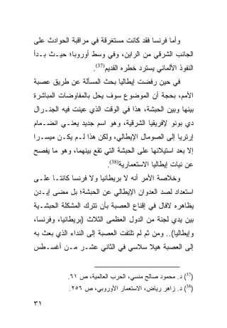 ‫ﻭﺃﻤﺎ ﻓﺭﻨﺴﺎ ﻓﻘﺩ ﻜﺎﻨﺕ ﻤﺴﺘﻐﺭﻗﺔ ﻓﻲ ﻤﺭﺍﻗﺒﺔ ﺍﻟﺤﻭﺍﺩﺙ ﻋﻠﻰ‬
‫ﺍﻟﺠﺎﻨﺏ ﺍﻟﺸﺭﻗﻲ ﻤﻥ ﺍﻟﺭﺍﻴﻥ، ﻭﻓﻲ ﻭﺴﻁ ﺃﻭﺭﻭﺒﺎ؛ ﺤﻴـﺙ ﺒـﺩﺃ‬
                     ‫ﺍﻟﻨﻔﻭﺫ ﺍﻷﻟﻤﺎﻨﻲ ﻴﺴﺘﺭﺩ ﺨﻁﺭﻩ ﺍﻟﻘﺩﻴﻡ)73(.‬
‫ﻓﻲ ﺤﻴﻥ ﺭﻓﻀﺕ ﺇﻴﻁﺎﻟﻴﺎ ﺒﺤﺙ ﺍﻟﻤﺴﺄﻟﺔ ﻋﻥ ﻁﺭﻴﻕ ﻋﺼﺒﺔ‬
‫ﺍﻷﻤﻡ، ﺒﺤﺠﺔ ﺃﻥ ﺍﻟﻤﻭﻀﻭﻉ ﺴﻭﻑ ‪‬ﺤل ﺒﺎﻟﻤﻔﺎﻭﻀﺎﺕ ﺍﻟﻤﺒﺎﺸﺭﺓ‬
                      ‫ﻴ‬
‫ﺒﻴﻨﻬﺎ ﻭﺒﻴﻥ ﺍﻟﺤﺒﺸﺔ، ﻫﺫﺍ ﻓﻲ ﺍﻟﻭﻗﺕ ﺍﻟﺫﻱ ﻋﻴﻨﺕ ﻓﻴﻪ ﺍﻟﺠﻨـﺭﺍل‬
‫ﺩﻱ ﺒﻭﻨﻭ ﻹﻓﺭﻴﻘﻴﺎ ﺍﻟﺸﺭﻗﻴﺔ، ﻭﻫﻭ ﺍﺴﻡ ﺠﺩﻴﺩ ﻴﻌﻨـﻲ ﺍﻨﻀـﻤﺎﻡ‬
‫ﺇﺭﺘﺭﻴﺎ ﺇﻟﻰ ﺍﻟﺼﻭﻤﺎل ﺍﻹﻴﻁﺎﻟﻲ، ﻭﻟﻜﻥ ﻫﺫﺍ ﻟـﻡ ﻴﻜـﻥ ﻤﻴﺴـ ‪‬ﺍ‬
 ‫ﺭ‬
‫ﺇﻻ ﺒﻌﺩ ﺍﺴﺘﻴﻼﺌﻬﺎ ﻋﻠﻰ ﺍﻟﺤﺒﺸﺔ ﺍﻟﺘﻲ ﺘﻘﻊ ﺒﻴﻨﻬﻤﺎ، ﻭﻫﻭ ﻤﺎ ﻴﻔﺼﺢ‬
                          ‫ﻋﻥ ﻨﻴﺎﺕ ﺇﻴﻁﺎﻟﻴﺎ ﺍﻻﺴﺘﻌﻤﺎﺭﻴﺔ)83(.‬
‫ﻭﺨﻼﺼﺔ ﺍﻷﻤﺭ ﺃﻨﻪ ﻻ ﺒﺭﻴﻁﺎﻨﻴﺎ ﻭﻻ ﻓﺭﻨﺴﺎ ﻜﺎﻨﺘـﺎ ﻋﻠـﻰ‬
‫ﺍﺴﺘﻌﺩﺍﺩ ﻟﺼﺩ ﺍﻟﻌﺩﻭﺍﻥ ﺍﻹﻴﻁﺎﻟﻲ ﻋﻥ ﺍﻟﺤﺒﺸﺔ؛ ﺒل ﻤﻀﻰ ﺇﻴـﺩﻥ‬
‫ﻴﻅﺎﻫﺭﻩ ﻻﻓﺎل ﻓﻲ ﺇﻗﻨﺎﻉ ﺍﻟﻌﺼﺒﺔ ﺒﺄﻥ ﺘﺘﺭﻙ ﺍﻟﻤﺸﻜﻠﺔ ﺍﻟﺤﺒﺸـﻴﺔ‬
‫ﺒﻴﻥ ﻴﺩﻱ ﻟﺠﻨﺔ ﻤﻥ ﺍﻟﺩﻭل ﺍﻟﻌﻅﻤﻰ ﺍﻟﺜﻼﺙ )ﺒﺭﻴﻁﺎﻨﻴﺎ، ﻭﻓﺭﻨﺴﺎ،‬
‫ﻭﺇﻴﻁﺎﻟﻴﺎ(.. ﻭﻤﻥ ﺜﻡ ﻟﻡ ﺘﻠﺘﻔﺕ ﺍﻟﻌﺼﺒﺔ ﺇﻟﻰ ﺍﻟﻨﺩﺍﺀ ﺍﻟﺫﻱ ﺒﻌﺙ ﺒﻪ‬
‫ﺇﻟﻰ ﺍﻟﻌﺼﺒﺔ ﻫﻴﻼ ﺴﻼﺴﻲ ﻓﻲ ﺍﻟﺜﺎﻨﻲ ﻋﺸـﺭ ﻤـﻥ ﺃﻏﺴـﻁﺱ‬


            ‫)73( ﺩ. ﻤﺤﻤﻭﺩ ﺼﺎﻟﺢ ﻤﻨﺴﻲ، ﺍﻟﺤﺭﺏ ﺍﻟﻌﺎﻟﻤﻴﺔ، ﺹ ١٦.‬
            ‫)83( ﺩ. ﺯﺍﻫﺭ ﺭﻴﺎﺽ، ﺍﻻﺴﺘﻌﻤﺎﺭ ﺍﻷﻭﺭﻭﺒﻲ، ﺹ ٦٥٢.‬

‫١٣‬
 