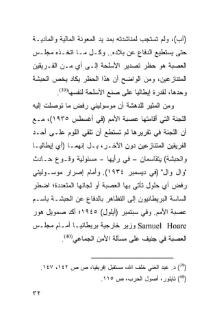 ‫)ﺁﺏ(، ﻭﻟﻡ ﺘﺴﺘﺠﺏ ﻟﻤﻨﺎﺸﺩﺘﻪ ﺒﻤﺩ ﻴﺩ ﺍﻟﻤﻌﻭﻨﺔ ﺍﻟﻤﺎﻟﻴﺔ ﻭﺍﻟﻤﺎﺩﻴـﺔ‬
‫ﺤﺘﻰ ﻴﺴﺘﻁﻴﻊ ﺍﻟﺩﻓﺎﻉ ﻋﻥ ﺒﻼﺩﻩ.. ﻭﻜـل ﻤـﺎ ﺍﺘﺨـﺫﻩ ﻤﺠﻠـﺱ‬
‫ﺍﻟﻌﺼﺒﺔ ﻫﻭ ﺤﻅﺭ ﺘﺼﺩﻴﺭ ﺍﻷﺴﻠﺤﺔ ﺇﻟـﻰ ﺃﻱ ﻤـﻥ ﺍﻟﻔـﺭﻴﻘﻴﻥ‬
‫ﺍﻟﻤﺘﻨﺎﺯﻋﻴﻥ، ﻭﻤﻥ ﺍﻟﻭﺍﻀﺢ ﺃﻥ ﻫﺫﺍ ﺍﻟﺤﻅﺭ ﻴﻜﺎﺩ ﻴﺨﺹ ﺍﻟﺤﺒﺸﺔ‬
        ‫ﻭﺤﺩﻫﺎ، ﻟﻘﺩﺭﺓ ﺇﻴﻁﺎﻟﻴﺎ ﻋﻠﻰ ﺼﻨﻊ ﺍﻷﺴﻠﺤﺔ ﻟﻨﻔﺴﻬﺎ)93(.‬
‫ﻭﻤﻥ ﺍﻟﻤﺜﻴﺭ ﻟﻠﺩﻫﺸﺔ ﺃﻥ ﻤﻭﺴﻭﻟﻴﻨﻲ ﺭﻓﺽ ﻤﺎ ﺘﻭﺼﻠﺕ ﺇﻟﻴﻪ‬
‫ﺍﻟﻠﺠﻨﺔ ﺍﻟﺘﻲ ﺃﻗﺎﻤﺘﻬﺎ ﻋﺼﺒﺔ ﺍﻷﻤﻡ )ﻓﻲ ﺃﻏﺴﻁﺱ ٥٣٩١(، ﻤـﻊ‬
‫ﺃﻥ ﺍﻟﻠﺠﻨﺔ ﻓﻲ ﺘﻘﺭﻴﺭﻫﺎ ﻟﻡ ﺘﺴﺘﻁﻊ ﺃﻥ ﺘﻠﻘﻲ ﺍﻟﻠﻭﻡ ﻋﻠـﻰ ﺃﺤـﺩ‬
‫ﺍﻟﻔﺭﻴﻘﻴﻥ ﺍﻟﻤﺘﻨﺎﺯﻋﻴﻥ ﺩﻭﻥ ﺍﻵﺨـﺭ، ﺒـل ﺇﻨﻬﻤـﺎ )ﺃﻱ ﺇﻴﻁﺎﻟﻴـﺎ‬
‫ﻭﺍﻟﺤﺒﺸﺔ( ﻴﺘﻘﺎﺴﻤﺎﻥ – ﻓﻲ ﺭﺃﻴﻬﺎ - ﻤﺴﺌﻭﻟﻴﺔ ﻭﻗـﻭﻉ ﺤـﺎﺩﺙ‬
‫"ﻭﺍل ﻭﺍل" )ﻓﻲ ﺩﻴﺴﻤﺒﺭ ٤٣٩١(. ﻭﺃﻤﺎﻡ ﺇﺼﺭﺍﺭ ﻤﻭﺴـﻭﻟﻴﻨﻲ‬
‫ﺭﻓﺽ ﺃﻱ ﺤﻠﻭل ﺘﺄﺘﻲ ﺒﻬﺎ ﺍﻟﻌﺼﺒﺔ ﺃﻭ ﻟﺠﺎﻨﻬﺎ ﺍﻟﻤﺘﻌﺩﺩﺓ؛ ﺍﻀﻁﺭ‬
‫ﺍﻟﺴﺎﺴﺔ ﺍﻟﺒﺭﻴﻁﺎﻨﻴﻭﻥ ﺇﻟﻰ ﺍﻟﺘﻅﺎﻫﺭ ﺒﺎﻟﺩﻓﺎﻉ ﻋﻥ ﺍﻟﺤﺒﺸـﺔ ﺒﺎﺴـﻡ‬
‫ﻋﺼﺒﺔ ﺍﻷﻤﻡ. ﻭﻓﻲ ﺴﺒﺘﻤﺒﺭ )ﺃﻴﻠﻭل( ٥٤٩١؛ ﺃﻜﺩ ﺼﻤﻭﻴل ﻫﻭﺭ‬
‫‪ Samuel Hoare‬ﻭﺯﻴﺭ ﺨﺎﺭﺠﻴﺔ ﺒﺭﻴﻁﺎﻨﻴـﺎ ﺃﻤـﺎﻡ ﻤﺠﻠـﺱ‬
          ‫ﺍﻟﻌﺼﺒﺔ ﻓﻲ ﺠﻨﻴﻑ ﻋﻠﻰ ﻤﺴﺄﻟﺔ ﺍﻷﻤﻥ ﺍﻟﺠﻤﺎﻋﻲ)04(.‬


  ‫)93( ﺩ. ﻋﺒﺩ ﺍﻟﻐﻨﻲ ﺨﻠﻑ ﺍﷲ، ﻤﺴﺘﻘﺒل ﺇﻓﺭﻴﻘﻴﺎ، ﺹ ﺹ ٢٤١، ٧٤١.‬
                         ‫)04( ﺘﺎﻴﻠﻭﺭ، ﺃﺼﻭل ﺍﻟﺤﺭﺏ، ﺹ ٥١١.‬

‫٢٣‬
 